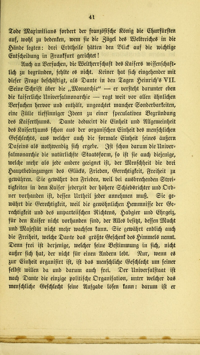 £obe aftarimi(ian$ forbert ber fran^öfifcfye $önig bie (Sljurfürften auf, tvofyl p bebenfen, toem fie bie 3ügel be$ SMtretdjeS in bie §änbe legten: bret (Srbtljetfe fjätten ben 33Ii<f anf bie nucf)tige (£ntfd)eibiing in granffurt gerietet! 2lncf) an 33erfud)en, bie SMtfjerrftfjaft beS taiferS ttnffenfdjaft- iid) 3u begrünben, fehlte e$ nid)t. deiner f)at fid) eingeljenber mit biefer grage befd;äfttgtr als ©ante in ben £agen §einrtcf)7ö VII. «Seine ©djrift über bie „SJionardjte — er üerfte^t barnnter eben bie fatferltdje Uniüerfalmonardjie — ragt toeit üor aften äfjnttdjen SSerfut^en Ijeröor nnb enthält, ungeachtet mancher ^onberbarfeiten, eine güfte tieffinniger 3been %u einer fpeculattoen 23egrünbung beS $aifertf)um$. ©ante bebncirt bie (Stnljett nnb 2lÜgemeinl)eit be# $aifertlmm$ fdjon aus ber organifdjen (Sin^ett be$ menfd)Ud)en @efd)(ecf)ts, aus mitytx aud) bie formale (ünnljeit feinet ändern ©afeinS als notfjtoenbtg fid) ergebe. 3ft fdjon barnm bie Uniüer* falmonard)tc bie natürttdjfte StaatSform, fo ift fie and) biejenige, h)e(d)e mel)r als jebe anbere geeignet ift, ber Sttenfcfyljeit bie bret £auptbebingungen be3 ©TOS, grteben, ©eredtfigfeit, greiljeit p getoaljren. ^ie gemährt ben grieben, wert bei auSbredjenben @trei* tigleiten in bem^aifer jeberjeit ber fyöljere ©djtebSrufyter mtb Orb* ner öörljattben ift, beffen Urtfjetf jeber annehmen mu§, ©ie ge* to'tifyxt bie ©erecfyttgfeit, toetf bie gen>bl)ni'id)en §emmniffe ber @e* red)tigfeit nnb beS unpartetifdjen SRidjtenS, Habgier nnb ^rgetj, für ben taifer tityt üor^anben finb, ber OTeS &efi|t, beffen SOZad^t nnb SDhjeftat nid)t mefyr toadjfen fann. ©ie getoiujrt enbttd) and) bie greiljett, totlfyt ©ante baö größte ©efdjenf bes §)imme(3 nennt, ©enn frei ift berjenige, melier feine 33efiimmung in fid), ntrf)t auger fid) !)at, ber nid)t für einen 2lnbern Übt üftur, toenn c3 gur (Stilett organifirt ift, ift ba$ menfd)üd)e ®efd)(ed)t nm feiner felbft luiden ba unb barnm aud) frei, ©er Uniöerfalftaat ift nad) ©ante bie einige pofittfcfye Orgamfation, unter meiner baS menfdtfidje ©efdjledjt feine Aufgabe löfen fann; barnm ift er