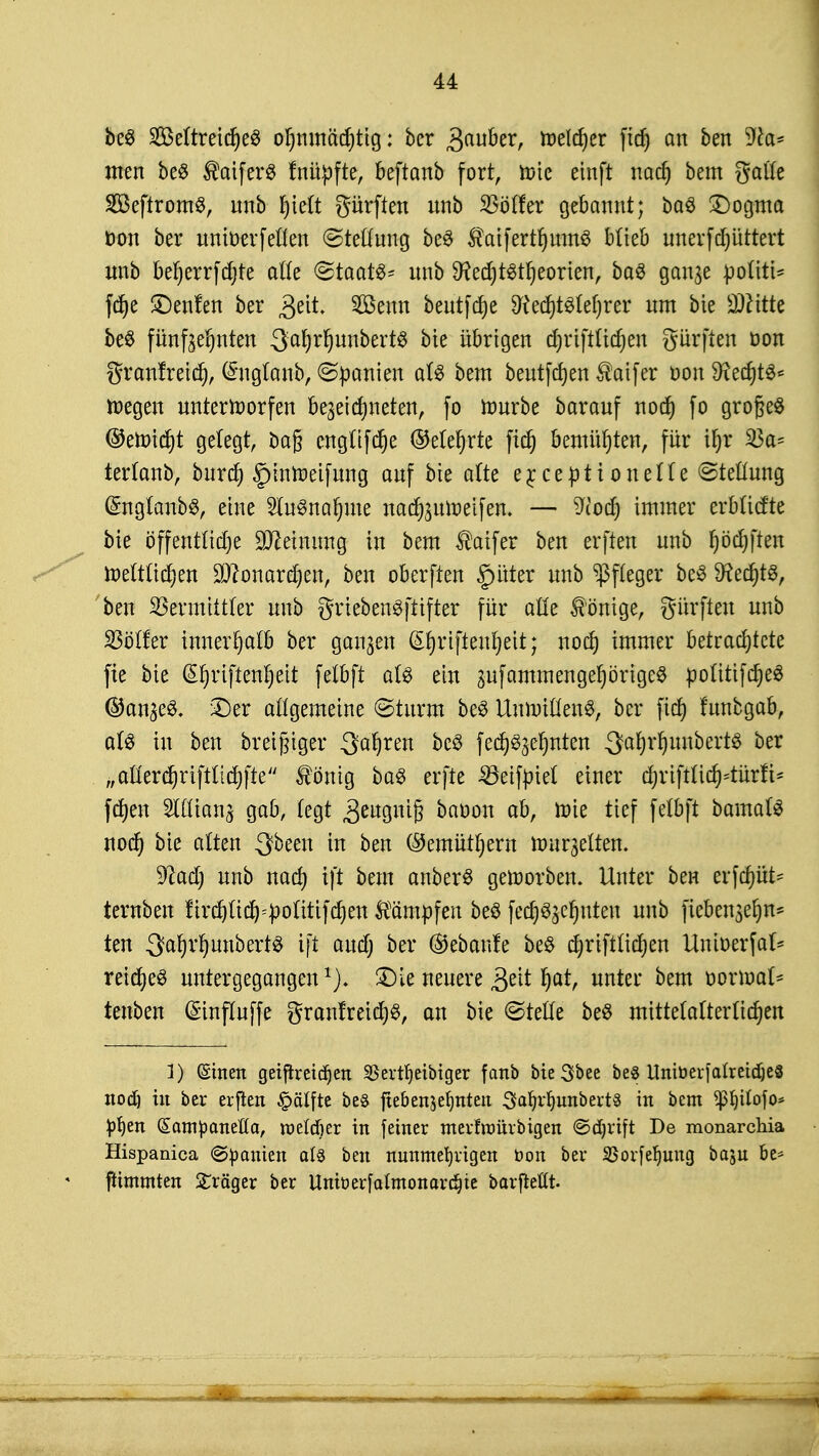 be$ 2Beftreid)e3 ohnmächtig: ber Qaubtx, roelcher ftd) an ben sJta* men beö ®aifer$ fnüpfte, beftanb fort, tote einft nach bem gälte SBeftromS, unb §ic(t gürften unb SBölfer gebannt; baS £)ogma öon ber uniöerfeflen Stellung be3 Mfettfymfö blieb unerfdjüttert unb beherrfdjre alk (Staats* unb 9?ect)t^tr)eorienr baS gange poütt- fd)e £)enfen ber geit Senn beutfdje §ftecf>t3lel)rer um bie ätfitte be$ fünfzehnten $®lfävtö$txi& bte übrigen djrifttichen Surften oon granfreid), (£nglanb, Manien at$ bem beutfdjen $aifer oon 9tecr)t6* toegen unterworfen bezeichneten, fo rourbe barauf nod) fo großes ©eroicht gelegt, ba§ cngtifche (Mehrte fidj bemühten, für ihr 53a- terlanb, bitrd) £)inraeifung auf bte atte e^centi onette «Stellung @nglanb$, eine SluSnafnne nadfoutoeifen. — 9tod) immer erbtiefte bte öffentliche Meinung in bem $aifer ben erften unb t)öcf)ften toettüchen Monarchen, ben oberften §üter unb Pfleger bc§ 9?ed)t3, ben SBermittter unb griebenSftifter für alle Könige, gürften unb Völler innerhalb ber ganzen (£hriften'heit; noch immer betrachtete fie bie (Sljriftenljeit fetbft at£ ein jufammengeprige^ notitifcheS ©an^eS. £)er allgemeine ©türm be$ UnnnflenS, ber fid) fnnbgab, aU in ben breiiger Sauren bc3 fecf>^et)nten 3af)vf)uuberi8 ber „aü'erchrifttichfte $ömg ba3 erfte ^eiföiet einer d; v t ft Ii et)=tür f i * fd)eu Slttians gab, legt ^eaguij} baoon ab, toie tief fetbft bamafö noch bie alten 3been in ben ©emüthern tourjelten. üftad) unb nach ift bem anberS geworben. Unter ben erfcr)üt= ternben firchüch:J)otitifchen kämpfen beö fecr)^ger)uteu unb fteben$ef)n* ten QaljvIjunbertS ift audj ber ©ebanfe be£ chrifttidjen Untoerfal* reichet untergegangen £)le neuere gelt hat, unter bem oorioat^ tenben @influffe granfreidjS, an bie ©tefle be$ mittetattertichen 1) ©inen geiftreidjen SBevt^etbiger fanb bte 3bee bes UniöerfatretdjeS nod) in ber erften £ätfte beS ftebenjehnten Sahrljnnberts in bem *pljiIofo* ptyn (Sampanefta, roeldier in fetner merfnmrbigen ©djrift De monarchia Hispanica «Spanien als ben nunmehrigen öon ber SSorfehung baju be* jtimmten Präger ber Uniüerfatmonardjie barfießt.