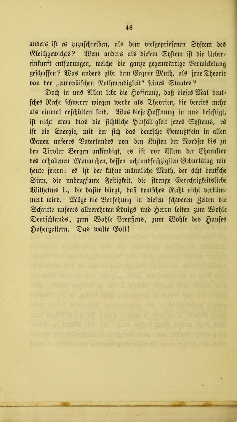 anberS ift es ^uf^reiben, als bem m'etgepriefenen Softem beS ®(eicfygemicf)tS ? Sem anberS a(S biefem <St)ftem ift bie Ueber* einlauft entfürungen, tnetcf)e bic gan^e gegenwärtige SBertottfetmtg gefcfyaffen ? 2£aS anberS gibt bem ©egner SDhttlj, a(S jene £I)eorie öon ber „euroüäifdjen ^ottjmenbigfeit feinet «Staates? £)odj tri uns Wen Übt bie Hoffnung, bag biefeS SD^at beut- fdjeS 9?ed)t fernerer Wiegen merbe als £f)eorien, bie bereits mefjr als einmal erfdjüttert ftrib. 2öaS bicfe §offnung in uns befeftigt, ift nid)t etwa bloS bie ftdjtfidje §infä'(Iigfeit jenes StyftemS, eS ift bie Energie, mit ber ftcf) bas beutfcfye SSeimigtfettt in aßen ©auen unfereS 23ater(anbeS öon ben duften ber Sftorbfee bis 31t ben tiroler bergen anfünbigt, eS ift t>or Wem ber @f)arafter beS erhabenen Sfttonarcfjen, beffen ac!)tunbfed)3tgften (Geburtstag mir fjeute feiern: es ift ber im)m mä'nnlicfje SDcutI), ber äd)t beutfdje (Sinn, bie unbeugfamc geftigfeit, bie ftrenge @erecf)tigfeitsüebe 28iO)eimS I.; bie bafür bürgt, baß beutfdjeS 9?ed)t nicf)t üerrum* mert mirb. Sftöge bie 23orfef)ung in biefeu ferneren Reiten bie (Stritte unfereS afcfoereljrten Königs unb §errn leiten ^um Sßoljte £)eutfd)(anbs, gum 2Öof)(e Greußens, gum Sßor)(e beS §aufeS ^ofjenaottern. £)aS malte ©ott!