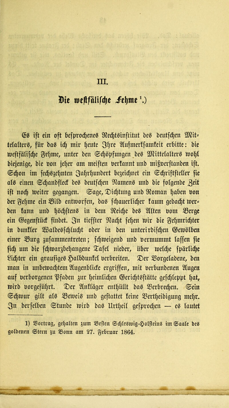 III. Die toeflfalifdje ^fejjme1.) (&» ift ein oft befprocheneS Sftedptnftttüf be$ beutfchen 2flit* tetafterS, für ba$ id) mir ^eute 3hre Slufmerlfamleit erbitte: bie toeftfättfche gefjtne, unter beu Schöpfungen be6 Mittelalters voo^i biejenige, bie oon jeher am meiften oerfannt unb mißoerftanben ift ©chon im fed)^c^nten Saljrfyunbert bezeichnet ein Schriftftefter fie als einen Sdjanbftecf beö beutfchen Samens unb bie folgenbe 3eit ift noch toetter gegangen. Sage, SMcfjtmtg unb Vornan fyahm öon berge^me ein^ttb entworfen, bas fchauerlicher faum gebaut wer* ben fann unb ^öd^ftenö in beut deiche be$ Sitten oom Söerge ein ©egenftücf ftnbet. 3n tieffter Stacht fe^en wir bie gehmridjter in bunfter 2Mbe3fcf)Iucf)t ober in ben unterirbifchen ©ewölben einer 33urg jufommcntreten; fdjweigenb unb oermummt laffen fie fid) um bie fchwaqbehangene £afe( nteber, über we(cf)e fpärttche dichter ein graufigeS gatbbunM oerbreiten, ©er 33orge(abene, ben man in unbewachtem 5lugenblicfe ergriffen, mit oerbunbenen Singen auf üerborgencu ^ßfaben £ur heimlichen ©endjtsftätte gefchleppt fyat, wirb oorgefnhrt ©er Slnftäger enifjufit ba$ Verbrechen, ©ein ©chtour gilt als beweis unb geftattet feine 23ertf)eibigung mehr. 3n berfetben (Stunbe wirb ba$ Urzeit gebrochen — e$ Tautet 1) Vortrag, gegolten jum SBeflert @djtc§nng*£olftem§ im (Saale bes golbetten ©tern 311 93otm am 27. ftthmav 1864.