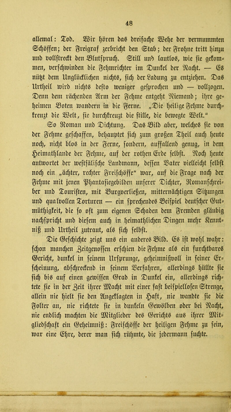 aUcmal: Stob. Sir Ijören ba$ breifadje SCßer^e ber oermummten <Sd)öffen; ber gretgraf gerbrtc^t ben (Stab; bergrofjne tritt fjinju unb ooflftredt ben 35tutfprud). <&M mtb JcmtfoS, toie fie getont* men, üerfdjroinben bie gefymridjter im £)unM ber 9ladjt. — @3 nüfet bem Ungütcfüdjen ntdjts, fid) ber£abung gu entstehen. £)a$ Urteil ttn'rb ittctjt^ befto weniger gefprodjen unb — Donogen. Denn bcm rädjenben 2lrm ber gcfjme entgeht 9?ieraanb; ifyre ge* fehlten 23oten ttmnbern in bie gerne. „Die r)eUtge gefjme burdj* freitet bie äöeft, fie burdjfreugt bie ftiCCc, bie beiregte 2Mt. So Vornan unb Dichtung. Das 33i(b aber, toeldjeS fie oon ber geinte gefdjaffcn, behauptet ftd) gum großen £(jetf and) rjeute nod), nid)t b(o$ in ber gerne, fonbern, auffatfenb genug, in bem §eimatf)(anbe ber gefjme, auf ber rotten (Srbe felbft. Wod) I)eute antwortet ber tt)eftfäüfd)e Sanbmann, beffen SSater öietteidjt fetbft nod) ein „achter, rechter greifdjöffe mar, auf bie grage nad) ber ge^me mit jenen PjantaftegebUben uuferer Didjter, 9?omaufd)rei~ ber unb £ouriften, mit -SBurgoeriiefien, mitternächtigen <&tfcungen unb quafooffen Torturen — ein fpredjenbeS Söeiftnel beutfdjer ©ut* mütf)tg!eit, bie fo oft gum eigenen ©djaben bem gremben gläubig uad)f:prid)t unb biefem aud) in Ijetmatfjftdjcn 'Dingen meljr $emtt* nif unb Urzeit zutraut, a(3 fid) felbft Die ®efd)id)te geigt un$ ein anbereS 33tfb. @S ift tt)or)t toafjr: fd)on mand)en BeUgenoffeti erfdjiert Megefyme al$ ein furchtbarem ©erid)t, bunfel in feinem Urfprunge, gefjeimnifjooft in feiner &x* fdjeinung, abfd)recfenb in feinem Verfahren, afterbingS fyütfte fie fid) bis auf einen geroiffen @rab in DunM ein, aflerbtngS rid)* tete fie in ber tf)rer 3^öd)t mit einer faft beifpietfofen (Strenge, atfein nie fjieft fie ben 2lngef(agten in §aft, nie roanbte fie bie gofter an, nie richtete fie in bunfeln ©etoöflbett ober bei sJcad)t, nie enbttcr) matten bie üUUtgfteber beS (Btttyiß aus tljrer WiU güebfdjaft ein ©efjetmmjj: greifdjöffe ber fjettigen gef)me gu fein, toar eine i&|re, berer man fid) rüfjmte, bie jebermann fudjte.