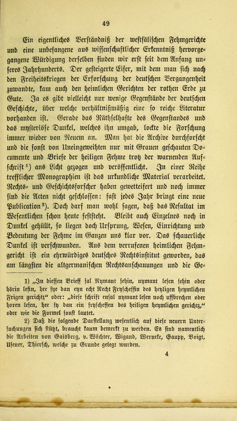 @in eigentliches S3erftänbnig ber toeftfctfifdjen gehmgerichte unb eine unbefangene aus totffcnfdjaftficfjer (£rfenntni§ ^eröorge^ gangene Söürbigung berfefben finben nur erft feit bem Anfang un^ fereS 3?afjrf)unbert$. Der geftetgerte (Sifer, mit bem mau fich nad) ben greiheitsfriegen ber ©rforfchung ber beutfdjen Vergangenheit 3umanbte, fam auch ben heimlichen (Berichten ber rothen (£rbe @ute. 3a es gibt ötefleidjt nur wenige ©egenftänbe ber beutfchen ©efcf)ichte, über tnelcfje öerhäUnißmägig eine fo reiche Literatur öorhanben ift. ©erabe baS 9?äthfelfjafte beS ©egenftanbeS unb baS tntjftertöfe £>unM, tt>e(cheS ihn umgab, focfte bie gorfcfjung immer rcteber oon Wienern an. Ttan Ijat bie $[rchit>e bitrcrjforfcht unb bie fonft t>on Uneingeweihten nur mit ©rauen gebauten £>o- cumente unb Briefe ber heftigen gehme tro£ ber marnenben 2ütf= fchrift1) ans Sicht gebogen unb oeröffentticht !$n einer 9?et^e trefflicher Sonographien ift baS urfunbüche Material verarbeitet 9?ecf)tö^ unb ©efd)id)tSforfcher haben geroetteifert unb noch immer finb bie bieten nicht gefStoffen: faft jebeS $af)v bringt eine neue ^ubtteation2). Doch barf man moht fagen, bag baS Dtefuttat im SDBefentlichen fchon heute feftfteht. 33(eibt auch ©njeftteS noch m £)unfe( gehüü% fo Hegen boch Urfprung, SGßefen, (Sinrichtung unb 23ebeutung ber gehme im ©an^en uns Kar ttor. £)aS fchauerftche £)unM ift üerfchmunben. 2(uS bem verrufenen heimlichen gehm- geriet ift ein ehrttmrbigeS beutfdjeS SRechtSinftitut geroorben, baS am (ängften bie aftgermanifcheit 9?echtSanfchauungen unb bie ©e= 1) „Sn bieffen SSrieff fat Sfttimant fetjin, ntomant tefen fehin ober höriit teftn, Ijee ftje ban et)n edjt dlefyt ^rt>fd^effttt beS ijttßtgeti heimlichen grigen geridjts ober: „biefe fdjrift enfat ntymant lefen noch uffbredjert ober hören lefen, hee fty ö01t ™ frt)fdr)effcti bes fettigen heimlichen geridjts, ober toie bie formet fonft tautet, 2) 2)aß bie fotgenbe SDarfteßung mefentlicf) auf biefe neuern Unter* fudjungen jtdj ftüfct, brauet faum bemevft jn werben. d$ ftnb namentlich bie Arbeiten öon (SaisBerg, ö. 2Böd)ter, 2Biganb, SBernefe, <$a\ipp, $oigt, Ufener, £$feef.d$, tx>elcf)e ju <8runbe gelegt mürben. 4