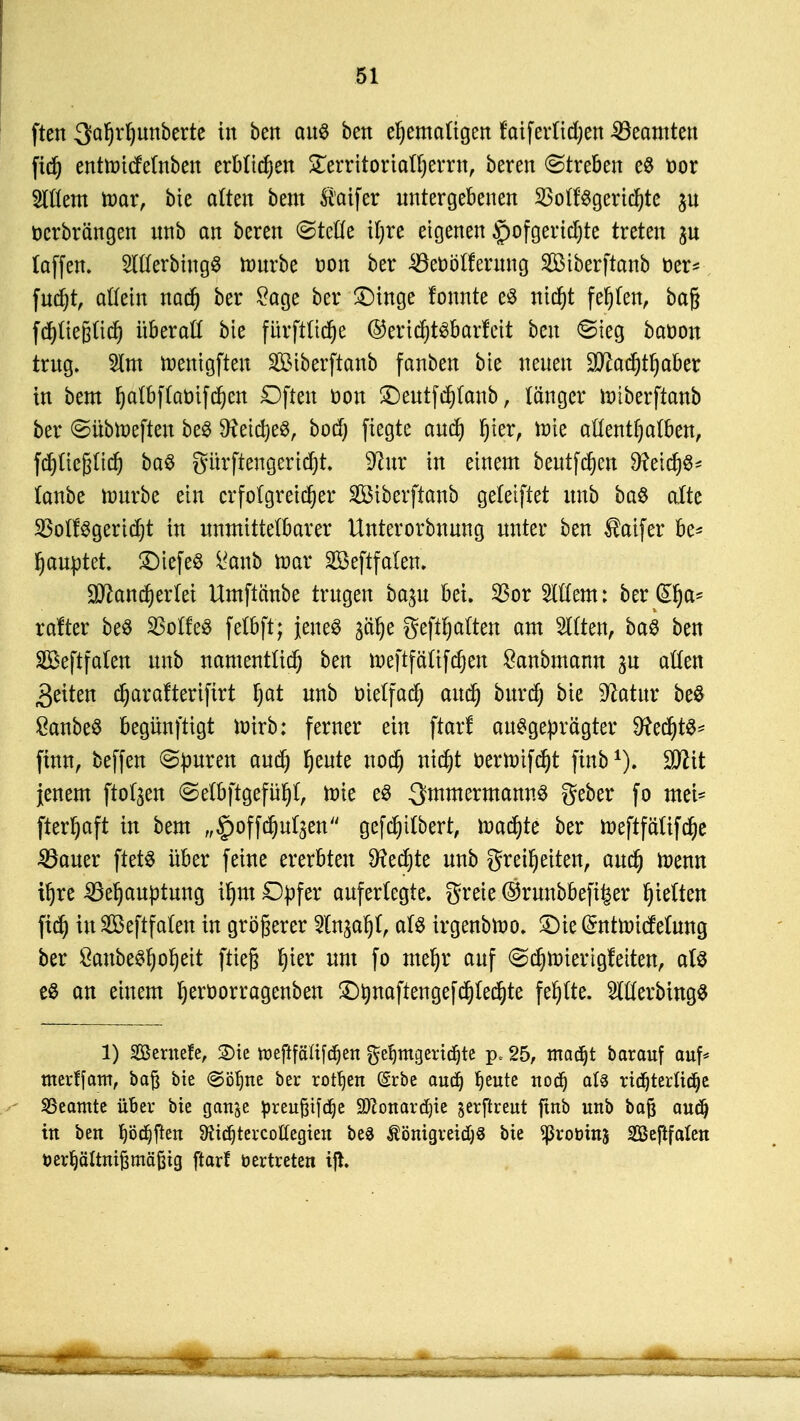 ften 3al)rl)imberte in ben aus bett ehemaligen faiferltdjen Beamten fid) entnricfelnben erblichen STerritortat^errnf beren Streben es cor 2ltlem mar, bie alten bem $aifer untergebenen 23oll:Sgerichte $u öcrbrängen unb an beren (Stelle ihre eigenen äpofgerichte treten (äffen. 2lllerbiugS rourbe t>on ber Beoölferung Sßßtberftanb oer* fucht, allein nach ber £age ber £)inge fonnte es nicht feigen, bag fchliefjtich überaß bie fürftlidje ©ertchtsbarfeit ben «Sieg baoon trug. 2lm toenigften Siberftanb fanben bie neuen Machthaber in bem halbflaoifchen £)ften oon £)eutfchlanb, länger roiberftanb ber @übtoefteu beS Meiches, bod) fiegte auch Ijter, ttrie allenthalben, fchlic&ltch baS gürftengericht. 9?ur in einem beutfd)en 9?eicf)S* (anbe nutrbe ein erfolgreicher Siberftanb geleiftet unb baS alte SBolfSgericht in unmittelbarer Unterorbnung unter ben ®aifer be* hauptet. £)tefeS i^anb toax Sßeftfalen. Mancherlei Umftänbe trugen ba^u bei. 23or Willem: ber d^a- rafter beö 33olfeö felbft; jenes ^ähe gehalten am Gilten, baS ben SBeftfalen unb namentlich ben roeftfälifchen £anbmann ^u allen Reiten charafteriftrt fyat unb trielfacf) auch burch bie 9?atur beS 8anbeS begünftigt ioirb: ferner ein ftar! ausgeprägter Rechts* finn, beffen Spuren auch h^te noch nicht oerttrifcht ftnb1). Wlit jenem flogen «Selbftgefühl, roie es QmmermannS geber fo mei* fterhaft in bem „^offchul^en gefchilbert, dachte ber roeftfätifche Bauer ftets über feine ererbten fechte unb Freiheiten, auch toenn ihre Behauptung ihm Dpfer auferlegte. greie@runbbefi£er hielten fxch iu SBeftfalen in größerer Sln^ahl, als irgenbtoo. £)ie ($ntn)icMung ber ÖaubeShohett ftieg h*er um fo mehr auf ^chtoierigfeiten, als es an einem heroorragenben £)tynaftengefflechte fehlte. SlllerbingS 1) Söernefe, 2)tc tüeftfälifdjen geljmgeridjte p* 25, madjt barauf auf* tnerffatn, baft bie ©ohne ber rotten (Erbe audj ^eute nodh als ridjterlidje Beamte über bie gan^e preufttfdje SDconardjie gerftreut ftnb unb baß audj in ben f)öd)ften 9?id)tercoU'egien be§ $önigreid)8 bie ^ßrobinj SGBejlfalcn toerljältmjjmäßig ftarf öertreten iß.