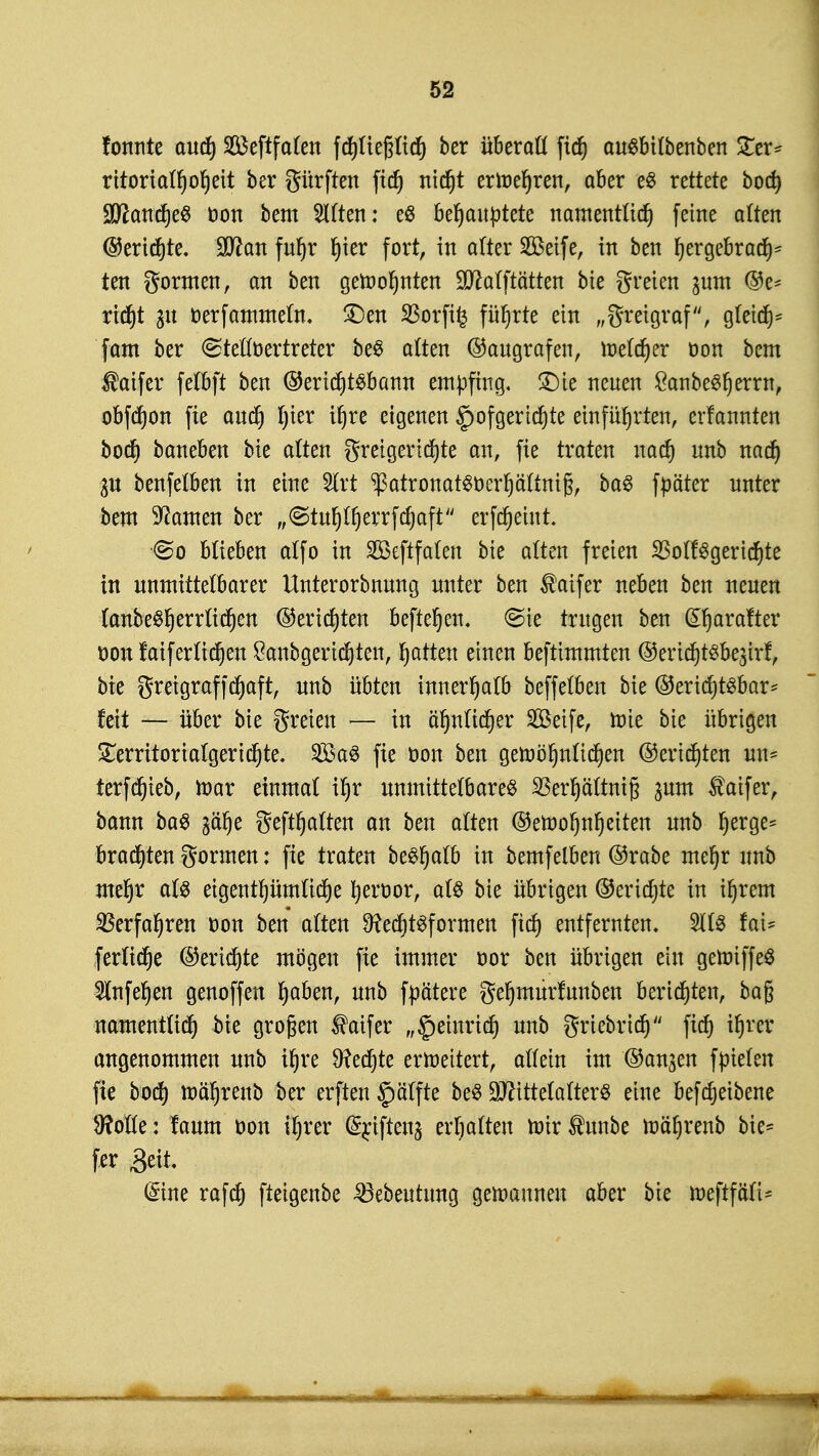 fonnte auch SÖ3eftfaten fchliepch ber überall ftch auSbilbenben £er* rttoriatfjofjett ber gürfteu ftch nicht erwehren, aber e$ rettete bod) ÜJttcmtfjeS oon bem Gilten: e$ behauptete namentlich feine alten ©erichte. 9ttan fur)r hier fort, in alter 2Beife, in ben hergebrach5 ten gönnen, an ben gelohnten 9D?alftätten bie greien pm Be- richt 31t oerfammeln. £)en SBorfifc führte ein „greigraf, gleich- fam ber ©telloertreter be$ alten ©augrafen, roelcher oon bem $aifer feUft ben ©eri<f)t$bann empfing, £)ie neuen £anbeSherrn, obfchon fie auch hier ^re eigenen ^ofgerichte einführten, erfannten boch baneben bie alten greigerichte an, fie traten nach unb mfy g$t benfelben in eine 5lrt ^atronatSoerhältnifj, baS fpäter unter bem tarnen ber f,<Stur)It)errfcf)aft erfdjeutt. <So blieben alfo in Sßeftfalen bie alten freien $olfSgerichte in unmittelbarer Unterorbnung unter ben $aifer neben ben neuen (anbeSfjerrlichen Berichten beftehen, ©ie trugen ben @harafter üonfatf er liehen £anbgeri(f)ten, hatten einen beftimmten @erichtsbe$irf, bie greigraffchaft, unb übten innerhalb beffelben bie ©erichtsbar* feit — über bie greien — in ähnlicher SBeife, roie bie übrigen £erritorialgerichte. Sföa^ fie öon ben gewöhnlichen ©erichten un* terfchieb, mar einmal ihr unmittelbares SSertjättniß pm $atfer, bann baS gehalten an ben alten ©eroohnheiten unb her- brachten gönnen: fie traten bt&fyaib in bemfelben ©rabe mehr unb mehr als eigentümliche heroor, als bie übrigen ©erichte in ihrem Verfahren oon ben alten 9?ecf)t3formen fich entfernten. 211S fat- ferliche ©erichte mögen fie immer oor ben übrigen ein geroiffeS 2tnfef)en genoffen ^aben, unb fpä'tere gehmurfunben berichten, bag namentlich bie großen $aifer „Heinrich unb griebrich fich angenommen unb ihre fechte erweitert, allein im ©an^en fpielen fie boch ^öhrenb ber erften §älfte beS Mittelalters eine befdjeibene 9?olle: faum oon ihrer (£n'fteu3 erhalten mir ®unbe roährenb bie* fer Seit. (Sine rafch fteigenbe ^öebeutung gewannen aber bie meftföli-