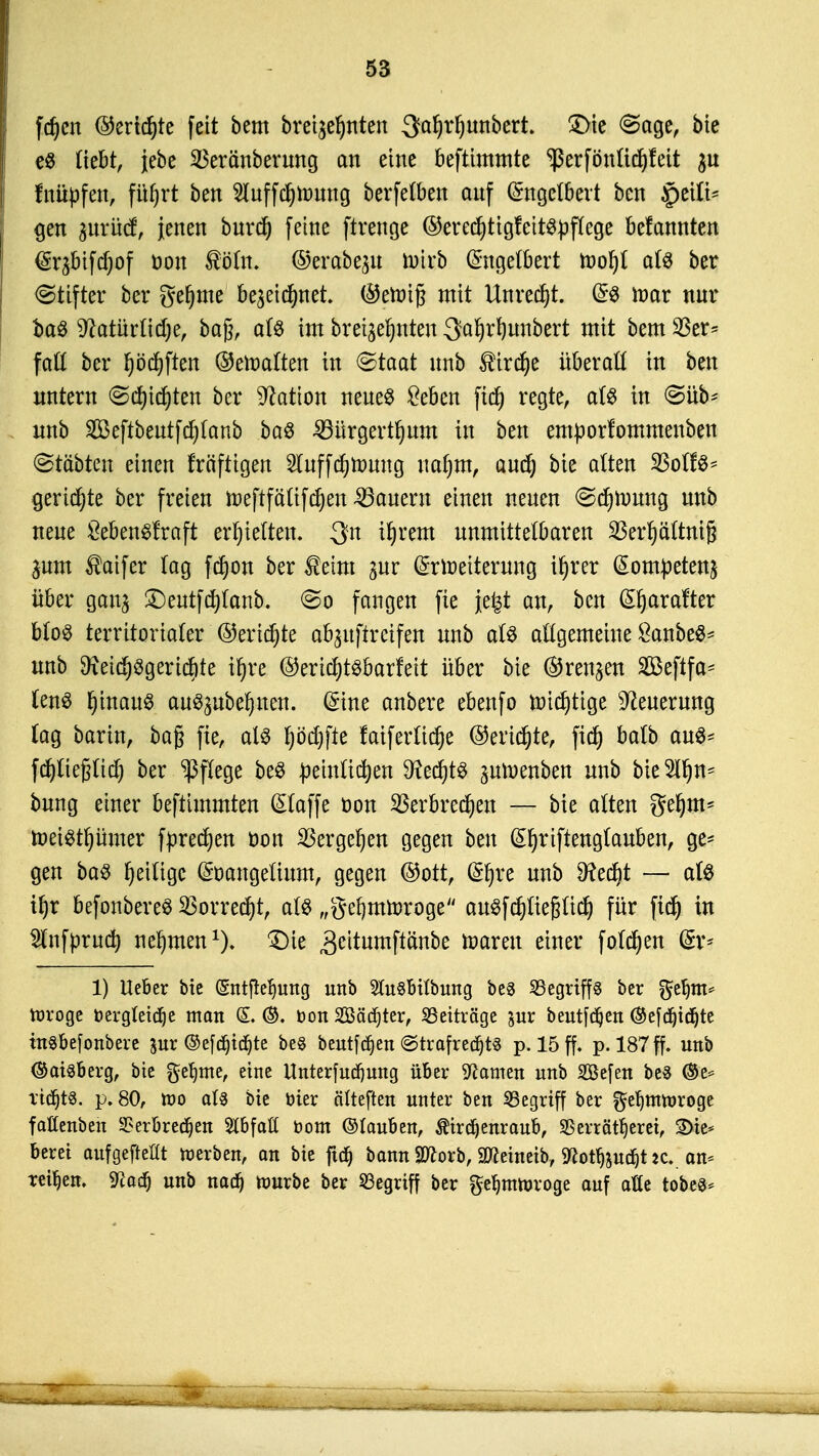 fdjcn ©ertöte feit beut brennten 3tol)rl)unbert. £>ie <Sage, bie e$ Hebt, jebe ^eränberung an eine beftimmte *ßerfönttd)fett $u fnüpfen, füfjrt ben 2luffd)mung berfelben auf Engelbert ben £>eili* gen prücf, jenen bttrd} feine ftrenge ©erecfytigteitspflege belannten Er^bifdjof üou ®öln. ©erabe^u trnrb Engelbert roofyt als ber Stifter ber gefyme be^eicfmet. ©ettnfj mit Unredjt. ES toar nur baS s#atürlid)e, bagr als im bretge^nten ^aljrfyunbert mit bem$er= faß ber fyödjften ©eroalten in (Staat unb ®ird)e überall in ben imtern <Scf)id)ten ber Nation neues £eben fid) regte, als in @üb* unb 2Beftbeutfd)Ianb baS 33ürgertljum in ben emporfommenben ©tctbten einen fräftigen 2luffdjroung ualjm, audj bie alten $ßolU* geriete ber freien roeftfälifdjen dauern einen neuen (Sdjroung unb neue ÖebenSfraft erhielten. %n il)rem unmittelbaren $erf)ältntß jum $aifer lag fdjon ber $eim gur Erweiterung ifjrer Eompeten^ über gan^ Deutfdjtanb. <&o fangen fie jefet an, ben Efyarafter bloS territorialer ©eridjte abjitftretfen unb als allgemeine ÖanbeS* unb $ieid)Sgerid)te ifyre ©erid)tsbarfeit über bie ©renken SÖßcftfa* lenS |fcau0 auszubeuten. Eine anbere ebenfo roidjtige Neuerung lag barin, bag fie, als Ijödjfte faiferlidje ©ertöte, fid) balb aus* fdjliefjlid) ber Pflege beS peinlidjen SRedjtS ^uroenben unb bieSlljn* bung einer beftimmten Elaffe oon $erbred)en — bie alten gel)m* roetstljümer fpredjen öon SScrgc^cn gegen ben Efjriftenglauben, ge- gen baS ^eilige Eoangelium, gegen ©Ott, i|p unb 9?edjt — als tl)r befonbereS SBorredjt, als „gefymroroge auSfdjliepdj für fid) in Slnfprud) nehmen1). Die ,3ettumftänbe toarett einer folgen Er* 1) lieber bte (Sntfieijung unb SluSbübung be3 ^Begriffs ber $eljm= Wroge öergtetdje man S. ©. Don Söädjter, ^Beiträge jur beutfdjen ®efd)id)te tnsbefonbere ^ur ©e[d)icf)te be$ beutfdjen @trafred)t8 p. 15 ff. p. 187 ff. unb <&at8berg, bte geljme, eine Unterfudjung über tarnen unb SBefen be3 ®e* rtdjts. p. 80, wo als bie öier älteften unter ben begriff ber ^efjmwroge faßenben 9?erbred)en StbfaH üont ©lauben, Ätrdjenraub, SBerrätljeret, 3>te* beret aufgehellt werben, an bte ftd) bann Sftorb, 9ftetnetb, 9fcotljjud)t*c.. an- regen. 9laü) unb nad) würbe ber begriff ber ftetymwroge auf alte tobes*