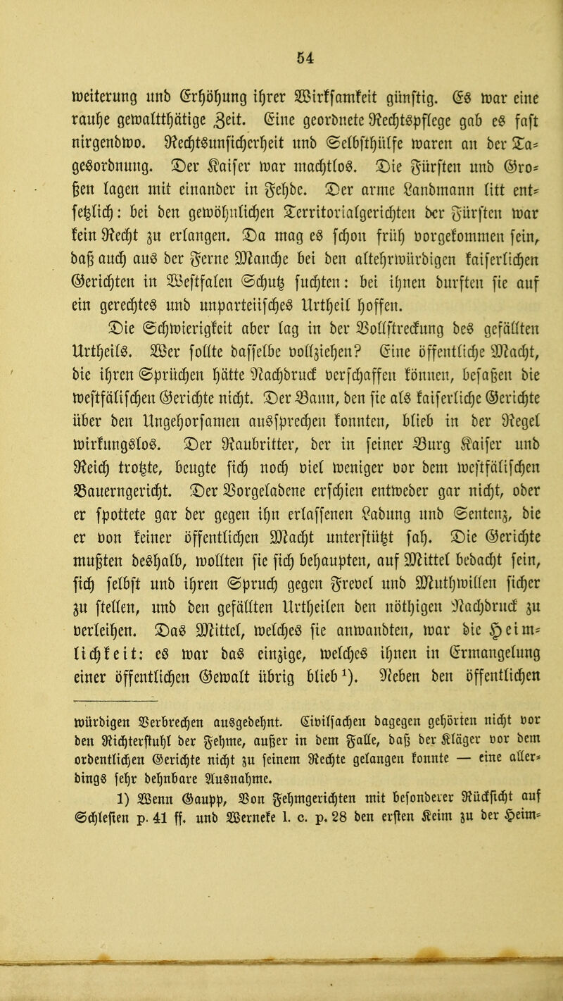 Weiterung unb @rfjöfjung ifjrer SßMrf famfett günftig. @« mar eine raufje geraaütfjätige 3eit. @ine georbnete Rechtspflege gab e$ faft nirgenbfoo. 9?ed)t^unftcf)er^ett unb ©eföftfjitffe roaren an ber STa* geSorbnung. ©er taifer mar mad)t(oS. ©ie gürften unb ®ro* ßen tagen mit etnanber in gefjbe. ©er arme Sanbmann litt ent- fe|lid): bei ben geroöfyuüdjen STerrttorlafgericf^teit ber giirften mar fein 9?ecf)t ^u erlangen, ©a mag e8 fdjon früt) bor gekommen fein, ba^anc^ aus ber gerne Ottandje bei ben aftefjrtoürbigen fatferticfjen ©engten in 2Beftfalen ©dt)u£ fugten: bei i^nen burften fie auf ein gerechtes unb unpartetifdjeS Urtfjetf fj offen. ©ie ©cfjtotertgfett aber tag in ber SSotfftrccfung be§ gefällten UrtfjetfS. 2öer foftte baffetbe ooü^iefjen? Grine öffentliche 9flad)t, bie ihren ©prüfen fyätk 9?acf)brucf öerfchaffen fönuen, befagen bie roeftfälifchen ©ertöte nicht ©er 33ann, ben fie als faiferttdje ©eridjte über ben Unge^orfamen au3fpred)en fonnten, blieb in ber Regel ttrirfungSloS. ©er Raubritter, ber in feiner 33urg ®aifer unb Reich trotte, beugte fiefj noch oiel Weniger dor bem raeftfälifchen 2Sauemgerid)t. ©er Sorgetabette erfdjien entroeber gar nid)t, ober er fpottete gar ber gegen ihn erlaffenen Labung unb ©entenj, bie er üon feiner öffentlichen flacht unterftüfct faf). ©ie ©ertöte mußten bt&fyalb, sollten fie fidj behaupten, auf Wxttd bebadjt fein, fid) felbft unb if)ren <Sprud) gegen greüel unb SD^ut^mitten ficfjer gu ftellen, unb ben gefaßten Urteilen ben nötigen sJ?achbrucf ju oerfei^en. ©aS Littel, foetcheS fie anmanbten, mar bie £>eim= ltdjfeit: cö mar ba$ einzige, meld)c3 ihnen in Ermangelung einer öffentlichen ©etoatt übrig blieb1), Reben ben öffentlichen Würbigen $erbred)en ausgebest. (Sfotffadjen bogegen gehörten mdfjt öor ben 3ticf)terftuf)l ^er fttymz, außer in bem gälte, baß ber Stöger »or bem orbentlidjen ©ertöte mdfjt &u feinem töedjte gelangen fonnte — eine aller* bings feljr be^nbare STuSna^me. 1) SGßenn <&aupp, S5on hingerieten mit befonbever 9?üdftd)t auf ©Rieften p. 41 ff. unb Sernefe 1. c. p. 28 ben crflen Äeim p ber £eim*