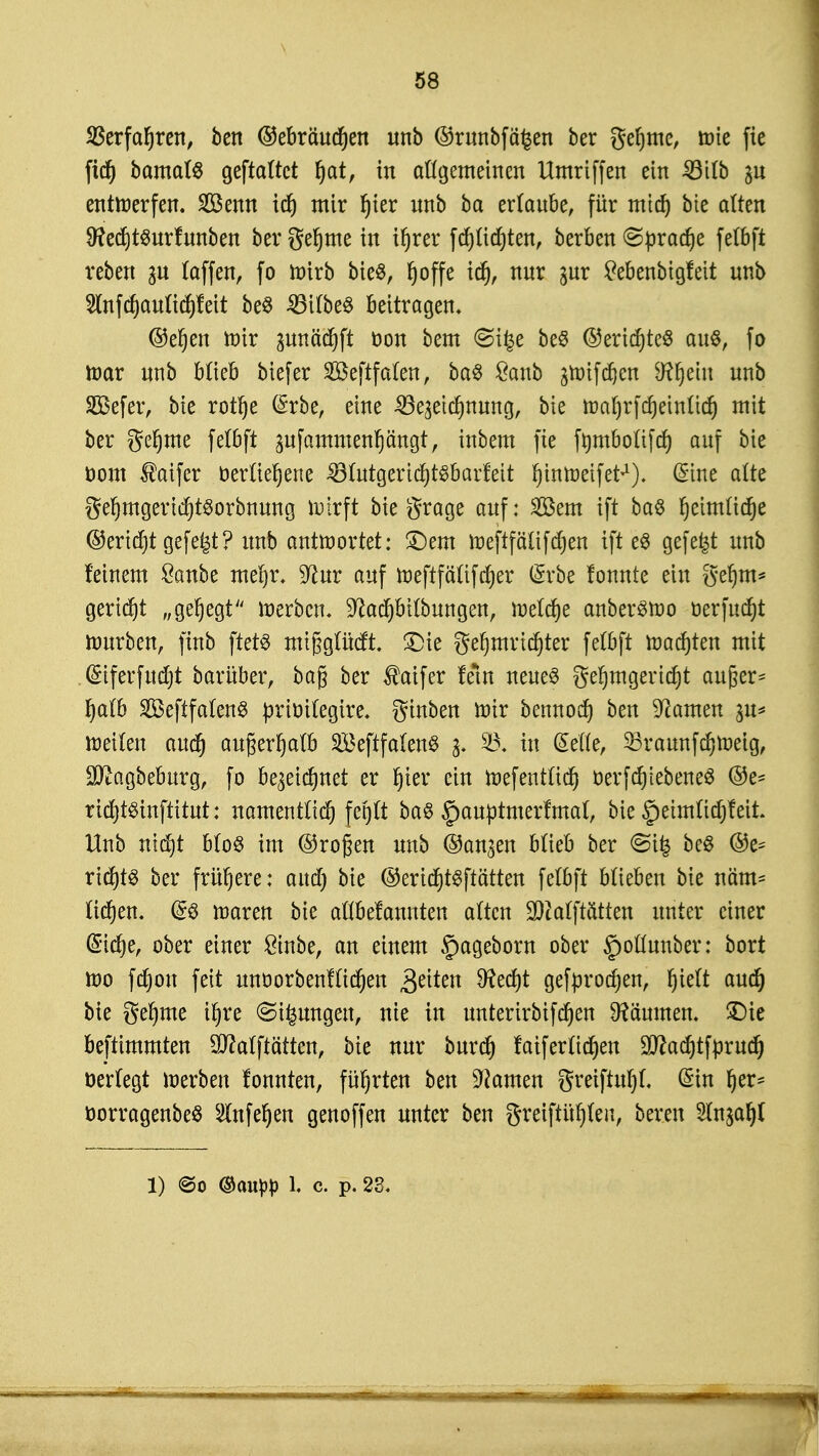 SSerfafjren, ben ©ebräutfjen unb ©runbfäfcen ber geljme, tote fie fidj bamalS geftattct f)at, in allgemeinen Umriffen ein £3itb gn entwerfen. Senn icf) mir l)ier nnb ba ertaube, für mid) bte alten 9?ecf)t$urfunben bergefjme in ifjrer fdjttdjten, berben ©pradje fetbft reben 3U (äffen, fo toirb bieS, Ijoffe id), nnr gur tfebenbigfeit nnb 2lnfcf)an(icf)feit beö 23itbe$ beitragen, ©eljeu toir gunädjft oon bem (Sifce beS ©erid)te$ au§, fa lüar nnb blieb biefer Seftfaten, baS £anb jtmfdjen Sftfjem nnb SBefer, bte rotlje (Srbe, eine 33e3etd)nung, bte nM)rfd) einlief) mit ber geljme fetbft gufammenpngt, inbem fie fmnboltfd) auf bte öom ®aifer berßefjene 33lutgerid)t§barfeit fyinroeifet*1). @ine alte ge!)mgerid)t$orbnung wirft biegrage auf: Sern ift ba6 fjetmltdje ©ertd)t gefefet ? nnb antwortet: £)em toeftfälifdjen ift eö gefegt unb feinem £anbe meljr, 9ta auf weftfctlifajer (Srbe fonnte ein geljm* geriet „gehegt werben. 9?ad)bilbungen, meiere anberswo üerfucfyt mürben, finb ftetö migglüeft. £)ie geljmrtcfjter fetbft toasten mit (5iferfud)t barüber, bag ber $atfer fem neues gefjmgertcfjt außer* f)alb SBeftfalenS priöitegtre. ginben mir bennod) ben tarnen weiten and) außerhalb 2£eftfa(enS 3. 93. in Seite, 25raunfd)Weig, Sttagbeburg, fo be^etdjnet er fjier ein Wef entlief) Oer fcf)i ebenes ©e- ricfytsinftitut: namentlich fegft ba$ §autttmerfmal, bte §eimtiajfeit. Hub ntdjt bloS im ©ragen unb ©an^en btieb ber <Si£ beS ©e- rid)t3 ber frühere: aud) bte ©erid)t$ftätten fetbft blieben bte näm- ftdjen. fs waren bte attbefannten atten SDcatftötten unter einer (Sicfye, ober einer £inbe, an einem §ageborn ober ^ollmtber: bort wo fcfjon feit unoorbenfttcfjen Reiten 9?ecf)t gefprodjen, Ijieft aud) bte gefyme ifjre @tfcmtgett, nie in unterirbifdjen Räumen. £)ie bestimmten Qflalftätten, bte nur burd) faiferltdjen !3ttad)tfprud) üertegt werben fonnten, führten ben tarnen greiftnfjt. (Sin fjer* oorragenbeö SInfefjen genoffen unter ben greiftül)leit, bereu Hn^a^t l) @o ®auw l. c. p. 23.