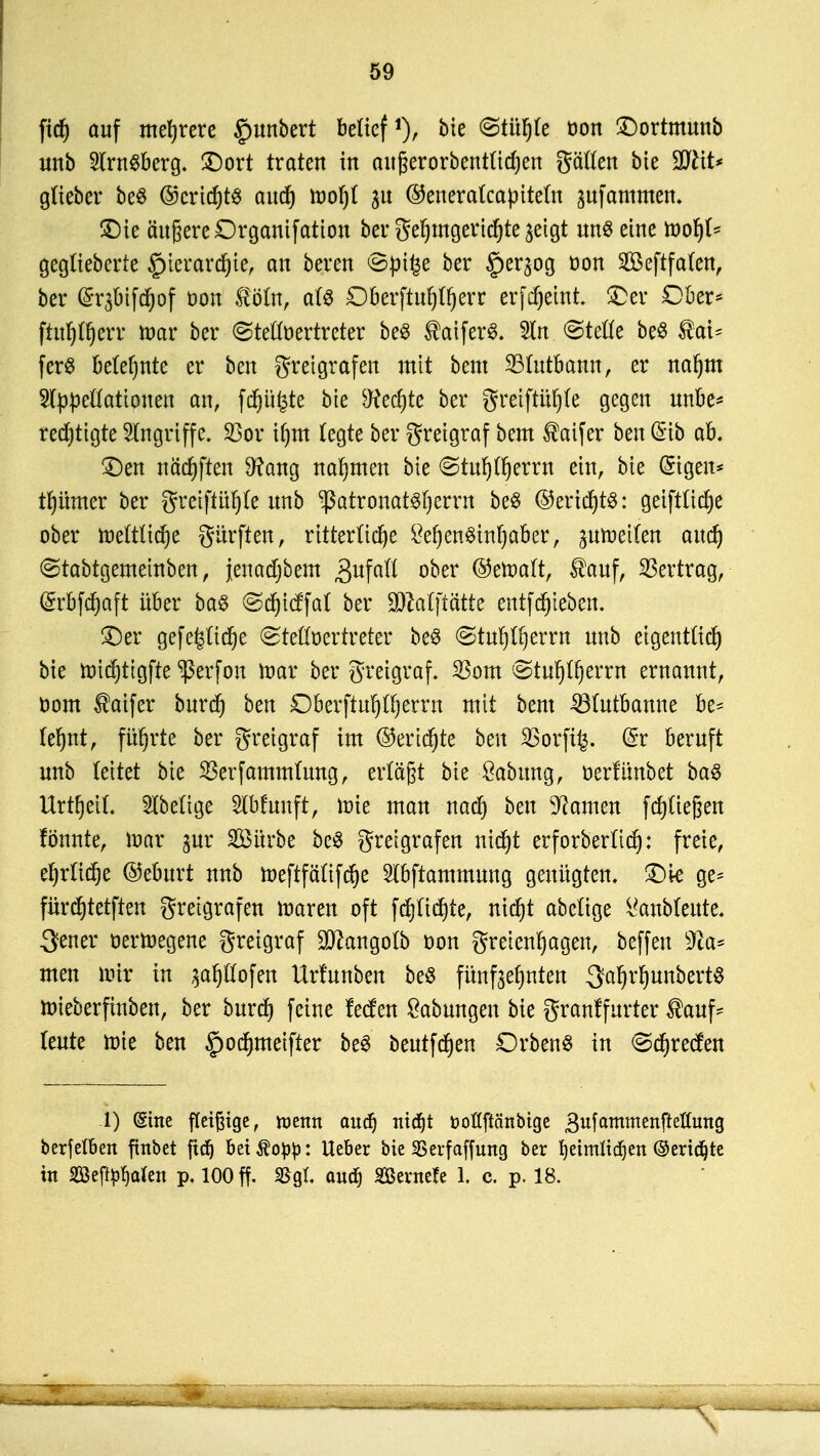 fitf) auf mehrere gmnbert beücf1), feie @tülj(e üon ©ortmunb unb 2lm$berg. ©ort traten in aitfjerorbentttdjen gäflen bte 9ftit* gtteber beS @cricf)t3 aucf) toofjl 31t ©enercrtcapttefa jufammcn. ©te äußere Drgantfation ber gefjmgericfyte jetgt uns eine tt>oIj(s geglieberte £)ierard)te, an bereu <8pt£e ber §eqog öon 2öeftfa(en, ber @r3btfd)of oon tölin, a(3 D&erftiifpOfjerr erfcfjemt. ©er Ober* ftnr)Ir)err ttmr ber (Stellvertreter beö ®atfer3. 5ln @tefle beö $ai* fer$ betefjnte er ben gretgrafen mit beut SBlutbamt, er naf)m Appellationen an, fdjüfcte bte ^ecfjte ber greiftüljle gegen unbe* red)ttgte Angriffe. 23or it)m legte ber greigraf beut $aifer ben @ib ab. ©en näcf)ften 9?ang nahmen bte ©tufj^errn ein, bte (Eigen* tfjümer ber gretftüfle unb ißatronatsljernt be$ @ericf)t$: geiftfidje ober tr>ettlid)e Surften, ritterliche ^er)en^tnr)aber, gutnetfert aud) Stabtgemeinben, jeuadjbem Zufall ober ©etoaft, tauf, Vertrag, @rbfd)aft über ba$ ©djicffat ber $M[tätte entfRieben. ©er gefe£lid)e Stellvertreter be$ ©tulj^errn unb etgentttcf) bte nridjttgfre ^erfon toar ber greigraf. 23om Stul)lf)errn ernannt, öom taifer burct) ben Dberftul)ll)erm mit beut SBlutbanne be* te^nt, führte ber greigraf im ©ertöte ben 23orft£. @r beruft unb fettet bie 23erfammlung, erlägt bte Sabttng, oerlitnbet ba$ UrtrjetL SXbettge Slbfunft, tüte man nad) ben tarnen fcfjüegen fönnte, ttmr gur $3ürbe be$ gretgrafen nictjt erforberücr): freie, ef)rlid)e @eburt unb toeftfälifcfje Slbftammung genügten, ©te ge* fürdjtetften greigraf en maren oft fd)lid)te, nicfjt abelige l'anblettte. 3ener oertoegene greigraf $cangolb üon gretenfjagen, beffen Tta* men mir in $af)llofen Urfunben beö fünfzehnten SafjrfyunbertS toieberfinben, ber burd) feine fetfen Labungen bie granffurter tauf* teute tüte ben §odmieifter be§ beutfdjen DrbenS in <Sd)recfen 1) (Sine fleißige, wenn aud) ttidjt fcoflftänbtge gufammenftetfuttg berfetben ftnbet ftdj bet^o^: Ueber bie SSerfaffung ber fyetmltdjen ©ertöte in Segalen p, 100 ff. Sgl aucf) Sßernefe 1. c. p. 18.