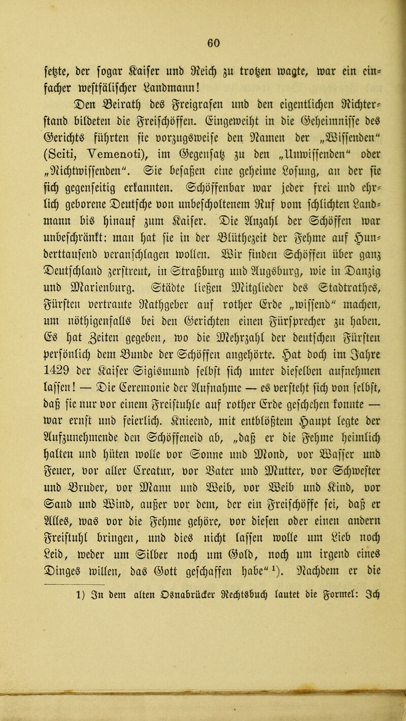 fefete, ber fogar $atfer unb 9?eid) $u trogen wagte, war ein ein* fadjer iüeftfätifd^er ganomcmn! £)en ^öeirat^ be$ greigrafen nnb ben eigentlichen 9?id)ter* ftanb bilbeteu bie greifdpffen. QnngeWeifyt in bie ©el)eimmffe be3 ©eridjtS führten fie oor^ugSWeife ben tarnen ber „Siffenben (Sciti, Vemenoti), im ®egenfa£ jn ben „UuWiffenben ober „9iid)twiffenben. <Bte befagen eine geheime Sofung, an ber fie fid) gegenfeitig ernannten, (Sd)öffenbar war jeber frei nnb ef)r* (id) geborene £)eutfd)e oon unbefdjoltenem Sftuf oom fc^Itdjten ßanb- mann bis Ijinanf jnm taifer. SDte STn^ar)! ber (Stoffen war unbefdjränft: man fyat fie in ber ^3Iütt)e^ett ber geljme anf §un= berttanfenb oeranjdjlagen wollen. Sötr finben 6dpffen über gan$ £)eutfd)lanb ^erftreut, in Strasburg nnb Augsburg, wie in £)an^g unb ÜJJhrienburg. @täbte liefen $titglieber beS (stabtratljeS, Surften oertraute 9?atr)geber auf rotier @rbe „wiffenb machen, um nötigenfalls bei ben @ericf)ten einen gürfprecfyer $u Ijabem dl Ijat Qtikn gegeben, wo bie Wlti)x%afyl ber beutfdjeu dürften perfönlid) bem 33unbe ber Schöffen angehörte. £>at bod) im 3al)re 1429 ber ®aifer @igiSmunb felbft ficJ> unter biefelben aufnehmen (äffen! — £)ie Zeremonie ber 5lufna^me — eS oerfieljt ftd) oon felbft, bag fie nur Oor einem greiftuljle auf rotier @rbe gefdjetjen fonnte — toar ernft unb feierltd^ $nieenb, mit entblößtem §aupt legte ber Slufpueljmenbe ben (Scpffeneib ab, „ba§ er bie gefyme Ijeimlid) Ratten unb t)üten wolle oor (Sonne unb Sftonb, oor SBaffcr unb geuer, oor alter Kreatur, oor SSater unb Butter, oor <Sd)Wefter unb trüber, oor Sßanu unb Söeib, oor Söeib unb ®inb, oor @anb unb 28iub, außer oor bem, ber ein greifdjöffe fei, ba§ er 2l(le$, was oor bie gefyme gehöre, oor biefen ober einen anbern greiftet bringen, unb bieS ntdjt (äffen wolle um i*ieb nod) Seib, Weber um Silber nod) um ®olb, nod) um irgeub eines Tinges willen, baS ©ott gefd^affen Ijabex). %d)bem er bie 1) 3« bem ölten Dsnabrüdev 9fecf)t8fmdj lautet bie formet: 3dj