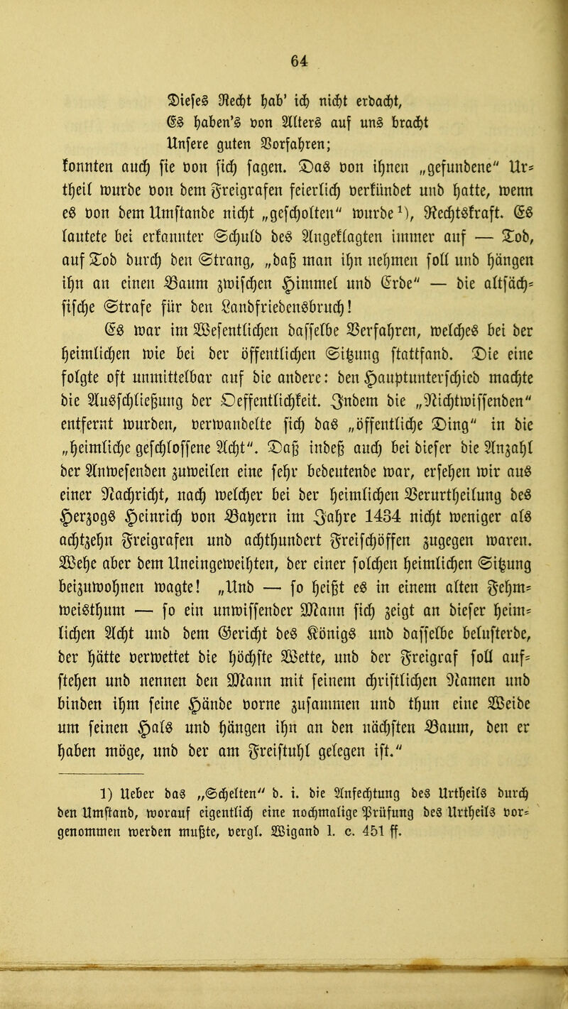 2)tefe§ $ect)t fjab' id£> nidjt erbaut, @3 baben'3 t>on 2ltter§ auf un§ bracht Unfere guten Vorfahren; fonnten auch fie öon fich fagen. £)a# öon ihnen „gefunbene Ur* tljeil mürbe üon bem greigrafen feierlich oerfünbet unb hatte, tnenn e$ oon bemUmftanbe nicht „gegolten rourbe1), SRecfjtSfraft (SS lautete bei erfannter ©cf)ulb be$ Slngeflagten immer auf — £ob, aufhob burd) beu (Strang, „ba§ man iljn nehmen foll unb Rängen if)n an einen 35aum greiften §immel unb @rbe — bie altfäch* fifcfje Strafe für ben £anbfrieben$bruch! ®8 war im 2öefentfielen baffetbe Verfahren, welches bei ber ^eimlidjen wie bei ber öffentlichen ©tfcung ftattfanb. £)ie eine folgte oft unmittelbar auf bie anbere: ben §auptunterfd)icb machte bie ShtSftfyltefjung ber Deffentliefctt. -Snbem bie „^ftichtwiffenben entfernt mürben, öerWanbelte ficf> baS „öffentliche £)ing in bie „heimliche gefcf)loffene Sicht. £)a§ tnbeg aud) beibiefer bie Sln^afyl ber StnWefenben zuweilen eine fel)r bebeutenbe mar, erferjen mir au£ einer ^adjricht, nad) Welcher bei ber heimlichen Verurteilung beö £)ergog$ §einrtch oon 33at)ern im Safjre 1434 nicht meniger als achten greigrafen unb ac^tr)unbert greift offen zugegen waren. SÖ3er)e aber bem Uneingeweihten, ber einer folgen heimlichen <St£ung beizuwohnen wagte! „Unb — fo heißt e$ in einem alten gehrn* Weisthum — fo ein unmiffenber ÜJttann fich ^eigt an biefer heim* liehen Sicht unb bem (Bericht be$ Königs unb baffetbe betufterbe, ber hätte oerwettet bie fyoä)\te 2öette, unb ber greigraf foü auf* flehen unb nennen ben Sittann mit feinem chriftlichen tarnen unb binben ihm feine §änbe oorne gufammen unb thttn eine Seibe um feinen §als unb hangen ihn an ben uächften ^öaum, ben er haben möge, unb ber am greiftuljl gelegen ift. 1) lieber ba§ „©cfjelten b. i. bie STnfecfjtung bes Urtf)ei(§ burd) ben Umftanb, toorouf eigentlich eine nochmalige Prüfung beS Urteils öor= genontuien werben mußte, oergL Sßigcmb 1. c. 451 ff.