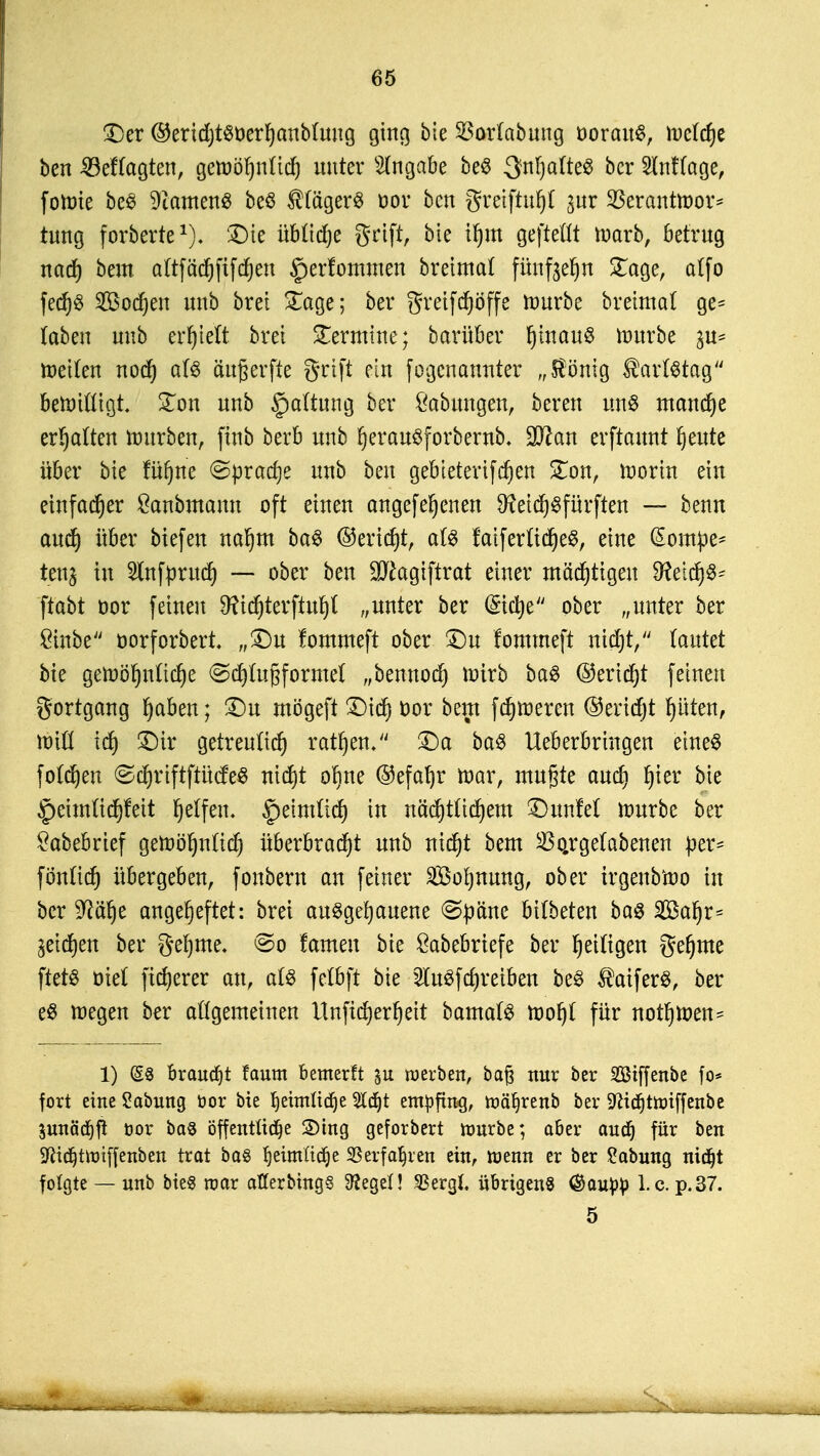 £)er ®erid)t$t)erf)anb(ung ging bie SBortabung oorauS, mctdje ben ^Befragten, gemöfynüd) unter Angabe beS 3n!)afte$ bcr SMtage, fotüte be3 Samens beö Hägers uor ben gretftufjl *,ur 23erantmor* tung forberte1), 5Dte übüdje grtft, bie i|m gejMt marb, betrug nad) bem aftfädjfifcfjen ^erfommen breimat fttßfteljn £age, atfo fed)$ Sonett unb bret £age; bcr greif cfjöffe mürbe breimat ge- laben unb erhielt bret Termine; barüber puauS lüttrbc in* meiten nod) aU äußerfte grtft ein fogcnannter v Honig ®arl$tag bemittigt £on unb §a(tung bei* Labungen, bereu m® manche ermatten mürben, ftnb berb unb fjerauSforbernb. üJttan erftaunt fjeute über bie fiifjne @prad)e unb ben gebietertfdjen £on, morin ein einfacher ßanbmomt oft einen angef ebenen föeidjSfürftert — benn aud) über biefen naljm ba£ ©erid)t, al§ rmferü'd)e$, eine (Sompe- tcnj in Stnfpruct) — ober ben ^agiftrat einer mächtigen 9?etdj$* ftabt oor feinen 9ftcf)terftufjt „unter ber <5tctje ober „unter ber £tnbe oorforbert. „£)u fommeft ober SDu fomtneft nid):, lautet bie gelnöljnttc^e ©djlußformet „bennod) wirb ba$ ®erid)t feinen gortgang fyaben; £)u mögeft £)id) cor bem ferneren ©ertd^t ptert, Witt id) £)ir getreuttd) ratzen. £>a ba$ lieberbringen eines fotdjen <Sd)riftftü(fe$ md)t obne ©efafjr mar, mußte aud) f>ter bie £>eimüd)feit Reifen. §eimüd) in nädjtttdjem £)unM mürbe ber Sabebrief gemöljntidj überbradjt unb nid)t bem $o.rgetabenen per* fön(id) übergeben, fonbern an fetner 2M)mmg, ober irgenbmo in bcr ^ät)e angeheftet: bret aufgehauene ©pa'nc bitbeten ba$ SBaI)r= ^eidjen ber geljme, ©o fameu bie Öabebriefe bcr ^eiligen gefjme ftctö öict fixerer an, a(S fetöft bie 2tu3fd)retbett be3 $aifer$, ber e$ megen bcr allgemeinen Itnficfyerljeit bamafö mof)t für normen- 1) @8 brauet faum bemerft werben, baß nur ber Siffenbe fo* fort eine Sabung üor bie fjeimlidje 2Id)t empfing, roäljrenb ber 9^idt)ttt)iffenbe 5unäd)ft cor ba8 öffentttdje 3)tng geforbert nmrbe; aber aud) für ben Sftidjütnffenben trat ba§ fjeimüdje SSerfa^ren ein, wenn er ber Labung nidjt folgte — unb bieg mar atferbings Siegel! 33erg(, übrigens (Sau^) I.e.p.37. 5