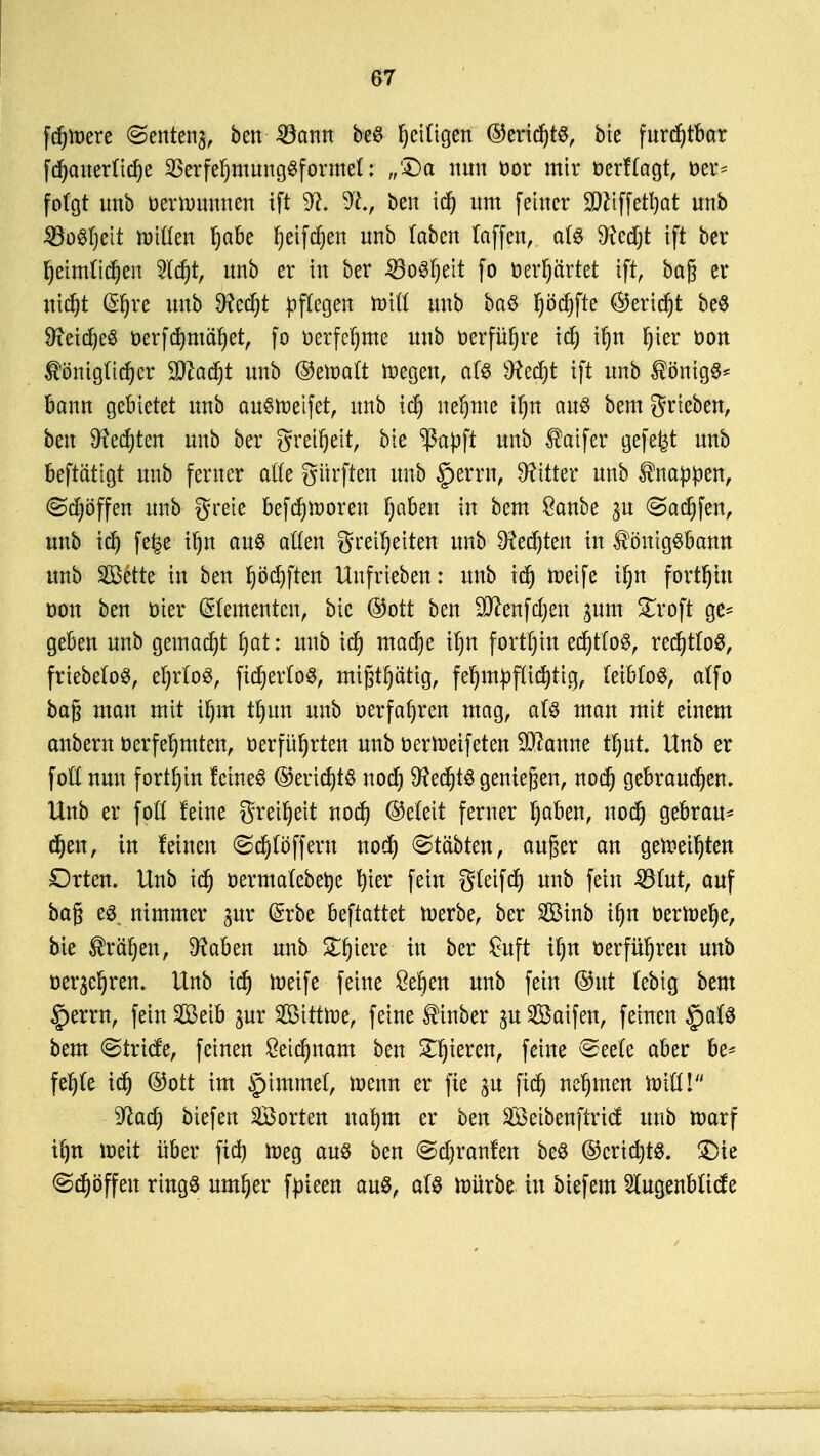 fd)tt>ere @ente% ben 23ann be$ fettigen ©eridjts, bte furdjtbar fdjemerttdje SBerfefjmungSformel: „'Da nun cor mir üerftagt, Der* folgt imb bernmnnen ift 9fc it., ben idj um feiner Sfttffetfyat unb 33o$l)eit toitten Ijabe fjetfdjen nnb laben (äffen, a($ $eed)t ift ber fyeimtidjen 2ld)t, unb er in ber 33o3ljeit fo öerljftrtet ift, bag er nid)t ©fjre unb Sftecfjt pflegen to\U unb ba$ peffte ©erid)t be$ 9xeid)e$ oerfcfymäljet, fo öerfefjme unb üerfüfjre tdj if»n Ijier oon Äöntgftdjer Wlatyt unb ©ettmtt ttegen, als Sttedjt ift unb $önig$* bann gebietet unb auStoetfet, unb idj neunte \i)n aus bem grieben, ben Diesten unb ber greifjeit, bte ^ßapft unb $aifer gefegt unb beftättgt unb ferner alte Surften unb §errn, bitter unb knappen, Höffen unb grete befMinoren fyaben in bem £anbe yn (Saufen, unb id) fe|e ifjn au§ alten greüjeiten unb $ced)ten in $önigSbann unb SSBette in ben Ijödjftett Uufrieben: unb idj toetfe iljn fortbin oon ben oier (dementen, bic ©ort ben SJcenfdjen sunt £roft ge- geben unb gemalt fjat: unb icf) madje it)n fortbin edjttoS, recfytfoS, friebeloS, et)rlo0, fidjerloS, tmfjtljättg, fefympflidjttg, (eiMoS, atfo bag man mit iljm tl)un unb »erfahren mag, aU man mit einem erobern berfeljmtett, üerfüt)rten unb oertoeifeten Spanne tfjut. Unb er fott nun fortbin feinet ©eridjtS uodj 9?ed)t$ genießen, nod) gebrauten» Unb er fpfl feine gretljeit noef) ©eteit ferner Ijaben, nodj gebrau* djen, in feinen ©efyloffern nod) ©tetbten, auger an gefreuten Orten. Unb id) oermafebetye Ijter fein gteifdj unb fein 33ütt, auf bag e$ nimmer gur (£rbe beftattet roerbe, ber 2öinb iljn berroelje, bie ®räljen, Sftaben unb £fjiere in ber £uft if)n oerfü^reu unb Behren. Unb id) roeife feine 8ef)en unb fein ©ut (ebig bem §errn, fein SBetb pt 2Bititt>e, feine Einher pSaifen, feinen §a(# bem ©triefe, feinen £eid)nam ben gieren, feine ©eele aber be* fel)(e id) ©ott im §immet, wenn er fie in fid) nehmen idiü! yiaü) biefen ^Borten nafym er ben äßeibenftrief unb ttmrf ifjn loeit über fid) toeg aus ben @d)ranfen be$ ©cridjts. £>te @djöffen ringö untrer fjneen aus, äl& tpürbe in biefem Siugenbftcfe