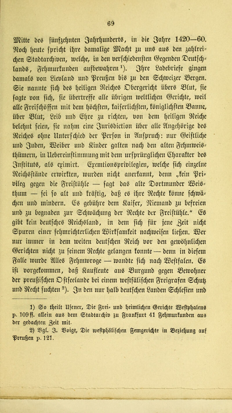 2Wttte beö fünf achten SafjrfmnbertS, in bie 3at)re 1420—60. 9?od) fjente fpridjt U|re bamalige Süiacfit 31t tmS ans ben ja§(rci* djen ©tabtardjtoen, tpetcfje, in ben berfd^tebenften ©egenben £>eutfd)* lanbS, gefjntnrfnnben cmfbetoafjmi*). 3fyre £abebriefe gingen bamals üon Seüfanb unb Greußen M6 31t ben ©djtDeijer 23ergen. <8ie nannte ftd) be$ Ijeiligen Dxeidjeö Oberger td)t über« 23lnt, fie fagte üon fidj, fie übertreffe alle übrigen lneltlidjen ©ertöte, töeil alle greifcfjöffen mit bem t)öd)ftenr faiferlidjften, fönigltd)ften 33anne, über SBlut; Mb nnb G?f)re p rieten, bon bem fettigen ^eidje beter)nt feien, fie naf)m eine QnriSbictton über alte Slngefjörige be$ SfteidjeS ofyne Unterfd)ieb ber *ßerfon in 2lnfjmtd): nnr @etftlid)e nnb 3>uben, Sßetber nnb $inber galten nad) ben alten geljmtoetS* tfjümern, in Uebereinftimmnng mit bem urf^rüngüc^en (üljarafter be$ 3?nftitut$, al$ erjmirt. (Sr^mtion$prit)ilegten, toelc^e ftd) einaelne ^ietd)0ftänbe erroirften, Würben nidjt anerfannt, benn „fein $rt* öiteg gegen bie gretftüfjle — fagt ba$ alte £)ortmnnber Sei«- tf)nm — fei fo alt nnb fräftig, baß e$ ifjre 9?cd)te fönne fd)tr>ä* d)en nnb minbern. (£$ gebühre bem $aifer, üfttemanb p befreien nnb p begnaben pr ©tfjtoädjmtg ber 9xed)te ber greiftüljle. (£$ gibt fein bentfd)c$ eid)§lanb, in bem fid) für jene 3ett ntefct ©puren einer fel)mrid)terltd)en SBirffamfeit nadjroeifen ließen. 2ßer nnr immer in bem meiten bentfdjen Sfteid) fcor ben gett)öi)nlid)en ©ertöten nidjt p feinem föedjte gelangen fonnte — benn in biefem galle nmrbe 2ttle$ geljmiuroge — ttmnbte fidj nad) 2öeftfa(en. (£8 ift öorgefommen, baß ^anflente aus Surgunb gegen £tooI)ner ber preufjifdjen Oftfeelanbe bei einem roeftfältfdjen greigrafen <Sd)u£ nnb Sftedjt fndjten2). $n ben nnr fjalb beutfdjen £anben ©djlefien unb 1) <So ttyeilt Ufenev, SDic grei* unb fjeitnttd^eit ©ertöte 2Beftyt)alen§ p. 109 ff. allem au§ bem @tabtard)tö gronffurt 41 geljnturmnben am ber gebauten 3ei* mit 2) $gl. 3. SSotgt, ®ic tuefty^älifdjen gemgeridjte in SScjte^ung auf Greußen p. 121.