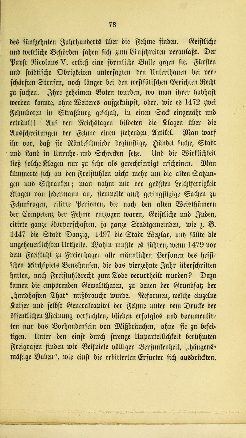 be$ fünfzehnten 3ahrf)unbertg über bie gehme ftnben. ©eiftlidje unb meltliche ^öejörben fa^en fid) pm ßnnfdjrctten veranlagt. $)er 'ßapft 9ftcoCau$ V. erließ eine förmliche £Me gegen fie. gürften unb ftöbtifdje Dbrigfetten unterfagten ben Untertanen bei Oer* fd)ärften ©trafen, noch länger bei ben toeftfälifchen Berichten 9?ed)t p fuchen. 3f)re geheimen 33oten mürben, mo man i|rer fyabfyaft toerben fonnte, ot)ne S&eitereS aufgetnüpft, ober, mie e$ 1472 p)ei gefjmboten in ©traßburg gcfdjah, in einen ©acf eingenäht unb erträ'nft! 2luf ben Reichstagen bilbeten bte Etagen über bte 2lu$fd)reitungen ber gehme einen fteljenben. 2lrtiM. Wlan marf il)r oor, baß fie 9?änfefd)miebe begünftige, §)änbet fud)e, <Stabt unb 8anb in Unruhe, unb @d)recfen fege. Unb bie 2öirfüc^!eit Heg foldje klagen nur p fet)r als gerechtfertigt erfdjcinen. Wlan fümmerte fich an ben gretftühlen nicht mehr um bie alten @a£un- gen unb ©c^ranfen; man nafjm mit ber größten £etchtfertigfeit Magen öon jebermann an, ftem^ctte auch Geringfügige @ad)en p gehmfrageu, cittrte ^erfonen, bie nad) ben alten Söeisthümem ber Kompetenz ber gehme entzogen maren, ©eiftliche unb Quben, citirte gan^e $örperfchaften, ja gan^e ©tabtgemeinben, mie 33- 1447 bie @tabt ^anjig, 1497 bie &tabt äßefetar, unb fttttte bie ungeheuer tieften Urt^etfe. Sohin mußte e$ führen, menn 1479 oor bem greiftuf)l p greicnhagen alle männlichen ^erfonen beS Ijeffi* fdjen f irdjfpielS £3enShaufen, bie baS öieqehnte 3djr Übertritten hatten, nach greiftuhlSrecht pmSTobe öerurtheitt mürben? £)ap tarnen bie empörenben ©emaltthaten, p benen ber @runbfa£ ber „habhaften Zfyat mißbraucht mürbe. Reformen, melche etnjetne $aifer unb fetbft ©eneralcapitel ber gehme unter bem £)rucfe ber öffentlichen Sfteinung oerfuchten, blieben erfolglos unb bocumenttr* ten nur ba$ 3Sorhanbenfein oon üJftißbräuchen, ohne fie p befes- tigen. Unter ben einft burch ftrenge Unparteilichkeit berühmten greigrafen finben mir Söeifpiele oölliger Söerfunfenfjeit, „hängend mäßige SJuben, mie einft bie erbitterten Erfurter fich auSbrücum