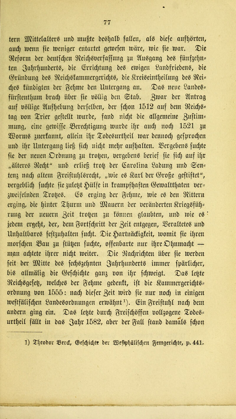 tern 2ttitte(afterS unb mußte be^alb faden, afä biefe aufhörten, aud) wenn fie Weniger entartet geWefen wäre, Wie fie War. £>ie Reform ber beutfdjen 9?cid^öücrfäffung 31t Ausgang be# fiinfeefjn* ten 3a!)rl)unbertg, bie (Srridjtnng be3 ewigen öanbfriebenS, bie ©rünbnng beS 9?etcf)$fammergericf)t$, bie ÄreiSetntljeifang beS 9fei* djeS lünbigten ber §e§me ben Untergang an. £)a8 neue £anbe$* fnrftentfjum brad) über fie üöüig ben <Stab. 3raar oer Eintrag auf oötttge 2luff)elmng berfetben, ber fdjon 1512 anf bem 9?eicf)6s tag oon Xrier gefteüt würbe, fanb nicfjt bie allgemeine ,3llf^m' mung, eine gewiffe 23ered)tigung würbe tf)r and) nod) 1521 $u 2Borm8 giterfannt, allein ifjr £obe3urtf)eil War bennod) gefproben unb tf)r Untergang ließ ftd) nidjt mefjr anhaften. Vergebens fudjte fie ber neuen Orbnnng in trogen, »ergebend berief fie ftd) auf il)r „ältere^ 9?ed)t nnb erließ tro£ ber Carolina Labung nnb @en- ten$ nad) altem greiftuljtövecfjt, „wie e8 Satt ber @roße geftiftet, üergeblid) fittfjte fie pte^t §ülfe in frampffjaften ©ewalttljaten der- gWeifeWeti Strohes. erging ber geinte, wie e$ ben Gittern erging, bie fjinter &|»rm unb dauern ber oeränberten $rieg$fülj' rung ber neuem 3ett trogen 31t fönnen glaubten, nnb wie e$ jebem ergebt, ber, bem gortfdjritt ber 3eit entgegen, Veraltetes unb Unhaltbarem feftgufjatten fndjt. £)ie ^partnä'cfigfeit, womit fie tfyren morfd)en 23au ^n ftü^en fucfjte, offenbarte nur iljre O^nmadjt — man adjtete ü)rer nidjt weiter. £)ie ^adjridjten über fie Werben feit ber Seilte be$ fedj^efjnten -3af)rf)unbert$ immer fpär lieber, biö oftmalig bie ©efd^idfjte gan^ Don iljr fd)Wetgt £)a$ teilte $fteid)$gefe£, wetd)e§ ber gefyme gebeult, ift bie $ammergerid)t^ orbnuug oon 1555: nad) biefer^t tütrb fie nur nod) in einigen weftfälifdjeu £anbe3orbnungen erwähnt1), ©n greiftufyl nad) beut anbern ging ein. £)a3 le^te burd) greifdjöffen oollsogene £obe§= urteil fällt in ba$ ^aljr 1582, aber ber galt ftanb bamals fd)on 1) SHjeobov SSercf, ©ef(f)id)tt bev Seffyf)äüfd)ett gemgeridjte, p, 441,