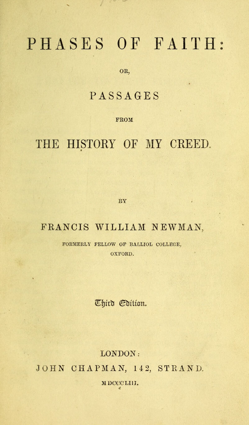 PHASES OF FAITH: PASSAGES FROM THE HISTORY OF MY CREED BY FRANCIS WILLIAM NEWMAN, FORMERLY FELLOW OF BALLIOL COLLEGE, OXFORD. LONDON: JOHN CHAPMAN, 142, STPvAND, MDCCCLTII.