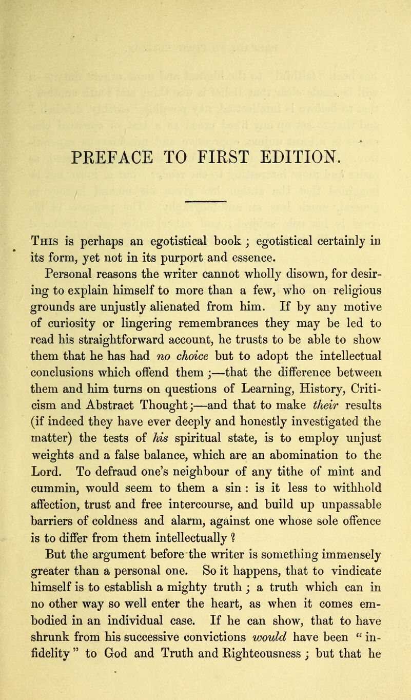 This is perhaps an egotistical book ; egotistical certainly in its form, yet not in its purport and essence. Personal reasons the writer cannot wholly disown, for desir- ing to explain himself to more than a few, who on religious grounds are unjustly alienated from him. If by any motive of curiosity or lingering remembrances they may be led to read his straightforward account, he trusts to be able to show them that he has had no choice but to adopt the intellectual conclusions which offend them;—that the difference between them and him turns on questions of Learning, History, Criti- cism and Abstract Thought;—and that to make their results (if indeed they have ever deeply and honestly investigated the matter) the tests of his spiritual state, is to employ unjust weights and a false balance, which are an abomination to the Lord. To defraud one's neighbour of any tithe of mint and cummin, would seem to them a sin : is it less to withhold affection, trust and free intercourse, and build up unpassable barriers of coldness and alarm, against one whose sole offence is to differ from them intellectually 1 But the argument before the writer is something immensely greater than a personal one. So it happens, that to vindicate himself is to establish a mighty truth ; a truth which can in no other way so well enter the heart, as when it comes em- bodied in an individual case. If he can show, that to have shrunk from his successive convictions would have been  in- fidelity  to God and Truth and Kighteousness ; but that he