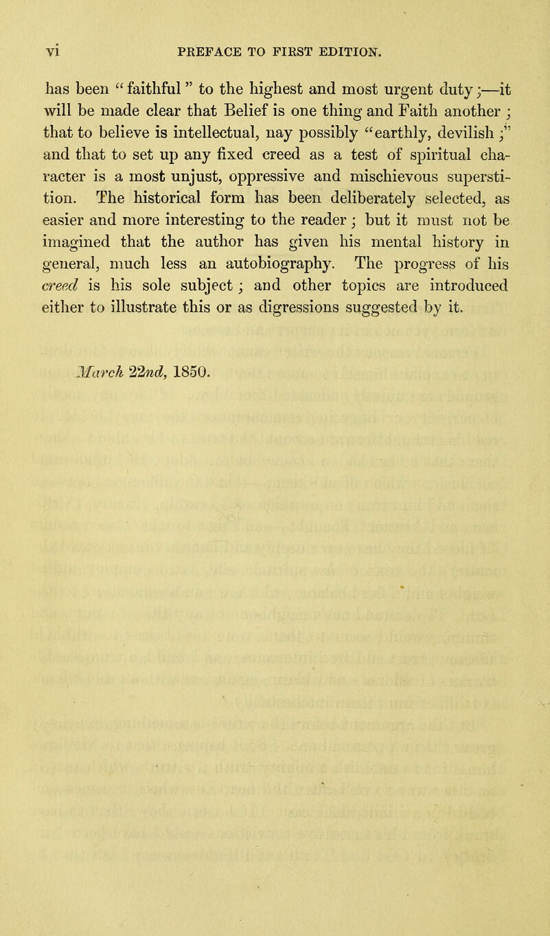 has been  faithful to the highest and most urgent duty;—it will be made clear that Belief is one thing and Faith another ; that to believe is intellectual, nay possibly earthly, devilish and that to set up any fixed creed as a test of spiritual cha- racter is a most unjust, oppressive and mischievous supersti- tion. The historical form has been deliberately selected, as easier and more interesting to the reader ; but it must not be imagined that the author has given his mental history in general, much less an autobiography. The progress of his creed is his sole subject; and other topics are introduced either to illustrate this or as digressions suggested by it. March ^2nd, 1850.