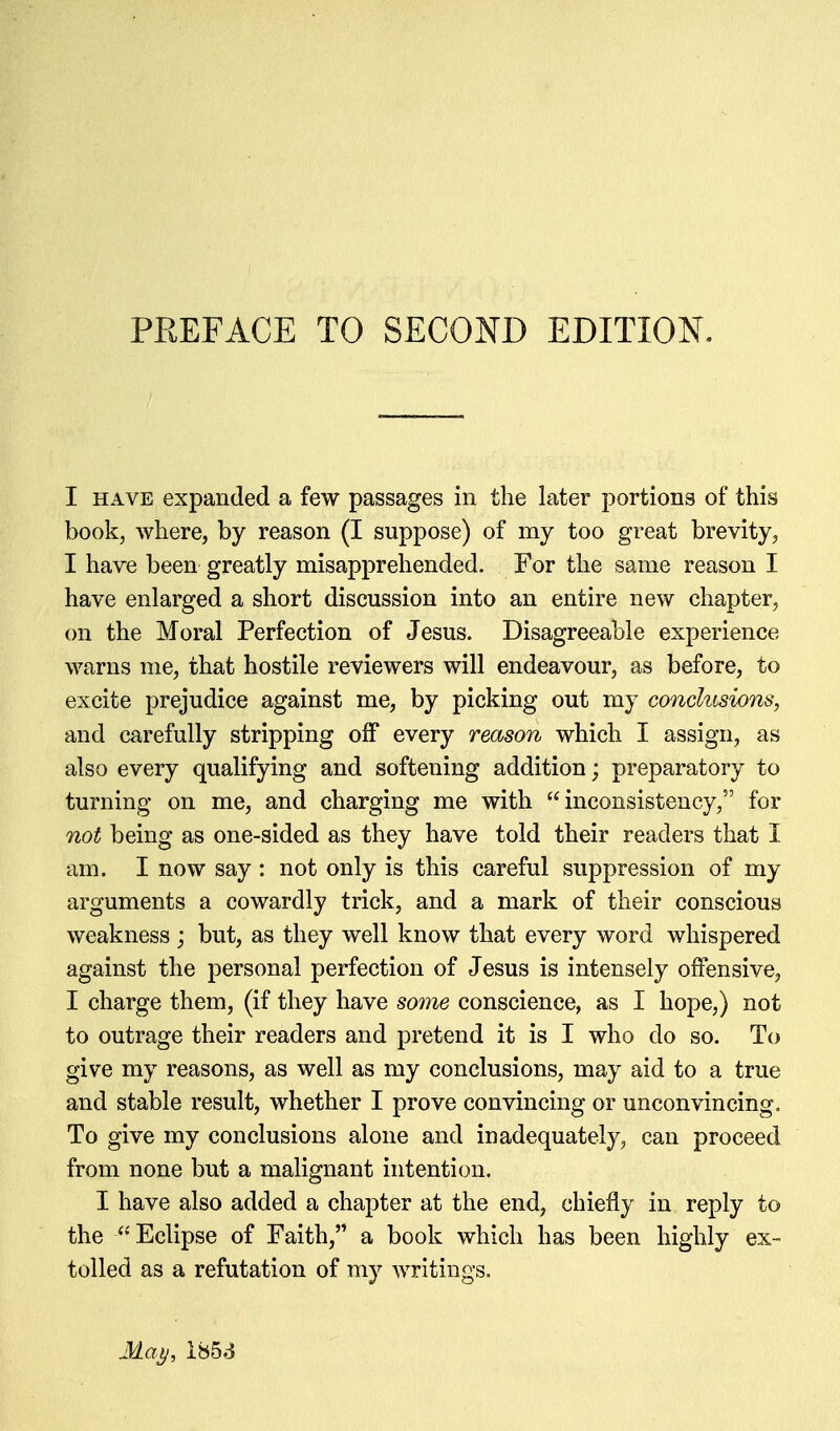 I HAVE expanded a few passages in the later portions of this book, where, by reason (I suppose) of my too great brevity, I have been greatly misapprehended. For the same reason I have enlarged a short discussion into an entire new chapter, on the Moral Perfection of Jesus. Disagreeable experience warns me, that hostile reviewers will endeavour, as before, to excite prejudice against me, by picking out my conclusions, and carefully stripping off every reason which I assign, as also every qualifying and softening addition; preparatory to turning on me, and charging me with inconsistency, for not being as one-sided as they have told their readers that I am. I now say : not only is this careful suppression of my arguments a cowardly trick, and a mark of their conscious weakness; but, as they well know that every word whispered against the personal perfection of Jesus is intensely offensive, I charge them, (if they have some conscience, as I hope,) not to outrage their readers and pretend it is I who do so. To give my reasons, as well as my conclusions, may aid to a true and stable result, whether I prove convincing or unconvincing. To give my conclusions alone and inadequately, can proceed from none but a malignant intention. I have also added a chapter at the end, chiefly in reply to the ^''Eclipse of Faith, a book which has been highly ex- tolled as a refutation of my writings.