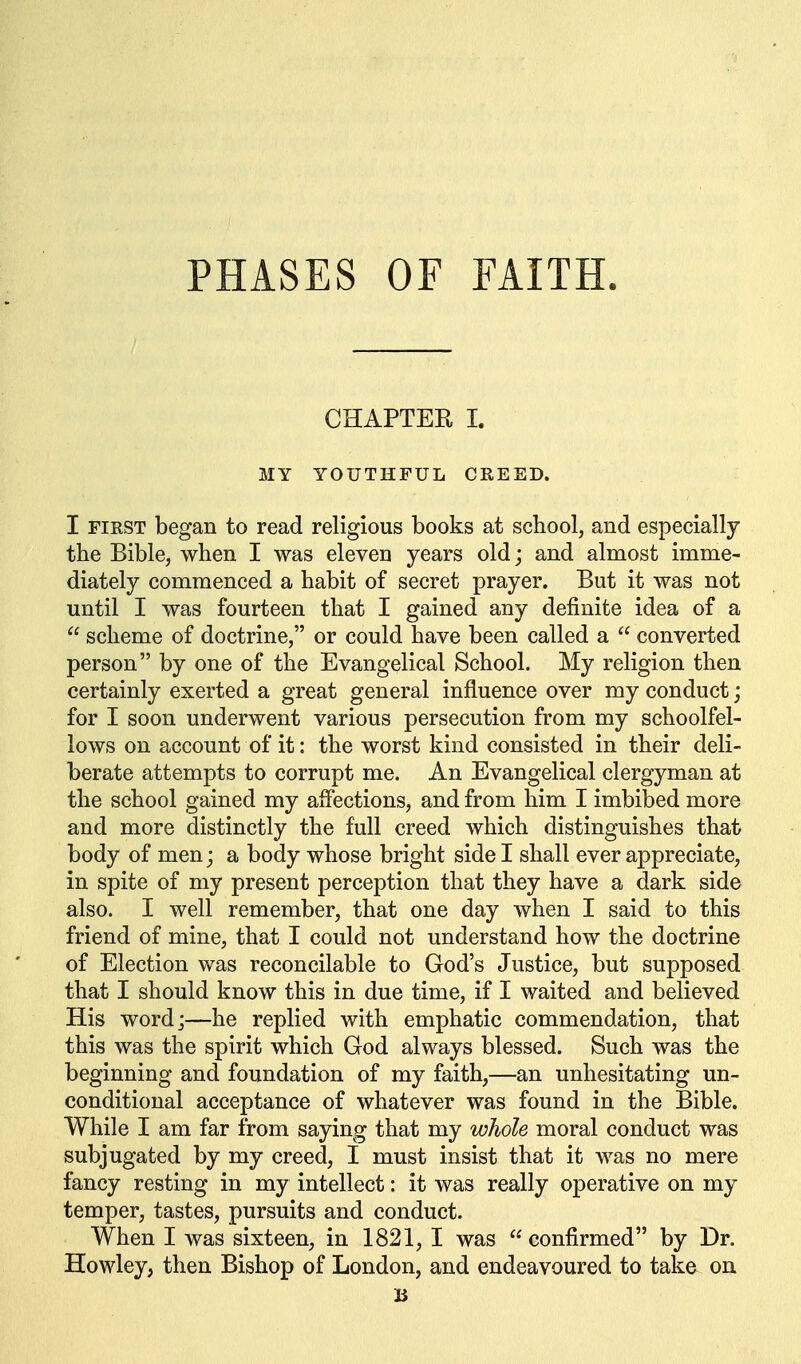 CHAPTER 1. MY YOUTHFUL CREED. I FIRST began to read religious books at school, and especially the Bible, when I was eleven years old; and almost imme- diately commenced a habit of secret prayer. But it was not until I was fourteen that I gained any definite idea of a  scheme of doctrine, or could have been called a  converted person by one of the Evangelical School. My religion then certainly exerted a great general influence over my conduct; for I soon underwent various persecution from my schoolfel- lows on account of it: the worst kind consisted in their deli- berate attempts to corrupt me. An Evangelical clergyman at the school gained my affections, and from him I imbibed more and more distinctly the full creed which distinguishes that body of men; a body whose bright side I shall ever appreciate, in spite of my present perception that they have a dark side also. I well remember, that one day when I said to this friend of mine, that I could not understand how the doctrine of Election was reconcilable to God's Justice, but supposed that I should know this in due time, if I waited and believed His word;—he replied with emphatic commendation, that this was the spirit which God always blessed. Such was the beginning and foundation of my faith,—an unhesitating un- conditional acceptance of whatever was found in the Bible. While I am far from saying that my whole moral conduct was subjugated by my creed, I must insist that it was no mere fancy resting in my intellect: it was really operative on my temper, tastes, pursuits and conduct. When I was sixteen, in 1821, I was confirmed by Dr. Howley, then Bishop of London, and endeavoured to take on B