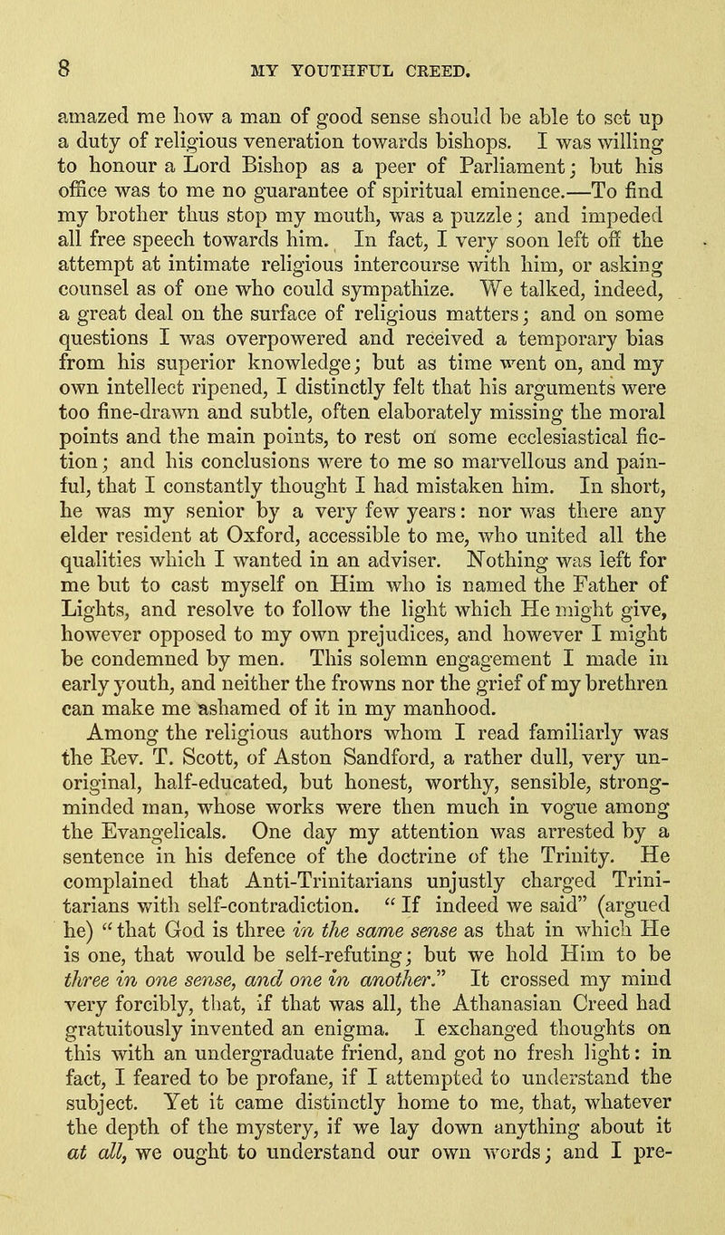 amazed me how a man of good sense should he ahle to set up a duty of religious veneration towards bishops. I was willing to honour a Lord Bishop as a peer of Parliament j hut his office was to me no guarantee of spiritual eminence.—To find my brother thus stop my mouth, was a puzzle; and impeded all free speech towards him. In fact, I very soon left off the attempt at intimate religious intercourse with him, or asking counsel as of one who could sympathize. We talked, indeed, a great deal on the surface of religious matters; and on some questions I was overpowered and received a temporary bias from his superior knowledge; but as time went on, and my own intellect ripened, I distinctly felt that his arguments were too fine-drawn and subtle, often elaborately missing the moral points and the main points, to rest oH some ecclesiastical fic- tion ; and his conclusions were to me so marvellous and pain- ful, that I constantly thought I had mistaken him. In short, he was my senior by a very few years: nor was there any elder resident at Oxford, accessible to me, who united all the qualities which I wanted in an adviser. Nothing was left for me but to cast myself on Him who is named the Father of Lights, and resolve to follow the light which He might give, however opposed to my own prejudices, and however I might be condemned by men. This solemn engagement I made in early youth, and neither the frowns nor the grief of my brethren can make me ashamed of it in my manhood. Among the religious authors whom I read familiarly was the Rev. T. Scott, of Aston Sandford, a rather dull, very un- original, half-educated, but honest, worthy, sensible, strong- minded man, whose works were then much in vogue among the Evangelicals. One day my attention was arrested by a sentence in his defence of the doctrine of the Trinity. He complained that Anti-Trinitarians unjustly charged Trini- tarians v/ith self-contradiction.  If indeed we said (argued he)  that God is three in the same sense as that in which He is one, that would be self-refuting; but we hold Him to be three in one sense, and one in another.'''' It crossed my mind very forcibly, that, If that was all, the Athanasian Creed had gratuitously invented an enigma. I exchanged thoughts on this with an undergraduate friend, and got no fresh light: in fact, I feared to be profane, if I attempted to understand the subject. Yet it came distinctly home to me, that, whatever the depth of the mystery, if we lay down anything about it at all, we ought to understand our own words; and I pre-