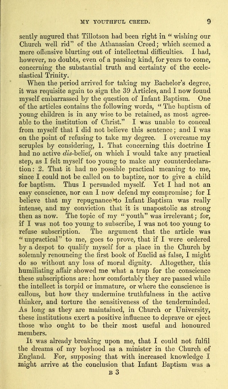 sently augured tliat Tillotson had been right in  wishing our Church well rid of the Athanasian Creed; which seemed a mere offensive blurting out of intellectual difficulties. I had, however, no doubts, even of a passing kind, for years to come, concerning the substantial truth and certainty of the eccle- siastical Trinity. When the period arrived for taking my Bachelor's degree, it was requisite again to sign the 39 Articles, and I now found myself embarrassed by the question of Infant Baptism. One of the articles contains the following words,  The baptism of young children is in any wise to be retained, as most agree- able to the institution of Christ. I was unable to conceal from myself that I did not believe this sentence; and I was on the point of refusing to take my degree. I overcame my scruples by considering, 1. That concerning this doctrine I had no active dis-he[ie^, on which I would take any practical step, as I felt myself too young to make any counterdeclara- tion: 2. That it had no possible practical meaning to me, since I could not be called on to baptize, nor to give a child for baptism. Thus I persuaded myself. Yet I had not an easy conscience, nor can I now defend my compromise; for I believe that my repugnance Ho Infant Baptism was really intense, and my conviction that it is unapostolic as strong then as now. The topic of my youth was irrelevant; for, if I was not too young to subscribe, I was not too young to refuse subscription. The argument that the article was unpractical to me, goes to prove, that if I were ordered by a despot to qualify myself for a place in the Church by solemnly renouncing the first book of Euclid as false, I might do so without any loss of moral dignity. Altogether, this humiliating affair showed me what a trap for the conscience these subscriptions are: how comfortably they are passed while the intellect is torpid or immature, or where the conscience is callous, but how they undermine truthfulness in the active thinker, and torture the sensitiveness of the tenderminded. As long as they are maintained, in Church or University, these institutions exert a positive influence to deprave or eject those who ought to be their most useful and honoured members. It was already breaking upon me, that I could not fulfil the dreams of my boyhood as a minister in the Church of England. For, supposing that with increased knowledge I might arrive at the conclusion that Infant Baptism was a B 3