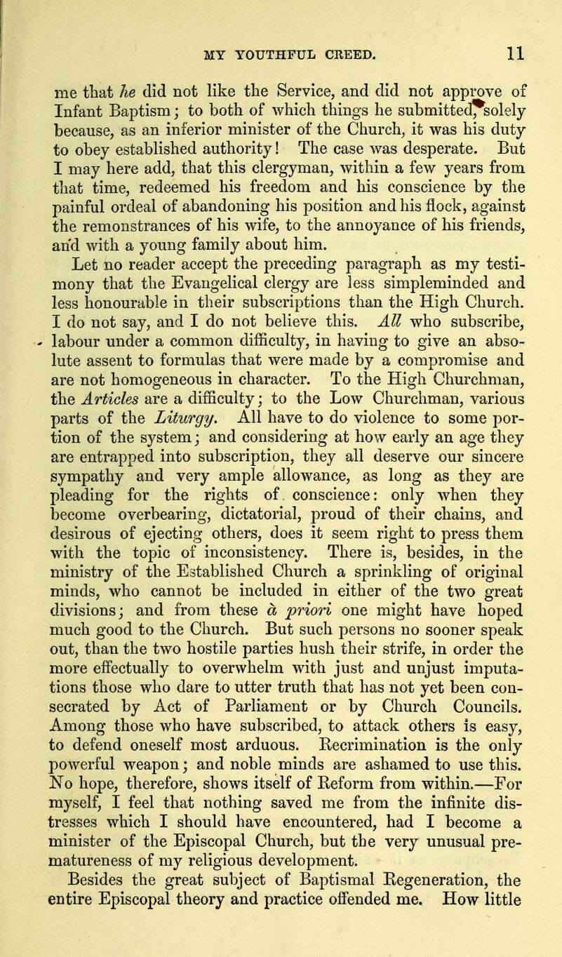 me that he did not like the Service, and did not approve of Infant Baptism; to both of which things he submitted^solely because, as an inferior minister of the Church, it was his duty to obey established authority! The case was desperate. But I may here add, that this clergyman, within a few years from that time, redeemed his freedom and his conscience by the painful ordeal of abandoning his position and his flock, against the remonstrances of his wife, to the annoyance of his friends, and with a young family about him. Let no reader accept the preceding paragraph as my testi- mony that the Evangelical clergy are less simpleminded and less honourable in their subscriptions than the High Church. I do not say, and I do not believe this. All who subscribe, ' labour under a common difficulty, in having to give an abso- lute assent to formulas that were made by a compromise and are not homogeneous in character. To the High Churchman, the Articles are a difficulty; to the Low Churchman, various parts of the Liturgy. All have to do violence to some por- tion of the system; and considering at how early an age they are entrapped into subscription, they all deserve our sincere sympathy and very ample allowance, as long as they are pleading for the rights of. conscience: only when they become overbearing, dictatorial, proud of their chains, and desirous of ejecting others, does it seem right to press them with the topic of inconsistency. There is, besides, in the ministry of the Established Church a sprinkling of original minds, who cannot be included in either of the two great divisions; and from these a priori one might have hoped much good to the Church. But such persons no sooner speak out, than the two hostile parties hush their strife, in order the more eff'ectually to overwhelm with just and unjust imputa- tions those who dare to utter truth that has not yet been con- secrated by Act of Parliament or by Church Councils. Among those who have subscribed, to attack others is easy, to defend oneself most arduous. Recrimination is the only powerful weapon; and noble minds are ashamed to use this. No hope, therefore, shows itself of Reform from within.—For myself, I feel that nothing saved me from the infinite dis- tresses which I should have encountered, had I become a minister of the Episcopal Church, but the very unusual pre- matureness of my religious development. Besides the great subject of Baptismal Regeneration, the entire Episcopal theory and practice off'ended me. How little