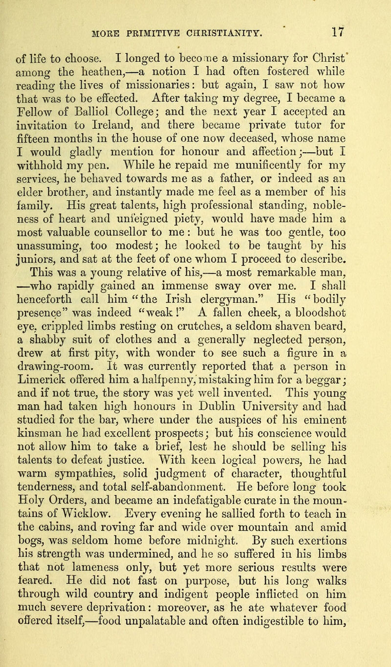 of life to choose. I longed to become a missionary for Christ* among the heathen,—a notion I had often fostered while reading the lives of missionaries: but again, I saw not how that was to be effected. After taking my degree, I became a Fellow of Balliol College; and the next year I accepted an invitation to Ireland, and there became private tutor for fifteen months in the house of one now deceased, whose name I would gladly mention for honour and affection;—but I withhold my pen. While he repaid me munificently for my services, he behaved towards me as a father, or indeed as an elder brother, and instantly made me feel as a member of his family. His great talents, high professional standing, noble- ness of heart and unfeigned joiety, would have made him a most valuable counsellor to me: but he was too gentle, too unassuming, too modest; he looked to be taught by his juniors, and sat at the feet of one whom I proceed to describe. This was a young relative of his,—a most remarkable man, —who rapidly gained an immense sway over me. I shall henceforth call him the Irish clergyman. His bodily presence was indeed weak! A fallen cheek, a bloodshot eye, crippled limbs resting on crutches, a seldom shaven beard, a shabby suit of clothes and a generally neglected person, drew at first pity, with wonder to see such a figure in a drawing-room. It was currently reported that a person in Limerick offered him a halfpenny,'mistaking him for a beggar; and if not true, the story was yet well invented. This young man had taken high honours in Dublin University and had studied for the bar, where under the auspices of his eminent kinsman he had excellent prospects; but his conscience Avould not allow him to take a brief, lest he should be selling his talents to defeat justice. With keen logical powers, he had warm sympathies, solid judgment of character, thoughtful tenderness, and total self-abandonment. He before long took Holy Orders, and became an indefatigable curate in the moun- tains of Wicklow. Every evening he sallied forth to teach in the cabins, and roving far and wide over mountain and amid bogs, was seldom home before midnight. By such exertions his strength was undermined, and he so suffered in his limbs that not lameness only, but yet more serious results were feared. He did not fast on purpose, but his long walks through wild country and indigent people inflicted on him much severe deprivation: moreover, as he ate whatever food offered itself,—food unpalatable and often indigestible to him.