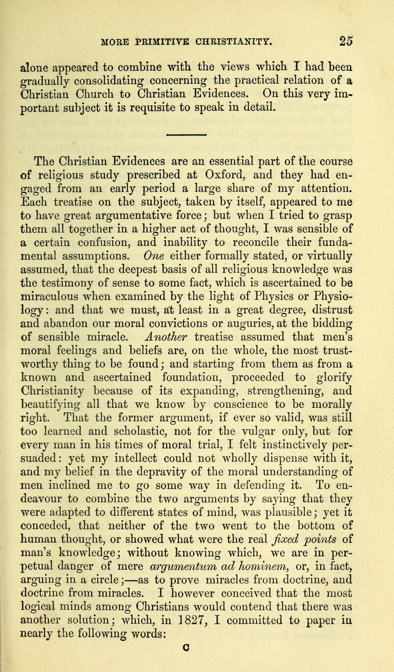 alone appeared to combine with the views which I had been gradually consolidating concerning the practical relation of a Christian Church to Christian Evidences. On this very im- portant subject it is requisite to speak in detail. The Christian Evidences are an essential part of the course of religious study prescribed at Oxford, and they had en- gaged from an early period a large share of my attention. Each treatise on the subject, taken by itself, appeared to me to have great argumentative force; but when I tried to grasp them all together in a higher act of thought, I was sensible of a certain confusion, and inability to reconcile their funda- mental assumptions. One either formally stated, or virtually assumed, that the deepest basis of all religious knowledge was the testimony of sense to some fact, which is ascertained to be miraculous when examined by the light of Physics or Physio- logy : and that we must, at least in a great degree, distrust and abandon our moral convictions or auguries, at the bidding of sensible miracle. Another treatise assumed that men's moral feelings and beliefs are, on the whole, the most trust- worthy thing to be found; and starting from them as from a known and ascertained foundation, proceeded to glorify Christianity because of its expanding, strengthening, and beautifying all that we know by conscience to be morally right. That the former argument, if ever so valid, was still too learned and scholastic, not for the vulgar only, but for every man in his times of moral trial, I felt instinctively per- suaded : yet my intellect could not wholly dispense with it, and my belief in the depravity of the moral understanding of men inclined me to go some way in defending it. To en- deavour to combine the two arguments by saying that they were adapted to different states of mind, was plausible; yet it conceded, that neither of the two went to the bottom of human thought, or showed what were the real fixed points of man's knowledge; without knowing which, we are in per- petual danger of mere argumentum ad hominem, or, in fact, arguing in a circle;—as to prove miracles from doctrine, and doctrine from miracles. I however conceived that the most logical minds among Christians would contend that there was another solution; which, in 1827, I committed to paper in nearly the following words; C