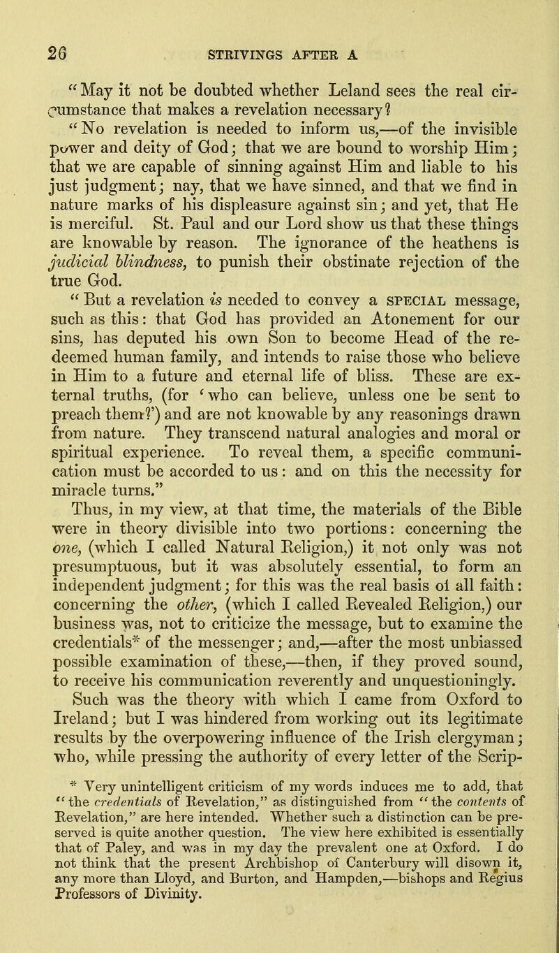  May it not be doubted whether Leland sees the real cir- cnmstance that makes a revelation necessary? No revelation is needed to inform us,—of the invisible power and deity of God; that we are bound to worship Him; that we are capable of sinning against Him and liable to his just judgment j nay, that we have sinned, and that we find in nature marks of his displeasure against sin; and yet, that He is merciful. St. Paul and our Lord show us that these things are knowable by reason. The ignorance of the heathens is judicial blindness, to punish their obstinate rejection of the true God.  But a revelation is needed to convey a special message, such as this: that God has provided an Atonement for our sins, has deputed his own Son to become Head of the re- deemed human family, and intends to raise those who believe in Him to a future and eternal life of bliss. These are ex- ternal truths, (for 'who can believe, unless one be sent to preach them?') and are not knowable by any reasonings drawn from nature. They transcend natural analogies and moral or spiritual experience. To reveal them, a specific communi- cation must be accorded to us: and on this the necessity for miracle turns. Thus, in my view, at that time, the materials of the Bible were in theory divisible into two portions: concerning the one, (which I called Natural Eeligion,) it not only was not presumptuous, but it was absolutely essential, to form an independent judgment; for this was the real basis ol all faith: concerning the other, (which I called Eevealed Eeligion,) our business was, not to criticize the message, but to examine the credentials* of the messenger; and,—after the most unbiassed possible examination of these,—then, if they proved sound, to receive his communication reverently and unquestioningly. Such was the theory with which I came from Oxford to Ireland; but I was hindered from working out its legitimate results by the overpowering influence of the Irish clergyman; who, while pressing the authority of every letter of the Scrip- Very unintelligent criticism of my words induces me to add, that  the credentials of Revelation, as distinguished from  the contents of Bevelation, are here intended. Whether such a distinction can be pre- served is quite another question. The view here exhibited is essentially that of Paley, and was in my day the prevalent one at Oxford. I do not think that the present Archbishop of Canterbury will disown it, any more than Lloyd, and Burton, and Hampden,—bishops and Regius Professors of Divinity.