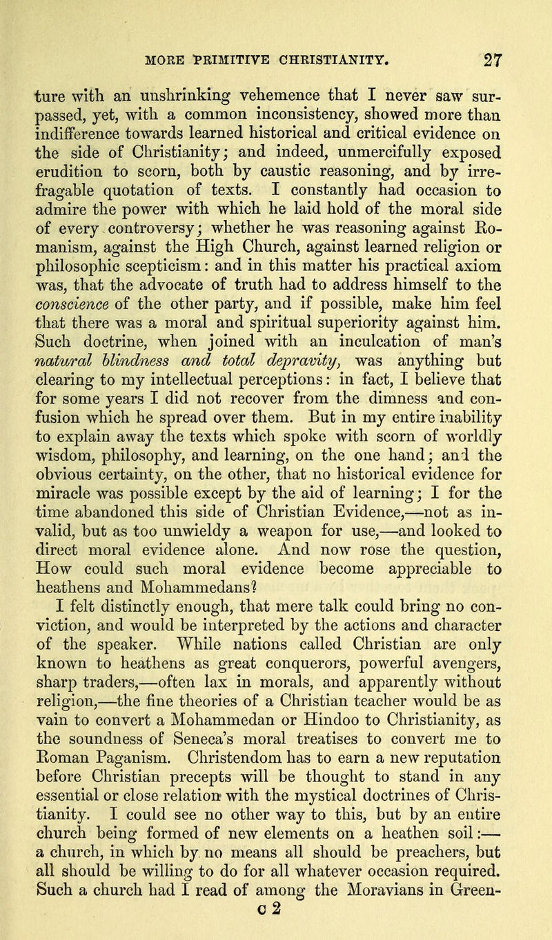 ture with an unslirinking vehemence that I never saw sur- passed, yet, with a common inconsistency, showed more than indifference towards learned historical and critical evidence on the side of Christianity; and indeed, unmercifully exposed erudition to scorn, both by caustic reasoning, and by irre- fragable quotation of texts. I constantly had occasion to admire the power with which he laid hold of the moral side of every controversy; whether he was reasoning against Ro- manism, against the High Church, against learned religion or philosophic scepticism: and in this matter his practical axiom was, that the advocate of truth had to address himself to the conscience of the other party, and if possible, make him feel that there was a moral and spiritual superiority against him. Such doctrine, when joined with an inculcation of man's natural blindness and total depravity, was anything but clearing to my intellectual perceptions: in fact, I believe that for some years I did not recover from the dimness and con- fusion which he spread over them. But in my entire inability to explain away the texts which spoke with scorn of worldly wisdom, philosophy, and learning, on the one hand; and the obvious certainty, on the other, that no historical evidence for miracle was possible except by the aid of learning; I for the time abandoned this side of Christian Evidence,—not as in- valid, but as too unwieldy a weapon for use,—and looked to direct moral evidence alone. And now rose the question, How could such moral evidence become appreciable to heathens and Mohammedans'? I felt distinctly enough, that mere talk could bring no con- viction, and would be interpreted by the actions and character of the speaker. While nations called Christian are only known to heathens as great conquerors, powerful avengers, sharp traders,—often lax in morals, and apparently without religion,—the fine theories of a Christian teacher would be as vain to convert a Mohammedan or Hindoo to Christianity, as the soundness of Seneca's moral treatises to convert me to Eoman Paganism. Christendom has to earn a new reputation before Christian precepts will be thought to stand in any essential or close relation with the mystical doctrines of Chris- tianity. I could see no other way to this, but by an entire church being formed of new elements on a heathen soil:— a church, in which by no means all should be preachers, but all should be willing to do for all whatever occasion required. Such a church had I read of among the Moravians in Green- c2