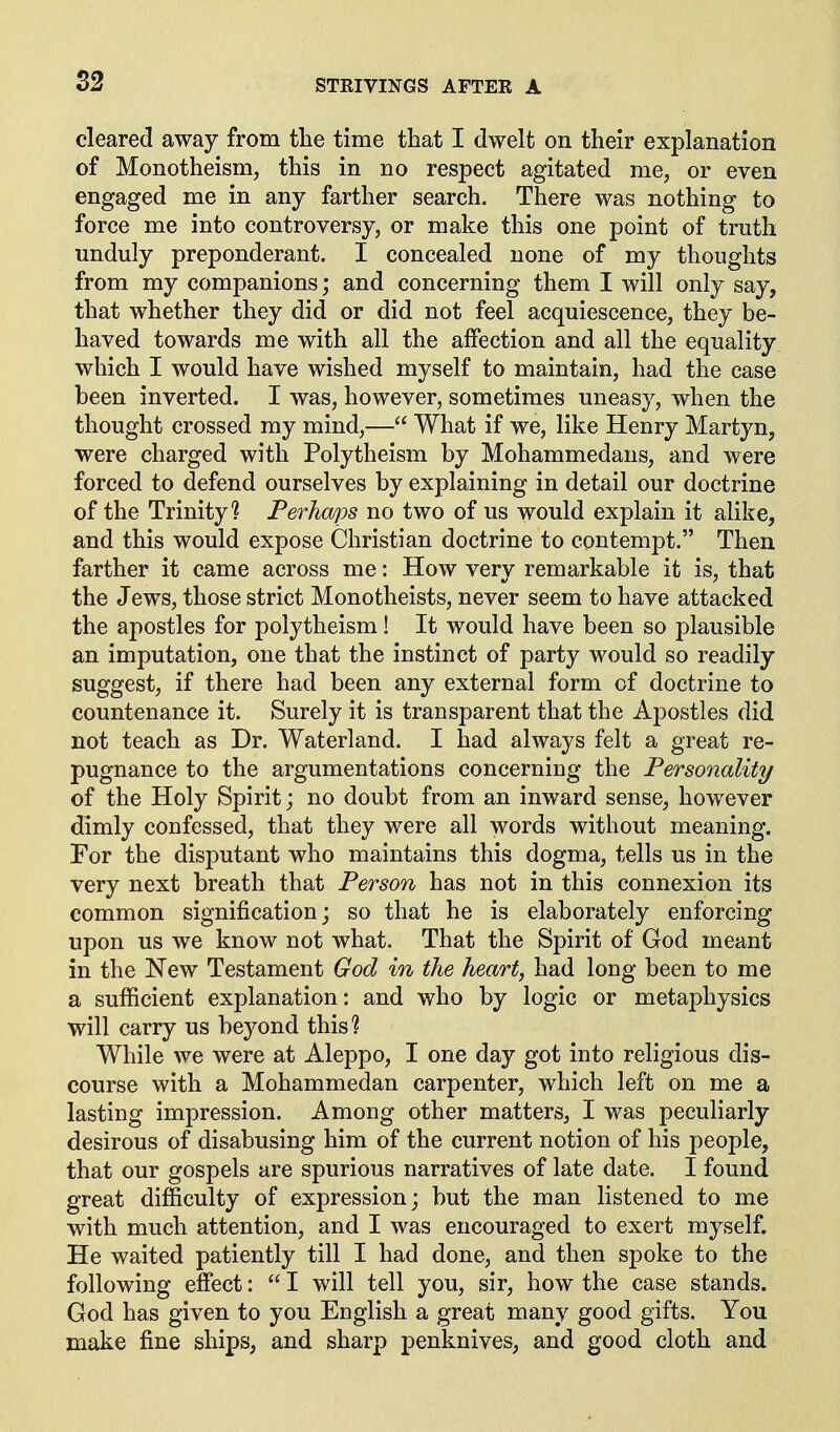 cleared away from tlie time that I dwelt on their explanation of Monotheism, this in no respect agitated me, or even engaged me in any farther search. There was nothing to force me into controversy, or make this one point of truth unduly preponderant. I concealed none of my thoughts from my companions; and concerning them I will only say, that whether they did or did not feel acquiescence, they be- haved towards me with all the affection and all the equality which I would have wished myself to maintain, had the case been inverted. I was, however, sometimes uneasy, when the thought crossed my mind,— What if we, like Henry Martyn, were charged with Polytheism by Mohammedans, and were forced to defend ourselves by explaining in detail our doctrine of the Trinity? Perho/)os no two of us would explain it alike, and this would expose Christian doctrine to contempt. Then farther it came across me: How very remarkable it is, that the Jews, those strict Monotheists, never seem to have attacked the apostles for polytheism! It would have been so plausible an imputation, one that the instinct of party would so readily suggest, if there had been any external form of doctrine to countenance it. Surely it is transparent that the Apostles did not teach as Dr. Waterland. I had always felt a great re- pugnance to the argumentations concerning the Personality of the Holy Spirit; no doubt from an inward sense, however dimly confessed, that they were all words without meaning. For the disputant who maintains this dogma, tells us in the very next breath that Person has not in this connexion its common signification; so that he is elaborately enforcing upon us we know not what. That the Spirit of God meant in the New Testament God in the heart, had long been to me a sufficient explanation: and who by logic or metaphysics will carry us beyond this? While we were at Aleppo, I one day got into religious dis- course with a Mohammedan carpenter, which left on me a lasting impression. Among other matters, I was peculiarly desirous of disabusing him of the current notion of his people, that our gospels are spurious narratives of late date. I found great difficulty of expression; but the man listened to me with much attention, and I was encouraged to exert myself. He waited patiently till I had done, and then spoke to the following effect:  I will tell you, sir, how the case stands. God has given to you English a great many good gifts. You make fine ships, and sharp penknives, and good cloth and