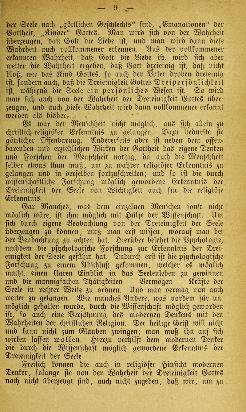ber ©eele md) „gottlid)en @ef(i)(ed)t§ finb, „®manalionen ber ^ott^ett, „^inber (3otU§. Man roirb fid) t)on ber 2Baf)r^)ett liber^eugen, ba^ @ott bie Siebe ift, unb man it)irb bann biefe SBa^r^eit aud) t)oUfommener erfenneu. S(u§ ber ooHfommener erfannten 2Ba!)rf)eit, ba^ @ott bie Siebe ift roirb fic^ aber tt)eiter bie S95al)r|[)eit ergeben, ba^ @ott breieinig ift, ba^ nid)t blo^, raie ba§ ^inb @otte§, fo aud^ ber SSater broben breieinig ift, fonbern and), ba§ bie ^reieinigfeit @otte§ ^reiperf onlic^f eit ift, n)df)'renb bie ©eele ein perfonlid)e§ 2Befen ift. tt)irb ntan- fic| crnd^ von ber 2Baf)r^)eit ber ^reieinigfeit @otteg uber= geugen, unb and) ,biefe 2Ba{)rl)eit rcirb bann oollfommener erfannt raerben al§ bi§i)er.> . . @g roar ber 9)lenfd)!)eit nid)t mbglid), au§ fic^ atlein §u ci^riftltdi-religibfer @rfenntni§ §u gelangen ^a^u beburfte fie gotilic^er Offenbaruug. 5Inbererfeit§ aber ift neben bem offen= barenben unb er§iet)lid)en SBirfen ber (55ott!)eit ba§ eigene ^enfen unb 5frfd)en ber 3Jlenfd)l}eit nbtt)ig, ba au^ bie 9Jienfd^f)eit felber etraa^ t!)un mu§, um §u roa^rer religiofer @rfenntni§ p gelangen unb in berfetben fort§ufd)reiten; unb fo ift bie burc^ n:)iffenfd)aftU(^e 3^orfd)ung mbglid) geroorbene ©rfenntni^ ber ^reieinigfeit ber @eele von 2Bid)tigfeit and) fur bie religiofe (5rfenntni§. @ar 9Jianc^e§, raaS bem eingelnen 9)lenfc^en fonft nid)t mbglid) mdre, ift i^m moglic^ mit §ulfe ber 2Btffenfd)aft. Um fid) hnxd) eigene ^eobad)tung non ber ^reieinigfeit ber ©eelc uber^eugen gu fonnen, mug man erft miff en, morauf man bei ber ^eobad)tung p ac^ten ^at. ^ieruber bele^rt bie ^^fi^d)ologie, nad^bem bie pfr)(^ologifd)e gorfc^ung §ur @rfenntni§ ber ^rei= einig!eit ber ©eele gefu!)rt ()at. '2)aburc6 erft ift bie ^[^(^ologifd^e g^orfc^ung §u einem 5lbfd^lu§ gefommen, melc^er e§ mbglid) mac^t, einen tlaren ©inblicf in ba§ ©eelenlcben gu geminnen unb bie mannigfac^en S^dtig!eiten — SSermbgen — ^rdfte ber ©eele in red^ter SBeife p orbnen. Unb man nermag nun and) meiter p gelangen. 3Bie mand)e§ Slnbere, ma§ oorbem fur un= moglid) ge|alten murbe, burd^ bie 2Biffenfc^aft moglidt) gemorben ift, fo and) eine ^erfot)nung be§ mobernen ^enfen§ mit ben SiBa!)r!)eiten ber (^riftlid)en S^eligion. •2)er ^eilige ^eift mid nic^t unb fann nid)t pm ^lauben gmingen; man mujg i£)n auf fid) mirfen laffen moUen. ^ierp oer^iilft bem mobernen ^enfer bie hnxd) bie 2Biffenfd)aft mogli(^ gemorbene @rfenntni§ ber ^reieinigfeit ber ©eele greili^ fonnen bie and) in retigibfer ^infic^t mobernen ^enfer, folange fie oon ber 2Bai)ri)eit ber ^reieinigfeit @otte§ nod) n\d)t uberjeugt finb, aud^ nid^t pgeben, ba^ mir, um p