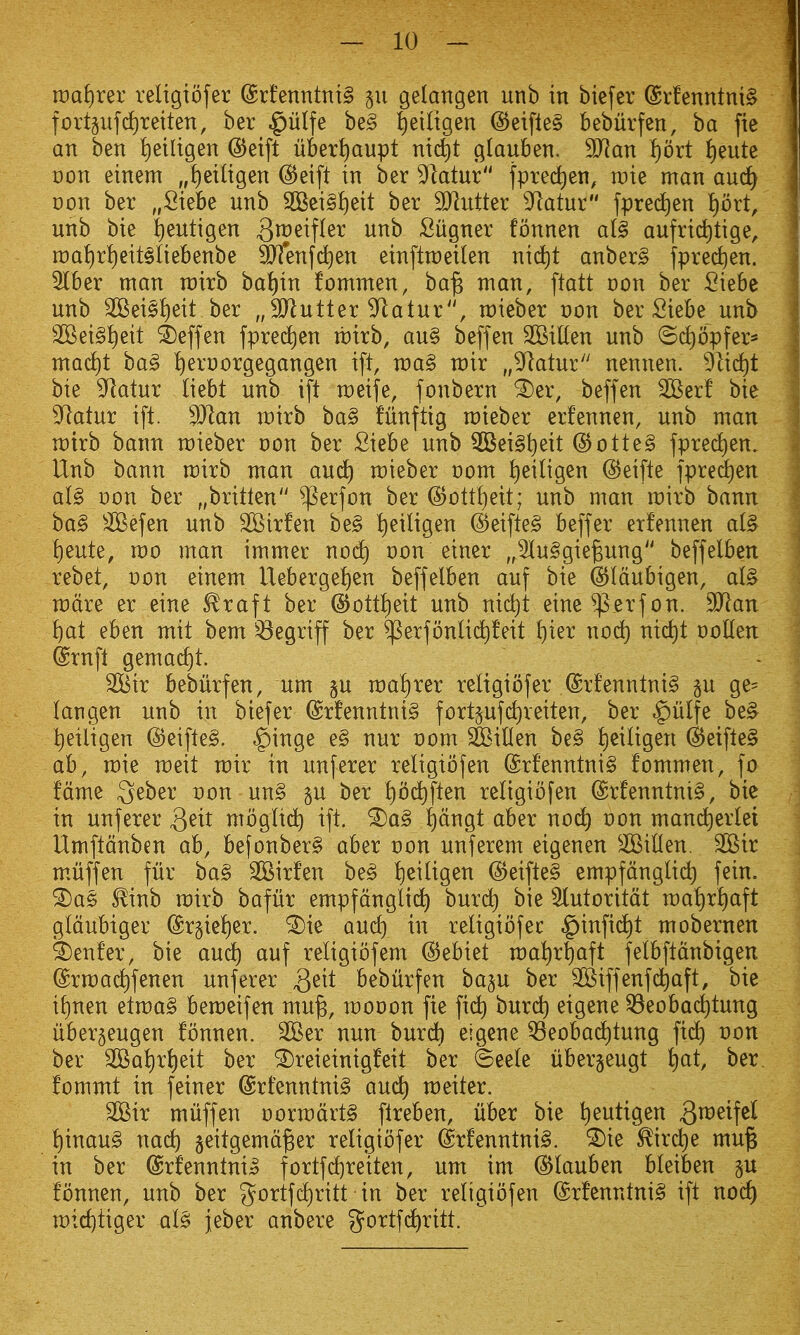 voa^:)x^x religiofer @rfenntni§ gelangen unb in biefer @rfenntni§ fortpfd)retten, ber .^iilfe be§ i)etltgen @eifle§ beburfen, ba fie an ben i)eiligen @eift liber^aupt nid^t glauben. Tlan ^oxt f)eute Don einem „t)ei(igen ^eift in ber 9*latur |pred)en, wk man aud^ Don ber „Siebe unb 2Bei§^eit ber SJlutter 9^atur fpred)en l)oxt, unb bie !)eutigen ^ip^^P^^ ^^'^ Siigner fonnen al§ aufrid)tige, n)at)rt)eit§Iiebenbe ^enfdien einftraeilen nid^t anber^ fprec^)en. 5lber man rairb ba^in fommen, ba^ man, ftatt con ber Siebe unb 2Bei§I)eit ber „3Jlutter ^atur, mieber oon ber Siebe unb 2Bei§I)eit ^effen fpred^en tbirb, au§ beffen 2BiUen unb ©d)opfer* mad)t bag ^eruorgegangen ift, voa§> wix „^atur nennen. 91id)t bie 9^atur Oebt unb ift meife, fonbern ^er, beffen ^erf bie 9^atur ift. 3Jlan mirb ba§ fiinftig mieber erfennen, unb man voxxh haxm rcieber von ber Siebe unb ^ei§t)eit @otte§ fprec^en. Unb bann mirb man aud) mieber t)om iieiligen ©eifte fpred^en a(§ x>on ber „britten ^erfon ber @ott{)eit; unb man mirb bann ba§ Sefen unb SBirfen be§ !)eiligen @eifteg beffer etfennen a(§ !)eute, mo man immer nod) oon einer „5Iu§gie^ung beffelben rebet, von einem Uebergeljen beffelben auf bie ^Idubigen, ai§ mdre er eine ^raft ber ©ott^eit unb nid^t eine ^.erf on. ^an Ijat eben mit bem ^egriff ber $erfbnli(^feit f)ier nod) nic^t ooHen ^rnfl gemad)t. 2Bir bebiirfen, um §u mal)rer religiofer @rfenntni§ p ge= langen unb in biefer (Srfenntni^ fort^ufdjreiten, ber ^iilfe be^ t)eiligen @eifte§. ^inge e§ nur oomjfeiflen be§ ^eiligen d5eifte§ ab, mie meit mir in unferer religibfen (Srfenntni§ fommen, fo fame ^eber oon un§ p ber l)0(^ften religibfen @rfenntni§, bie in unferer Qnt mbglid^ ift. ^a§ f)dngt aber nod) von manc^erlei Umftdnben ab, befonber§ aber oon unferem eigenen ^iUen. 2Bir mviiffen fur ba§ SSirfen beg l)eiligen (5)eifte§ empfdnglid) fein. ^a§> ^inb mirb bafur empfdnglid^ burd) bie Slutoritdt mal)rf)aft gldubiger (Sr§iel)er. ^ie and) in religibfec §infid)t mobernen ^enfer, bie aud^ auf religibfem @ebiet mal)r^aft felbftdnbigen drma^fenen unferer Qdt bebiirfen bap ber SBiffenfd^aft, bie il)nen etma§ bemeifen mu^, mooon fie fi(^ burd) eigene ^eoba(^tung uberjeugen fonnen. 2Ber nun buri^ eigene ^eobad^tung fidl) oon ber SGBal)rl)eit ber ^reieinigfeit ber ©eele iiber^eugt f)at, ber fommt in feiner @rfenntni§ and) meiter. 2Bir muffen oormdrtg fireben, liber bie l)eutigen 3^^^^!^^ {)inau§ nad) §eitgemd^er religiofer (Srfenntnig. ^ie ^ird)e mu§ in ber @rfenntnig fortfd)reiten, um im ^lauben bleiben p fonnen, unb ber gortfdl)ritt in ber religibfen @rfenntni§ ift nod) n:)id)tiger al§ jeber anbere g^ortfd^ritt.