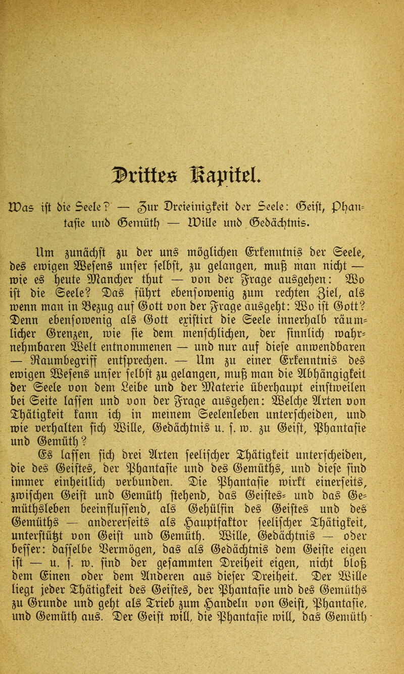 VOas tft 6ie Seele? — gur Dreieinigfett 6er Seek: <5etft, f)l}an- taftc un6 ^emutl? — IDille un6 ^ebdd)tnts. Um pndd)ft p ber un§ tnogItd£)en @rfenutnt§ ber ©eele^ be§ etDigen 3Befen§ unfer felbft, p gelangen, mu^ man nii^t — rate e§ i)eute SlRanc^er t^ut — von ber grage au§ge^en: ift bie ©eele? fu^rt ebenforaenig §um red)ten 3^^^^ raenn man in ^epg auf (Bott von bet grage anSge^t: 2Bo ift d^ott? ^enn ebenfomenig al§ @ott e^iftirt bie ©cele inner!)alb mum- lid^er (S^rengen, mie fie bem menfct)lic^en, ber ftnnlii^ raaiir^ ne^mbaren ^elt entnommenen — unb nur auf biefe anmenbbaren — 9ftaumbegriff entfpred^en. — Um §u einer @rfenntni§ be§ emigen SSefenS unfer felbft p gelangen, mu^ man bie 2lbt)dngigfeit ber (5ee(e von bem Seibe unb ber SJlaterie uberl)aupt einftmeilen bet ©eite laffen unb Don ber grage au§ge^en: SOBelcf)e Slrten t)on ^ptigfeit fann ic^ in metnem ©eelenleben unterfrf)eiben, unb mie t)erJ)a(ten fi(i) ^iUe, @ebdd^tni§ u. f. m. p (S^eift, ${)antafie unb ©emilt^? @§ taffen fid) brei 5lrten feelifd^er Sl^dtigfeit unterfi^eiben^ bie be§ @eifle§, ber ^i)antafte unb be§ ©emiitp, unb biefe finb immer eint)eillid) oerbunben. ^ie $i)antafie rairft einerfeit§, jmifd^en ^eift unb ©emiiti) fle^enb, ba§ @eifte§= unb ba§ ®e^ mutt)§Ieben beeinftuffenb, al§ ©epifin be§ @eifte§ unb be§ ^emut!)§ — anbererfeitg al§ ^auptfaftor feeUfd^er ^ptigfeit, unterftii^t von @eift unb ©emxitl). SOSille, @ebdd)tni§ - ober beffer: baffelbe 35ermogen, ba§ al§ (5Jebdd)tni§ bem @eifte eigen ift — u. f. m. finb ber gefammten ^rei^)eit eigen, nid^t blo§ bem ©inen ober bem Inberen au§ biefer ^rei!)eit. ^er SKifle Uegt jeber Stt)dtigfeit be§ @eifte§, ber ^^ntafie unb be§ (5)emutt)§ p (S^runbe unb ge!)t al§ Xxkh pm ^anbeln von @eift, ^^antafie, unb ©emiitt) au§. ^er (S^etft raid, bie ^^ptjantafie tt)iU, ba§ @emutt} ■