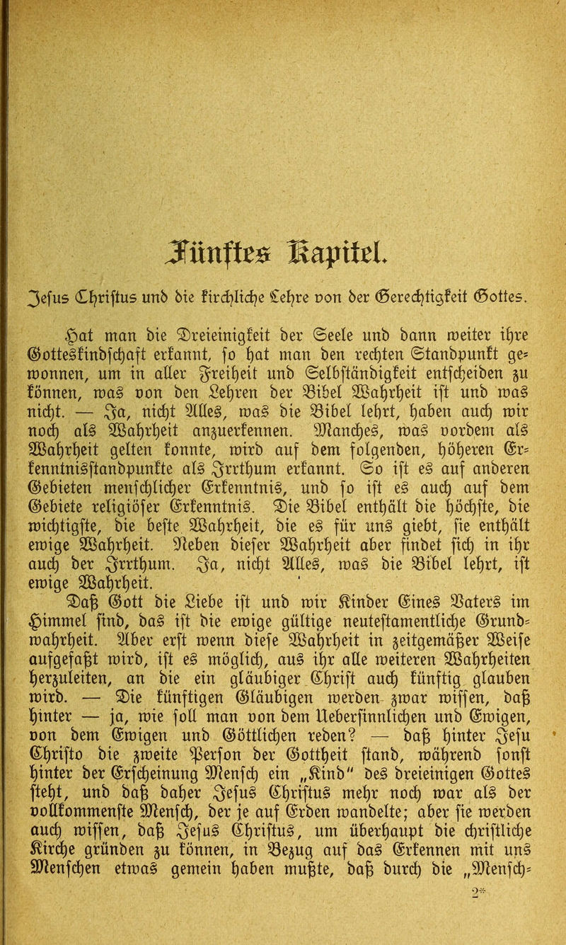 3efus (El^riflus unb bie fird^Iid^e £el?re pon bcr ^ered^tt^fett (^ottes. $at man bie ^reieinigfett ber ©eele unb bann setter i^)u ^£)tte§!inbfc^aft erfannt, fo !)at man ben rerf)ten ©tanbpunft ge^ n:)onnen, urn in aller grei!)eit unb (Selbftdnbigfeit entfd^eiben p fonnen, n)a§ t)on ben Setiren ber ^ibel 2BaI)ri)eit ift unb ma§ nid)t. — 3a, nic^t 3ltlc§, mag bie ^ibel lel)rt, ^ben auc^ mir nod^ aU 3Ba{)rt)ett an^uerfennen. Tland)e^, voa§> ootbem al§ SOBat)r^cit gelten fonnte, mirb auf bem folgenbcn, !)o^eren @r= fenntniSftanbpunfte al§ ^nti)VLm erfannt. ©o ift e§ auf anberen ^ebieten menfi^lic^er ®r!enntni§, unb fo ift e§ auc^ auf bem (S^ebiete religiofer @rfenntni§. ^ie ^ih^l ent^dlt bie |bc^fte, bie n)ict)tigfte, bie befte 2Ba^r!)eit, bie e§ fur un§ giebt, fie entt)dlt emige 3Ba!)rl)eit. ^fleben biefer 2Baf)rl)eit aber ftnbet fid) in i^r au^ ber Qrrt^um. Qa, nid^t ^lle§, voa§ bie ^ibel Ie!)rt, ift emige 2Bat)rt)eit. ^a^ @ott bie Siebe ift unb mir ^inber (Sine§ 35ater§ im ^immel finb, ba§ ift bie emige giiltige neuteftamentlid)e ^runb= maiirtieit. 3iber erft menu biefe 2Ba^rt)eit in geitgemd^er SKeife aufgefa^t mirb, ift e§ mbglid), au§ it)r aUe meiteren 2Bat)ri)eiten t)erpleiten, an bie ein gldubiger (S^^rift and) fiinftig glauben wxxh. — ^ie funfttgen (SJIdubigen werben- gmar n:)iffen, ba^ i)inter — ja, rcie foil man von bem Ueberfinnlic^en unb ©migen, Don bem (Smigen unb @ottli(f)en reben? — ba^ t)inter Qefu ©^rifto bie ^meite i^erfon ber (5)ottt)eit ftanb, n)dt)renb fonft t)inter ber (grfc^einung SJlenfd) ein „^inb be§ breieinigen @otte§ fteJ)t, unb ba^ bat)er 3efu§ (^t)riftu§ met)r nod^ raar al§ ber t)oteommenfte SJlenfi^, ber ie auf @rben manbelte; aber fie raerben aucf) miffen, ba^ 3efu§ dt)riftu^, um uberi)aupt bie d)riftlid)e ^ir(^e griinben gu fonnen, in ^e§ug auf ba§ ©rfennen mit un§ SJlenfd^en etmae! gemein t)aben mu^te, ba^ burd) btc „3jlenfd)=