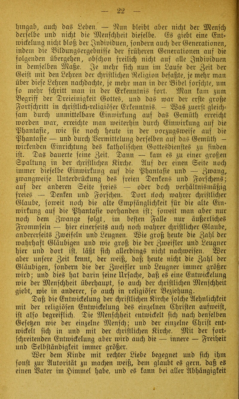 lixngab, and) ha§> Seben. — ytnn bleibt aber nic^t ber SJienfd) berfelbe unb niii)t bie 9}leTif(^{)ett biefelbe. @§ giebt eine (gnt» rcitfelung nid)t hlo^ ber Qnbimbuen, fonbern and) ber ©enerationen, inbem bie ^ilbung§ergebniffe ber frui)eren ©enerationen auf bie folgenben uberge!)en, obfcf)on freilid) nid)t auf alle ;3nbit)ibuen in bemfelben DJiage. 3e met)r fid) nun im Saufe ber Q^\t ber ©eift ntit ben Set)ren ber d)riftlid)en ^f^eligion befa^te, je me^r man liber biefe fie{)ren naci)ba(^te, je mef)r man in bee ^ibel forfd}te, um fo me!)r fd^ritt man in ber @rfenntni§ fort. 3Jlan fam jum ^egriff ber ^reieinig!eit (S^ottes, unb ba§ mar ber erfte gro^e gortfi^ritt in d)riftli4=religiofer @rfenntni§. - 2Ba§ perft gleic^^ fam burd) unmittelbare ©inmirfung auf ba§ @emut^ errei^t morben mar, erreic^te man meiteri)in burd) ©inroirfung auf bie ^^ntafie, mie fie nod) t)eute in ber Dor§ug§meife auf bie $^antafie — unb burd) ^^ermittelung berfelben auf ba§ @emut{) - mirfenben (Sinric^tung be§ fat^oUfd)en @otte§bienfte§ gu finben ift. ^a§ bauerte feine Qeit. ^ann — fam e§ gu einer ^ro^en ©paltung in ber d}rifllid)en ^irdje. 5luf ber einen ©eite nod) immer biefelbe (Sinmirfung auf bie ^t)antafie unb — S^^i^^Q. jmangmeife UnterbrMung be§ freien ^enfen§ unb 3^orfc^en§; auf ber anberen ©eite freie§ — ober bod) i)er!)dltni§md^ig freie^ — ^enfen unb gorfc^en. ^ort riod) ma!)rer c^riftlii^er ©laube, fomeit nod) bie a(te @mpfdnglic^!eit fur bie alte ©in- mirfung auf bie ^i)antafie t)or!)anben ift; fomeit man aber nur no(^ bem ^i^ange folgt, im beften %a^l^ nur du^er(id)e§ grommfein — !)ier einerfeit§ and) nod) wa^)x^x d)riftlid)er ©laube, anbererfeit§ 3^^^^!^^^ ^^^^ Seugnen. 3Bie grojg ^)^nt^ bie Qa{)l ber ma!)rt)aft ©Idubigen unb mie gro^ bie ber 3n:^eifter unb Seugner l^ier unb bort ift, Id^t ftd^ aUerbingg nid)t nad)meifen. ^Ber aber unfere Qtxt fennt, ber mei^, ba^ !)eute nid)t bie Qa\)l ber ©Idubigen, fonbern bie ber 3^^^^f^^^ Seugner immer grower mirb; unb bie§ t)at barin feine Urfad)e, ba^ e§ eine (Sntmidelunci mie ber 9Jlenfd)i)eit uberf)aupt, fo and) ber d)riftli(^en 9Jlenfd)l)eit giebt, mie in anberer, fo aud^ in religiofer ^e§iet)ung. ^a^ bie ©ntmidelung ber (^riftlic^en ^irdje fo(d)e 3le!)nli(^feit mit ber religiofen @ntmi(felung be§ ein^elnen ®t)riften aufmeift, ift alfo begreiftid). ^ie 9}^enfc^!)eit entmicfelt fid) nad) benfetben ©efe^en mie ber eingelne 3Jlenfd); unb ber ein§e(ne ®!)rift cut- midtelt fic^ in unb mit ber d)riftlid)en ^ird)e. SJlit ber fort= fd)reitenben (Sntmidtelung aber mirb and) bie — innere — greif)eit unb (Selbftdnbigfeit immer grower. 2Ber bem ^inbe mit red^ter Siebe begegnet unb fid) xl)m fonft 5ur 5Iutoritdt ju mad)en mei§, bem glaubt ^§ gern, ba^ e§ einen SSater im §immel t)abe, unb e§ faun bei alter 3tb!)dngigfeit