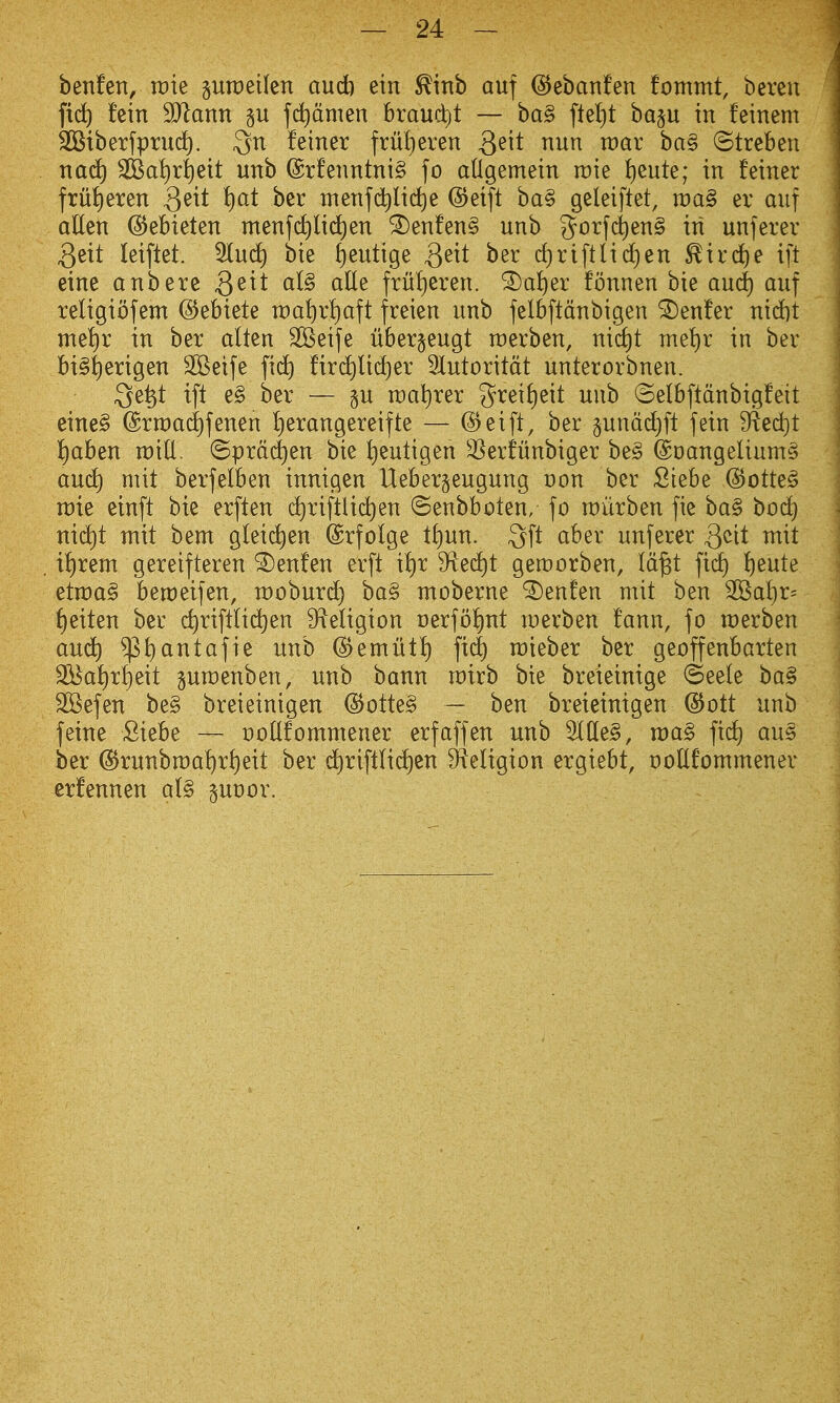 benfen, rcie praeilen and) etn ^ittb auf ©ebanfen fommt, bereu fi(^ fein SJlann gu fdidmen braud)t — ba§ fleljt ba§u in feinem SStberfprud). Sn feiner frutieren 3^^t ^^ii^^ bag ©treben nac^ 3Ba!)ri)eit unb @rfeimtnt§ fo aUgemein raie iieute; in feiner frut)eren 3^^^ menfd^lictie ©eift ba§ geleiftet, raag ev auf aden ©ebieten menfd^lid)en ^enfen§ unb g^orf^enS in unjerev 3eit leiftet. 3lud) bie ^eutige Qeit ber cf)riftlid)en ^ird)e ift eine anbere Qeit al§ alle fru!)eren. ^a^er fonnen bie and) auf religiofem ©ebiete n:)a^rt)aft freien unb felbftdnbigen Center nicfit me!)r in ber alten SKeife ubergeugt roerben, nid)t me!)r in ber bi§|erigen 2Beife fid^ fird)lid)er 5lutoritdt unterorbnen. Qe^t ift e§ ber — p raa^rer 3^rei{)eit unb ©elbftdnbigfeit eine§ (Srn)a(i)fenen I)erangereifte — @eift, ber §unddt)ft fein ^ed)t i)aben roill, (5prdc|en bie t)eutigen ^Serfunbiger be§ (Soangeliums and) mit berfelben innigen Ueberjeugung Don ber Stebe @otteg n)te einft bie erften (^riftlid)en ©enbboten, fo roiirben fie ba§ boc^ md)t mit bem g(ei(^en ©rfolge ti)un. 3ft aber unferer ^^it mit i{)rem gereifteren ^enfen erft if)x 9^ed)t geroorben, Id^t fid) ^eute etraag bemeifen, rooburd) ba§ moberne ^enfen mit ben 3Bat)r= t)eiten ber c^rift(id)en 9ieligion oerfo^nt merben fann, fo merben aud^ ^t)antafie unb (^emilti) fid) mieber ber geoffenbarten S^aJ)r^eit pmenben, unb bann roirb bte breieinige ©eele ba§ SSefen be§ breieinigen @otte§ — ben breieinigen @ott unb feine Siebe — ooUfommener erfaffen unb ^(le§, voa§ fid) aus ber ^runbmat)rf}eit ber d^riftti^en S^teligion ergiebt, DoUfommener erfennen al§ poor.