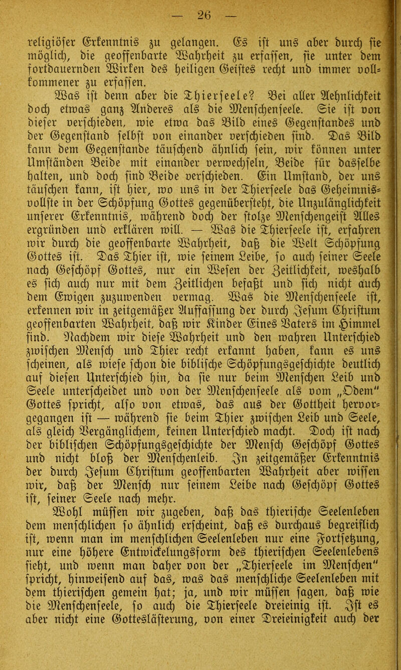 teligiofer @rfenntnt§ p gelangen. @§ ift uti§ aber burdt) fie tnoglid), bie geoffenbarte 2Bat)r{)eit §u erfaffen, fie unter betn fortbauernben SKirfen be§ tjetligen @eifte^ red)! unb immer t)otl* fommener gu erfaffen. 2Ba§ ift benn aber bie 3:i)ierfeel e? ^ei aKer 3IeJ)nnd)feit hod) etraa^ gang ^nbere§ ai§ bie SJienfd^enfeele. 8ie ift oon biefer Derfd)ieben, raie etraa ba§ ^ilb eine§ @egenftanbe§ unb ber ^egenftanb felbft uon einanber t)erfd)ieben finb. ^a§ ^ilb fann bem ©egenftanbe tdufd^enb dtinlic^ fein, rcir fonnen unter Umftdnben ^eibe mit einanber Derroec^fein, ^eibe fur ba§fe(be fatten, unb bod) finb ^eibe oerfd^ieben. ©in Umftanb, ber un§ tdufd£)en fann, ift t)ier, wo un§ in ber ^t)ierfeete ba§ @eE)eimni§'= collfte in ber ©(^opfung (Sotte§ gegenuberftei)t, bie Un§utdnglid)feit unferer @rfenntni§, rcd^renb hod) ber ftolge 9}lenfd^engeift 5llle§ ergriinben unb erfldren m^l. — 2Ba§ bie ^t)ierfeele ift, erfai)ren wit burd) bie geoffenbarte 3Kal)r^eit, bag bie SBelt ^Sdiopfung @otte§ ift. ^t)ier ift, raie feinem Seibe, fo and) feiner ©eele md) (^efd^opf (5Jotte§, nur ein 2Befen ber 3^^^^^^^^^/ we§^alb e§ fic^ au(^ nur mit bem 3^^^^^^^^ befa^t unb ftc^ nidjt and) bem ©migen p^umenben oermag. 35^a§ bie 9Jienfd)enfeele ift, erfennen mir in §eitgemdger Sluffaffung ber burc^ ^efum df)riftum geoffenbarten 2Ba{)r!)eit ba§ mir ^inber @ine§ SSater§ im ^immel finb. S^ac^bem mir biefe ^oi)ri)eit unb ben maliren Unterfd)ieb §it)ifc^en 3}^enfd^ unb %^)m red)t erfannt ^aben, fann e§ un§ fd)einen, al§ miefe fd^on bie biblifd)e ©d^opfung§gefd[)ic^te beutlid) auf biefen Unterfdt)ieb f)in, ba fie nur beim ^^lenfd^en Seib unb ©eete unterfd^eibet unb von ber SJ^enfd^enfeete al§ oom „Obem @otte§ fprid)t, atfo von etmag, ba§ au§ ber @ottf)eit I)ert)or= gegangen ift — md^irenb fie beim ^t)ier §mifdt)en Seib unb ©eete, al§ gleid^ SSergdnglid^em, feinen Unterfdt)ieb mad^t. ^od^ ift nac^ ber biblifd^en (5c^opfung§gcf(^ict)te ber SJlcnfd) ©efd^opf ^otte§ unb nid^t blo^ ber SJienfd^enleib. 3n §eitgemd^er (Srfenntni§ ber burd) ^efum ®f)riftum geoffenbarten 2Ba{)rt)eit aber miff en mir, ba^ ber 3)lenfd) nur feinem Seibe nadb @efd)opf @otte§ ift, feiner ©eele nad) met)r. SOBo^t muff en mir gugeben, bag ba§ t!)ierifd)e ©eetenleben bem menfd)lid^en fo d{)nlid^ erfd^eint, bag e§ bur(^au§ begreifltd^ ift, menu man im menfd^Ud^en ©eetenleben nur eine 3^ortfe^ung, nur eine lf)o^ere ©ntmidelung^form be§ tf)ierifd^en ©eelenleben§ fiet)t, unb menu man baf)er oon ber „^^ierfeele im 9Jienfd£)en fprid)t, f)intt)eifenb auf ba§, maS ba§ menf(^lid)e ©eelenleben mit bem t{)ierifd^en gemein f)at; ja, unb mir miiffen fagen, bag mie bie SJJenfddenfeele, fo auc^ bie ^f)ierfee(e breieinig ift. 3ft aber nid^t eine @otte§ldfterung, oon einer ^reieinigfeit aud) ber