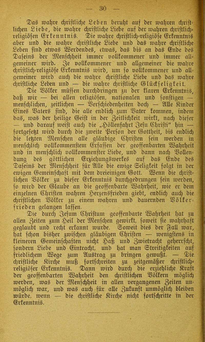 n)ai)re d)riftnd)e Seben berui)t auf ber it)at)rcn d)rift= ttc£)en Siebe, bie raatire (^riftlid)e Siebe auf ber Tt)at)ren d)nftHd)= religii^fen (£rfenntnt§. ^ie tt)at)re d^ri|tUd)=reIigibfe (Srfenntm§ aber unb bie ix)at)re d)rtftli(f)e Siebe unb ba§ it)al)re c^riftlidje Seben fitib etn)a§ 2Berbenbe§, etroaS, ba§ hx§ an ba§ (gtibe be§ ®afein§ ber 9}]enfc^!)eit immer t)oUfommener unb immer ati= gemeiner rairb. Qe DoUfommener unb aUgemeiner bie raaljre diriftUd^'religibfe @rfenntni§ wirb, um fo t)otltommener unb aU= gemeiner voxxh and) bie n)ai)re d)riftli(^e Siebe unb ba§ n:)al)re d)riftltd)e Seben unb — bie wdi^xt d()rifllid)e ©liicffeligfeit. ^ie ^^blfer ntuffen burd)bringen §u ber flaren ©rfenntnis, bajs mix — bei alien religiofen, nationalen unb fonftigen — nienf(^lid)en, §ettlicl)en — 35erfd)iebenl)eiten boc^ — SlUe ^inber @ine§ 3Sater§ finb, bie alte enblic^ §um 3Sater fommen, inbem bag, wa^ ber ^eilige @eift in ber 3^^tlid)feit rairft, nac^ biefer — unb barauf rceift and) Die „^ollenfal)rt 3e[u ©brifti l)in — fortgefe^t rcirb burc^ bie §n)eite ^'^erfon ber ©ott^eit, hx§ enblid) bie le^ten 9Jlenfd)en alle gldubige ©l)riften fein raerben in nienf(^li(^ DoUfommenftem ^rfaffen ber geoffenbarten 2Bal)r^eit unb in nxenfd)li(^ Dollfommenfter Siebe, unb bann nad) 33ollen= bung be§ gottli(^en @rjiel)ung§n:)erfe§ auf ba§ dnbe be§ 5^afein§ ber 9}Ienfd)l)eit fur 5llle bie eroige ©eligfeit folgt in ber eraigen (SJemetnfc^aft mit bem breieinigen @ott. 2Benn bie d)xi]U lid)en 33olfer p biefer @rfenntni§ burd)gebrungen fein raerben, fo voxxh ber (^laube an bie geoffenbarte 5©al)rl)eit, raie er bem ein^elnen (£t)riften n:)al)ren $er§en§frieben giebt, enblid) aud) bie c^riftlic^en Golfer p einem n)al)ren unb bauernben 35olfer = frieben gelangen laffen. ^ie burd) Qefum (Sljriftum geoffenbarte ^a^)x^)^xt f)at ju alien Q^xt^n §unt ^eil ber 9}lenfd)en gerairft, foroeit fie n)al)rl)aft geglaubt unb re^t erfannt rourbe. ©oraeit bie§ ber p^all raar, l)at f(^on bi§{)er graifdien gldubigen (S;f)riften — raenigflen^ in fleineren (5^emeinfd)aften nid)t $)a^ unb ge^errfd)t, fonbern Siebe unb ©intrac^t unb t)at man ©treitigfeiten auf frieblid^em SBege pm ^u§trag §u bringen gerou^t. — ^ie dirtftlic^e ^ir(^e mu^ fortfc^reiten ju geitgema^er c^riftlid)^ religibfer @rfenntni§. ^ann rairb burd) bie erpetilic^e ^raft ber geoffenbarten 2Bal)rl)eit ben c^riftli(^en SSblfern mbglid) n:)erben, rva§ ber ^enf(^l)eit in alien oergangenen S^xt^n nn-- moglid) war, unb ma§ aud) fur alle 3u^unft unmbglid) bleiben TDurbe, rcenn — bie d)rifttid)e ^ird)e nid)t fortfd)ritte in ber <£rfenntni§.