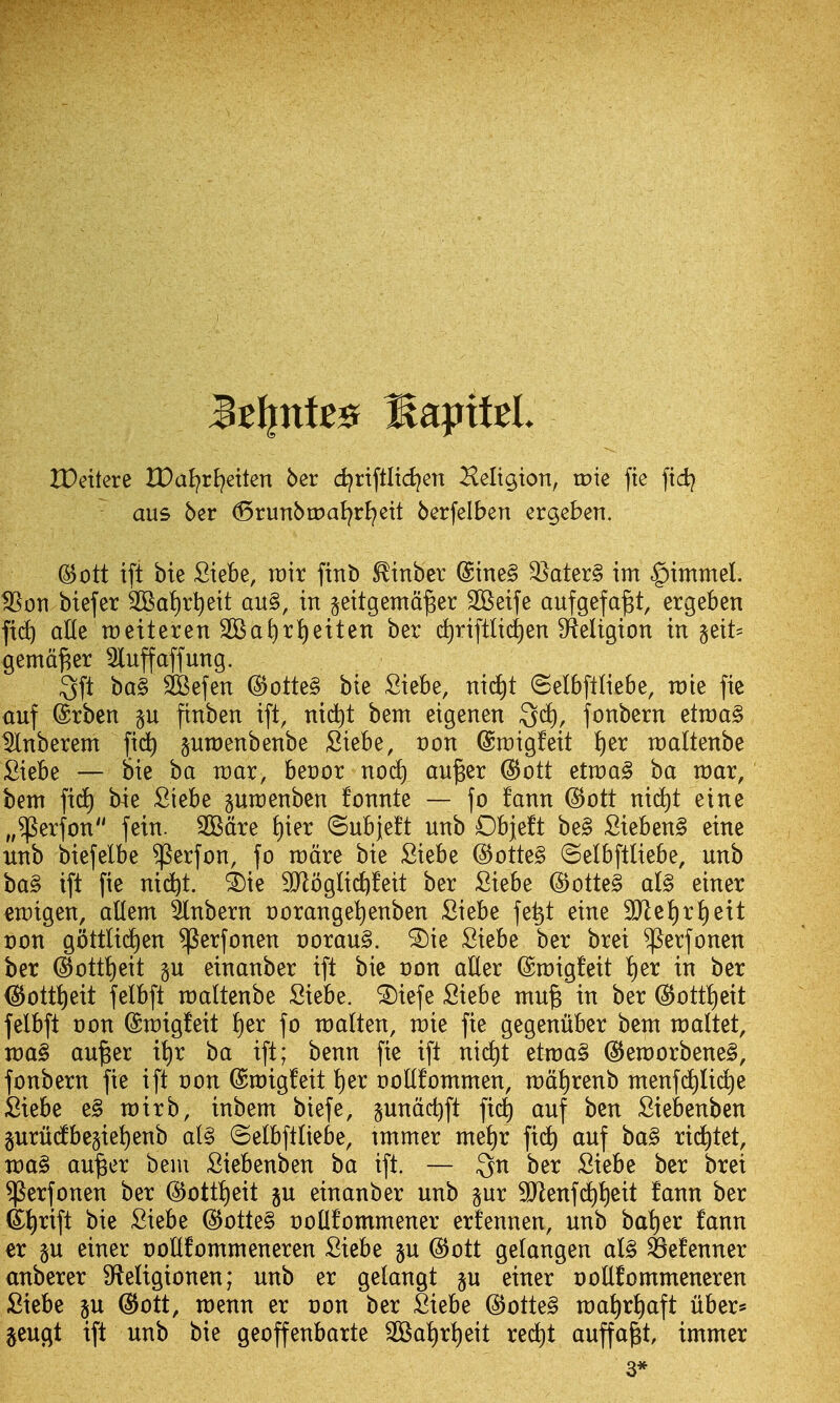 IDeitere XDalfxlfexten ber d)riftltd}en Helt^ion, vok fie fid? aus ber ©runbmal^rE^ett berfelben ergeben. (Boii tft bte Stebe, rair finb ^inber @ine§ 3}ater§ im §immel. S5oti biefer 2Ba!)r^eit au§, in §eitgemd§er SGeife aufgefa^t, ergeben ftd^ alle raeiteren 2Ba^ri)eiten ber d^riftlid)en Religion in §eit= gemd^er 3luffaffung. :3fl ba§ 2Befen (^otte§ bte £tebe, ni^t ©elbflliebe, wk fic auf @rben p ftnben ift, nic^t bem eigenen Qd), fonbern etn)a§ ^nberem (i(^ §utt)enbenbe Stebe, t)on ©raigfeit !)er raaltenbe Siebe — oie ba raar, beoor no(^ au^er (3ott ^tvoa§ ba raar, bem fidt) b4e Siebe praenben fonnte — fo fann (Bott nxd)t eine „^erfon fein. 3Bare J)ier (Bubjeft unb Objeft be§ Siebeng eine itnb biefelbe ^erfon, fo radre bie Siebe @otte§ ©elbftUebe, unb ba§ ift fie nid^t. ^ie 9Jloglid)fett ber Siebe (3oiU§ al§ einer «n:)igen, aKem ttnbern t)orange^enben Siebe fe^t eine 9Jlci)rt)eit oon gottltd)en ^erfonen voxan§. ®ie Siebe ber brei ^erfonen ber (5Jottt)eit §u einanber tft bie oon aEer ©raigfeit !)er in ber ^ott^eit felbft raaltenbe Siebe. ^iefe Siebe mug in ber @ottI)eit felbft oon ^loigfeit ber fo malten, mie fie gegenuber bem maltet, voa§ auger tt)r ba ift; benn fie ift nidt)t etwa§ @eit)orbene§, fonbern fie ift oon ©migfeit I)er oollfommen, xva^)x^nh menfi^liqe Siebe e§ mirb, tnbem biefe, pndd)ft fii^ auf ben Stebenben guriidbegie^enb a(§ ©elbftliebe, immer me^r fic^ auf ba§ rid^tet, Toa§ auger bem Siebenben ba ift. — 3n ber Siebe ber bret ^erfonen ber @ottl)eit ju einanber unb gur 9Jlenfc^i)eit fann ber (S^^rift bie Siebe @otte§ ooUfommener erfennen, unb ba^er fann er gu einer ooEfommeneren Siebe §u @ott gelangen al§ ^efenner anberer S^teligionen; unb er gelangt §u einer ooUfommeneren Stebe §u @ott, menu er oon ber Siebe @otte§ mai)r^aft itber* jeugt ift unb bie geoffenbarte 2Bat)r^eit red)t auffagt, immer 3*