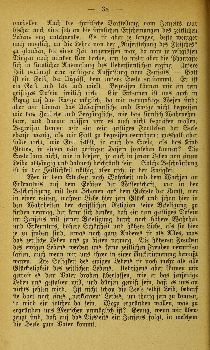 t)orfteUen. ^nd) bie d^riftlic^e 3[^orfteUung vom ^enfeitS roar bt§i)er tiod^ eine fiif) an bie ftnnlid)en (Srfdieinungen be§ jeitlid^en 2^b^n§> eng anlei)nenbe. @§ tft aber je Idngec, befto roenigcr tiorf) tttogIi(^, an bie 2d)xe von ber „^uferfte^ung be§ gleifd^e§ §u glauben, bie einer ^eit angemeffen wax, ha man in religiofen ^ingen nod) minber flat bai^te, urn fo mebr aber bie ^t)antafie fi(^ in ftnnlii^er 3(u§malung be§ Ueberfinnlid)en ergtng. Unfere 3eit oedangt eine geiftigere 5luffaffung vom 3enfeit§. — @ott ift ein ^eift, ber Urgeift, bem nnfere ©eele entftammt. @r tft ein @eift nnb kU unb roirft. ^egreifen fonnen roir ein rein geiftige§ ^afein freili^ nid)t. @in ©rfennen ift un§ auc^ in ^egug anf ba§ @n)ige ntoglid^, ba m\x cernunftige 2Befen finb; aber mix fonnen ba§ Ueberfinnlid^e nnb (Sn)ige nid)t begreifen n)ie ba§ 3^^^^^^ SSergdnglid)e, roie ba§ finnUd) 2Babrne^m= bare, unb barum muff en mix e§ auc^ nic^t begreifen rcoUen. begreifen fonnen mix ein rein geiftigeg gortleben ber ©eele ebenfo roenig, di§ mix (^ott §u begreifen Dermbgen; n)e§l)alb aber foHte ni^t, rcie ^oit felbft, fo and) bie ©eele, al§ ba§ ^inb @otte§, in einem rein geiftigen ^afein fortleben fonnen? ^ie ©eele fann nidjt, roie in biefem, fo and) in jenem Seben oon einem Seibe ab^dngig unb baburd^ bef(i)rdnft fein. (5old)e ^efc£)rdnfung ift in ber S^^t^^-^^^t not^ig, aber nic^t in ber (Smigfeit. 2Ber in bem Streben nad^ 2Bat)rf)eit unb bem SOBadt)fen an @rfennlni§ auf bem dJebiete ber SKiffenfd^aft, mer in ber ^efd)dftigung mit bem ©d^bnen auf bem ^ebiete ber ^unft, mer in ciner reinen, mal)x^n Siebe f)1er fein ^Iiic^ unb fc^on ^ier in ben 2Bai)rt)eiten ber ct)riftlid)en S^teligion feine Q3efeligung ju finben t)ermag, ber fann ftdf) benfen, ba| ein rein geiftige§ ^afein im S^i^f^it^ w^it feiner ^efeligung burd^ nod) f)bf)ere 3Baf)r^eit unb @rfenntni§, fjb^ere ©(^bnf)eit unb f)o^ere Siebe, al§ fie f)ier je 3U finben finb, etmag nod) gang 3lnbere§ ift al§ 2llle§, ma^ ba§ geitlid^e Seben un§ §u bieten oermag. ^ie ^)b\)^x^n greuben be§ emigen Seben§ merben un§ feine geitlid)en greubcn oermiffen laffen, and) menu mix un§ il^rer in einer Sfluc^erinnerung bemugt n)dren. ^ie ©efigfeit be§ emigen -l^eben§ ift nod) mzi)x al§ aUe ©litd^feligfeit be§ §eitlidt)en Seben^. Uebrigen§ aber fonnen mir getroft e§ bem 3Sater broben uberlaffen, mie er ba§ jenfeitige Seben un§ geftalten mill, unb burfen gemt^ fein, ba§ e§ un§ an ni^t§ fef)Ien mirb. 3ft nid^t fd^on bie ©eele felbft Seib, bebarf fie bort nod^ eine§ „oerfldrten Seibeg, um tf)dtig fein gu fonnen,. fo mirb ein fold^er ba fein. 2Bop ergriinben moUen, ma§ §u ergrunben un§ SJlenfd^en unmbgUd) ift? @enug, roenn mir iiber* jeugt finb, ba^ auf ba§ ^ie§feit§ ein Qenfeitg folgt, in n)e(d)em bie (Seele gum 3Sater fommt.