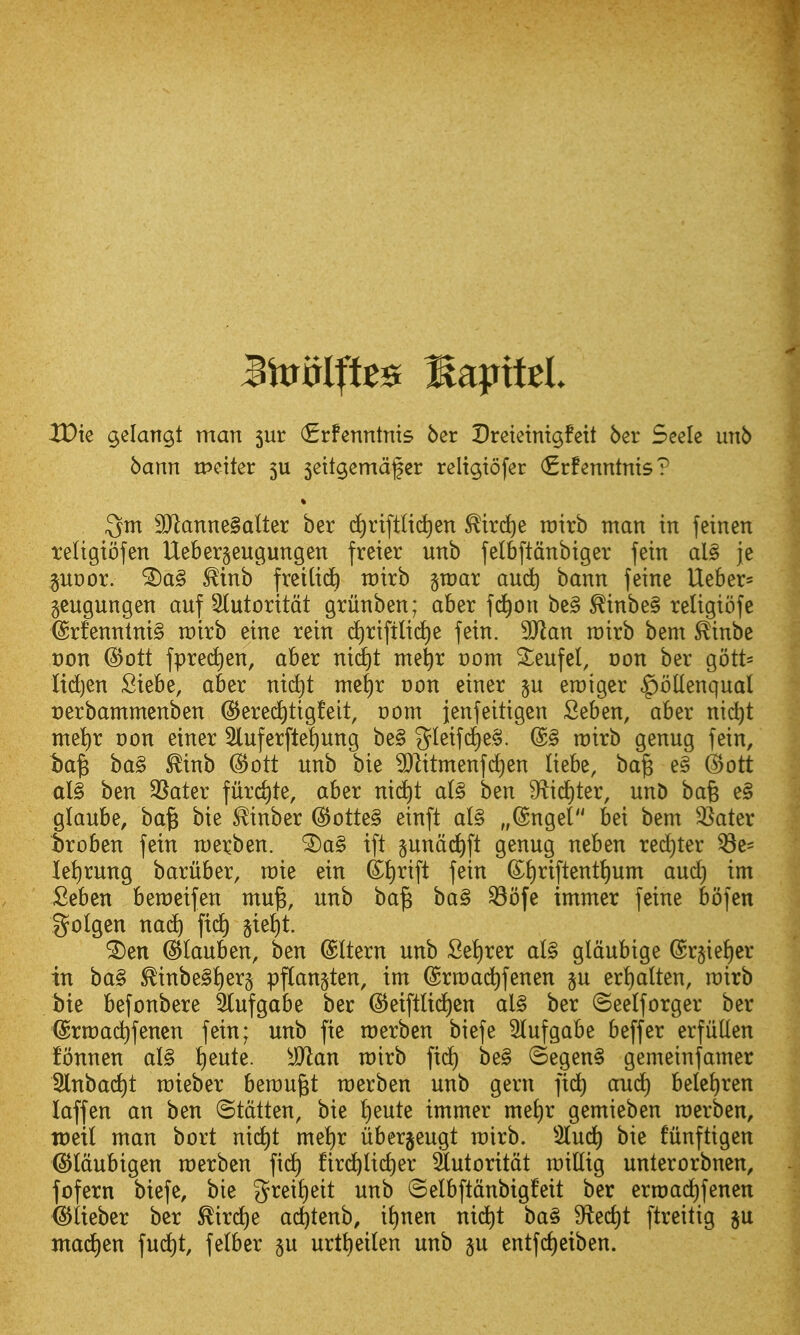 XOk ^elangt man 5ur (Erfenntnis ber Dretetntgfeit ber Seele imb bann ipciter 5U 5eilgemdfer rcltgtofer (Erfenntnts? Qtn 9Jlanne§alter ber c^rtftlic^en ^trc^e roirb man in feinen teligiofen Ueberseugungcn freier unb felbftcinbiger fein al§ je §UDor. ^inb freiUd^ ratrb groar auc^ bann feine Ueber= gcugungen anf 5lutorttdt griinben; aber \d)on bc§ ^inbe§ reltgtofc @rfenntni§ voixh eine rein d)riftli(^e fein. Wlan roirb bem ^inbe t)on ^ott fpred)en, aber nid£)t met)r vom 2:;enfel, oon ber gott= lidjen Siebe, aber ni(^t mef)r uon einer erciger ^ollenqual Derbammenben (S^ered^tigfeit, t)om jenfeitigen Seben, aber nid)t met)r oon einer 5luferftel)ung be§ g^^^if'^^^- ®§ tt)irb genug fein, ba^ ba§ ^inb (Bott unb bie 9}litmenfd)en liebe, ba^ e§ ©ott al§ ben 35ater furcate, aber nid)t a(§ ben 9^icf)ter, unD bafe e§ glaube, ba^ bie ^inber (5^otte§ einft al§ „(Sngel bei bem ^^ater Sroben fein raerben. '^a§ ift §und^fl genug neben red}ter ^e- let)rung baruber, raie ein ®t)rift fein (Si)riftentt)um and) im Seben beraeifen mu^, unb ba§ ba§ ^ofe immer feine bofen golgen nac^ ft(^ §iei)t. ^en @Iauben, ben ©Item unb Set)rer al§ gldubige ©rjieJier in bag ^inbe§t)er§ pflan^ten, im ©rmac^fenen p ert)alten, rcirb bie befonbere Slufgobe ber @eiftlid)en al§ ber ©eelforger ber ©rrcac^fenen fein; unb fie roerben biefe lufgabe beffer erfuUen fbnnen al§ i)eute. Man n)irb fid) be§ (5egen§ gemeinfamer 2lnbad)t mieber berougt raerben unb gern fid^ and) belc^ren laffen an ben ^taiUn, bie i)eute immer me{)r gemieben roerben, toeil man bort nid)t mei)r iiberjeugt mirb. 5luci^ bie funftigen (S^Idubigen merbcn fic^ fir^lid)er 3lutoritdt millig unterorbnen, fofern biefe, bie 5^^^^^)^^^^ ^^'^ ©elbftdnbigfeit ber ertt)ad)fenen (^iieber ber ^ird)e ac^tenb, i{)nen nid)t ba§ S^ec^t ftreitig ju ittad)en fud)t, felber ju urttieilen unb p entfc^eiben.