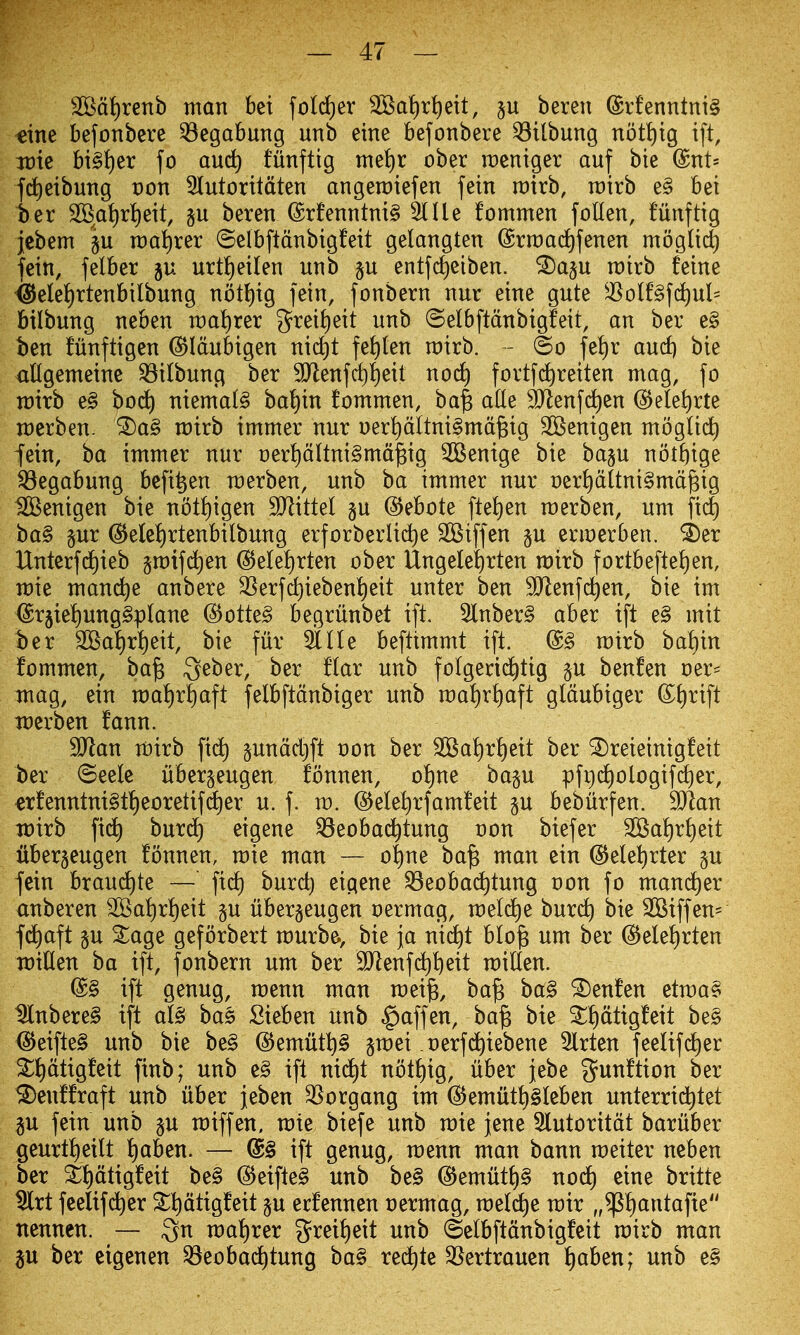 SSd{)renb man bei fotd)er 3Ba!)ri)ett, §u bereu (£rfenntni§ «ine befonbere ^egabung unb eine befonbere ^ttbung notl)tg tft, itJte bi§i)er fo au(^ funftig met)r ober raentger auf bie @nt= fd)eibung von 3Iutontdten angerotefen fein rairb, rairb e§ bei t)er 2Bat)r^eit, beren ©rfenntni^ 51 He fommen foUen, funftig jebem §u n)ai)rer ©elbftdnbigfeit gelangten ©rroac^fenen moglic^ fein, felber ju urt^eilen unb §u entfc^eiben. ^a§u rairb feine ^elei)rtenbilbung nott)ig fein, fonbern nur eine gate ^^olf§fd)ul= btlbung neben roalirer grei{)eit unb ©elbftdnbigfeit, an ber e§ ben fiinftigen ^Idubigen nic^t fei)(en rairb. - ©o fetir and) bie allgemeine ^ilbung ber 9}lenfd)^eit noc^ fovtf(^reiten mag, fo voxxt e§ bod^ niema(§ ba^in fommen, ba^ ade SJlenfi^en @e(ef)rte n)crben. ^a§ mirb immer nur oerl)dItni§md§ig SGSenigen mogUd^ fein, ba immer nur t)er!)dUni§md^ig SBentge bie bap not{)ige Q3egabung befi^en merben, unb ba immer nur Der^d(tni§mdgig ^enigen bie noti)igen SJlittel p d^ebote ftei)en roerben, um fic^ ba§ §ur @elet)rtenbilbung erforberlidie SBiffen p erioerben. ^er Unterf(i)ieb gmifd^en (B^U^)xt^n ober Ungelet)rten mirb fortbeftet)en, mie mand)e anbere 35erfd)ieben{)eit unter ben ^enfd)en, bie im (Srjie^ung^plane @otte§ begriinbet ift. 5lnber§ aber ift e§ mit ber 2BaI)rt)eit, bie fur 51 He befttmmt ift. @§ mtrb ba^in fommen, ba^ Qeber, ber flar unb folgerid^tig p benfen oer- mag, ein matir^aft felbftdnbiger unb n:)a^rf)aft gldubiger ©^)rift Tnerben fann. SJlan mirb fic^ gundd^ft t)on ber 2Ba!)ri)eit ber ^reieinigfeit ber ©eele iiber^eugen fonnen, o!)ne ba§u pfr)(^ologifd)er, «rfenntnt§tt)eoretifd^er u. f. m. ©ele^rfamfeit p bebiirfen. 'Man it)irb fid^ burd) eigene ^eobad^tung von biefer 3Bai)ri)eit ilberjeugen fonnen, mie man — of)ne ba^ man ein ©ele^rter p fein braud)te —' fid) burd) eigene S3eoba(^tung von fo mand^er anberen 2Bai)rJ)eit p uber^eugen oermag, meld^e burd) bie 3Btffen= fd^aft §u 3:age geforbert murbe., bie \a nid^t blo^ um ber (5^ele!)rten voxUen ba ift, fonbern um ber SJlenfd^^eit miEen. (S§ ift genug, menu man mei^, ba§ ba§ benfen etma? ^nbere§ ift afe bas Sieben unb §affen, ba^ bie ^t)dtigfeit be§ <5Jeifte§ unb bie be§ @emutl)§ gmei oerfd^iebene 5lrten feelifd^er S^ptigfeit finb; unb e§ ift nid^t not{)ig, iiber jebe gunftion ber ^enffraft unb liber jeben 35organg im (i^emutf)§Ieben unterrid^tet p fein unb p roiffen, mie biefe unb mie jene 5lutoritdt baruber geurt^eilt f)aben. — @§ ift genug, menu man bann meiter ncben ber 3:t)dtigfeit be§ @eifte§ unb be§ @emut{)§ nod) cine britte 5lrt feeltfdt)er ^ptigfeit p ecfennen t)ermag, rael(^e mir „$!)antafie nennen. — ^n ma!)rer t?rei!)eit unb ©elbftdnbigfeit mirb man p ber eigenen ^eobad^tung ba§ red)te SSertrauen f)aben; unb e§