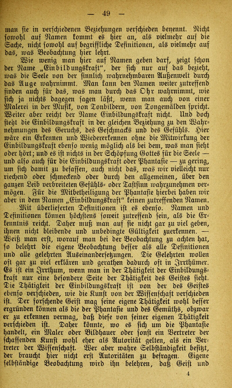 man fie in Derfd^iebenen ^e§iel)ungen oerfc^ieben benennt. '^xdcjt fon)oJ)l auf ^armn fommt e§ i)kx an, al§ t)iclmel)r auf bie ©ai^jc, ni(i)t foroot)! auf begrifflid^e ^efinitionen, al§ t)ie(mei)r auf ba§, wa§ 33eoBa4tung ^ier IeJ)rt. 3Bie raenig man l^ier auf ^ftamen geBen barf, geigt fct)on bet 3fkme „@inbilbung§fraft, ber fid) nur auf ba§ be§te{)t, n)a§ bie ©eele t)on ber finnlid) n)a!)rnet)mbaren Slu^enmelt burd) ba§ ^uge mal^rnimmt. Tlan fann ben Xiamen meiter §utreffenb finben aud^ fur ba§, wa§ man burd^ ba§ Oi)x ma^irnimmt, mie ja nid)t§ bagegen fagen Id^t, menu man aud^ von einer SHalerei in ber 3>iufif, von S^onbilbcrn, von ^ongemdlben fprid^t. SCSeiter aber rei(^t ber ^^lame @inbilbung§fraft nid)t. Unb bod^ fle^t bie ©inbilbungsfraft in ber gleid^en ^egiei)ung gu ben Sal)r^ nel)mungen be§ (5^erud)§, be§ @efd)mad§ unb be§ (5)efu^l§. ^ier metre ein ©rfennen unb SCSiebererfennen ot)ne bie SJlitmirfung ber @inbilbung§fraft ebenfo menig moglid^ al§ bei bem, wa§ man fie^t ober prt; unb e§ ift nid^tg in ber ©d^opfung @ottel fur bie (Seele — unb alfo aud^ fur bie @inbilbung§fraft ober ^ftantafie — ju gering, um fid) bamit ju befaffen, au(^ nid)t ba§, ma§ mir oieUei^t nur ried^enb ober fd^medenb ober bnxd) ben allgemeinen, iiber ben gangen Seib oerbreiteten @efu]^I§= ober Saftfinn n)a{)r§unei)men oer* mogen. gur bie SJlitbet^eiligung ber ^i)antafie ^ierbei l^aben mir aber in bem 9^lamen „@inbilbung§fraft feinen gutreffenben 9^lamen. Wat uberlieferten ^efinitionen ift e§ ebenfo. 3^amen unb ^efinitionen fonnen t)od^ften§ fomeit gutreffenb fein, al§ bie fenntni§ reic^t. ^a^er mu§ man auf fie nid^t gar §u oiel geben, it)nen nid^t bleibenbe unb unbebingte ©uUigfeit guerfennen. — Sfeei^ man erfl, morauf man bei ber ^eoba^tung gu ad^ten t)at, fo bele^)rt bie eigene ^eobad^tung beffer al§ aUe ^efinitionen unb alle gelet)rten 3lu§einanberfe^ungen. ^ie ©elelirten moUen oft gar §u oiel erfldren unb geratt)en baburd) oft in ^xxt^iim^x. @§ ift ein 3rrtl)um, menu man in ber ^i)dtigfeit ber @inbilbung§= fraft nur eine befonbere ©eite ber ^^dtigfeit be§ @eifte§ fiet)t. 2)ie 2:t)dtigteit ber @inbilbung§fraft ift oon ber be§ @eifte§ ebenfo oerfd)ieben, mie bie ^unft oon ber ^iffenfd^aft oerfc^ieben ift. ^er forfd^enbe ^eift mag feine eigene Sl)dtigfeit mot)t beffer ergriinben fonnen aU bie ber ^i)antafte unb be§ ^emutl)§, obpar er p erfennen oermag, ba^ biefe oon feiner eigenen ii)dtig!cit oerfd)ieben ift. ®a{)cr fonnte, mo e§ fid^ um bie ^^antafte l)anbelt, ein 9JlaIer ober ^ilb^)auer ober fonft ein QSertreter ber fd^affenben ^unft mot)I et)cr al§ 5(utoritdt gelten, aU ein 3Ser^ treter ber SOSiffenfc^aft. 3Ber aber wdtjxt ©elbftdnbigfeit befi^t, ber braud^t t)ier nid)t erft 3(utoritdten p befragen. ©igene felbftdnbige 33eobadt)tung mirb it)n betet)ren, baf @eift unb - 4