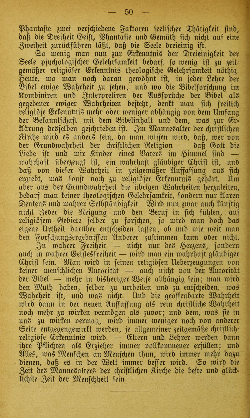 ${|antafte ^roet oerfc^tebene gaftoren feelifd^er ^tidtigfeit finb, ba^ bie ^ret^eit @eifl, ^t)antafie unb @emut{) firf) ntd)t auf eine 3n:Jeii)ett §uru(ffuf)ren Id^t, ba^ bie ©eele breietnig ift. ©0 raentg man nun jur @rfenntni§ ber ^reieintgfeit ber (Seele pfgd^ologtfc^er @elei)rfamfeit bebarf, fo iDenig ift ju 5eit= gema^er religtofer @rfcnntni§ t{)eoIogif(j^e ©ele^rfamfeit nott)ig. ^eute, rao man nod) baran gemo^nt ift, in jeber Sel)re ber Sibel emige SOSaI)rt)eit p fe!)en, unb mo bie ^ibelforfd^ung im ^ombiniren unb ^nterpretiren ber 5lu§fpru(i)e ber ^ibel al§ gegebener emiger ^ai)r{)eitcn befte^t, benft man fid) freilid^ religiofe @rfenntni§ me^r ober meniger ab!)dngig oon bem Umfang ber ^e!anntfd)aft mit bem ^ibelin^alt unb bem, ma§ §ur @r^ fidrung be§felben gef(^rteben ift. 3m 9Jlanne§alter ber ^riftlid)en ^irc^e rairb e§ anber§ fein, ba man roiffen mirb, ba^, mer oon ber (^runbma^rt)eit ber d)riftUd)en S^ieligion — ba^ @ott bie £tebe ift unb mir ^inber eine§ 35ater§ im ^immel finb — n)a^)r^)aft uberjeugt ift, ein mat)rt)aft gldubiger Shrift ift, unb ba^ oon biefer 3]Sa^r!)eit in geitgemd^er 2(uffaffung au§ fid) ergiebt, wa§ fonft nod) p religiofer @rfenntni§ gei)ort. Um aber au§ ber @runbmat)r!)eit bie librigen SGSa!)rt)eiten !)er§uleiten, bebarf man fetner tl)eologifd)en @elel)rfam!eit, fonbern nur flaren ®enfen§ unb mat)rer ©elbftdnbigfett. 3Birb nun ^mar and) funftig nid^t Qeber bie 9^eigung unb ben ^eruf in fic^ ful)len, auf religibfem (SJebiete felber p forfc^en, fo mirb man bod^ ba§ eigene Urtt)eil bariiber entfd)eiben laffen, ob unb mie meit man ben 5otfc^ung§ergebniffen Stnberer pftimmen fann ober nid^t. Qn mal)rer greiJ)eit — nid)t nur be§ ^erjenS, fonbern and) in ma^)rer @eifte§frei!)eit — mirb man ein ma!)rt)aft gldubiger ©l)rift fein. Tlan mirb in feinen religiofen Ueber§eugungen Don feiner menfc^lict)en 3lutoritdt — anS) nid)t oon ber Slutoritdt ber ^ibel — mel)r in bi§f)eriger 3Beife abl)dngig fein; man mirb ben 9Jlut!) ^ben, felber p urtt)eilen unb p entfd)eiben, roa§ 2Bal)r!)eit ift, unb ma§ nid)t. Unb bie geoffenbarte 205at)rf)e1t mirb bann in ber neuen 5luffaffung al§ rein d^rtftlid^e SBa^r^eit nod) mel)r p mirfen cermogen al§ poor; unb bem, roa§ fie in un§ p mirfen oermag, mirb immer meniger nod) oon anberer ©eite entgegengemir!t raerben, je allgemeiner §eitgemd§e d)riftlic^= religiofe @rfenntni§ mirb. — ©Item unb Sel)rer merben bann i^re ^^flid£)ten al§ @r§ie^er immer ooUfommener erfuUen; unb Silled, ma§ SJlenfd^en an SJlenfd^en tt)un, mirb immer me^r bap bienen, ba^ e§ in ber 2Belt immer beffer mirb. ©o mirb bie 3eit be§ 9Jlanne§alter§ ber d)riftlid)en ^ird£)e bie befte unb glud= lid^)fte Qzit ber 9)lenfd)l)eit fein.