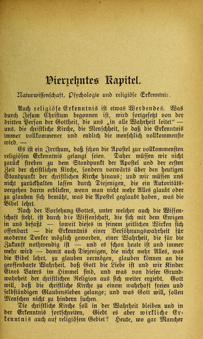 I(aturn?iffenfd?aft, Pfyd^olo^ie un5 religiofe (grfenntnit. Sludf) teltgiofc @rfenntnt§ ift ^tvoa§ 3Berbenbe§. burd) Qz\um (li)rtflum begonnen ift, n)trb fortgefei^t von ber britten ^evfon ber ^t)ttf)eit, bie uii§ „in aUe 3Bat)rt)eit lettet — un§, bie d)riftlic^e ^trd^e, bie 9Jlenfc^i)eit, fo ba§ bie @rfenntni§ immer ooHfommener unb enbltc^ bie menfd)li5) oottfontmenfte voixt). — (B§ ift cin 3rrtt)um, ba§ fc^on bie Slpoflel §ur oollfotttmenften religiofen @rfenntni§ gelangt feien. ^a!)er iniiffen n)ir m6)t guriid ftreben §u bem ©tanbpunft ber 3lpofte( unb ber erften 3eit ber ii)riftli(|en ^ird^e, fonbern t)ortt)drt§ ilber ben ^eutigen ©tanbpunft ber d)riftlid^en i^irdje l)inan§; unb voir: muff en un§ nid)t §uru(f{)alten laffen burc^ ^iejenigen, bie ein 3(utoritdt§= t)erge!)en barin erbliden, raenn man nid^t met)r 5IEe§ glaubt ober ju glauben fid^ beniut)t, xva§> bie 5(pofteI geglaubt ^aben, roa§ bie SBibel le^rt. ^^lail ber 33orfet)ung (3otU§, unter raeld^er aud^ bie SBiffen* frf)aft fte^t ift burd^ bie 2Biffenf(i)aft, bie fi^ mit bem ©migen in un§ befa^t — fomeit biefe§ in feinem §eitlid)en SKirfen fid^ offenbart — bie @rtenntni§ einer SSerfoJ)nung§n:)al)rt)eit fur moberne Center mogli(^ gemorben, einer 2Bat)r^eit, bie fur bie 3ufunft notfimenbig ift — unb e§ fd^on !)eute ift unb immer mel)r mirb — bamit aud^ ^iejenigen, bie ni(|t me^r 2llle§, wa§ bie ^ibel Ie!)rt p glauben v^xmo^m, glauben fonnen an bie geoffenbarte 3Bat)rt)eit bajs ^ott bie Siebe ift unb mir ^inber @ine§ 3Sater§ im ^immel finb, unb n)a§ von biefer (5Jrunb= n)at)r{)eit ber d)riftlid^en ^teligion au§ fid) meiter ergiebt. @ott rain, ba§ bie d^riftlid^e ^ird)e §u einem n)al)rt)aft freien unb felbftdnbigen @lauben§leben gelange; unb wa^ @ott roxU, foUen 9}^enf^en nid^t §u {)inbern fud)en. ^ie ct)riftlic^e ^ird^e foil in ber SSBaJ)ri)eit bleiben unb in ^er @rfenntni§ fortfd^reiten, (SJiebt e§ aber n:)ir!lid)e @r* fenntni§ and) auf religi5fem ©ebiet? ^eute, mo gar ^and^er