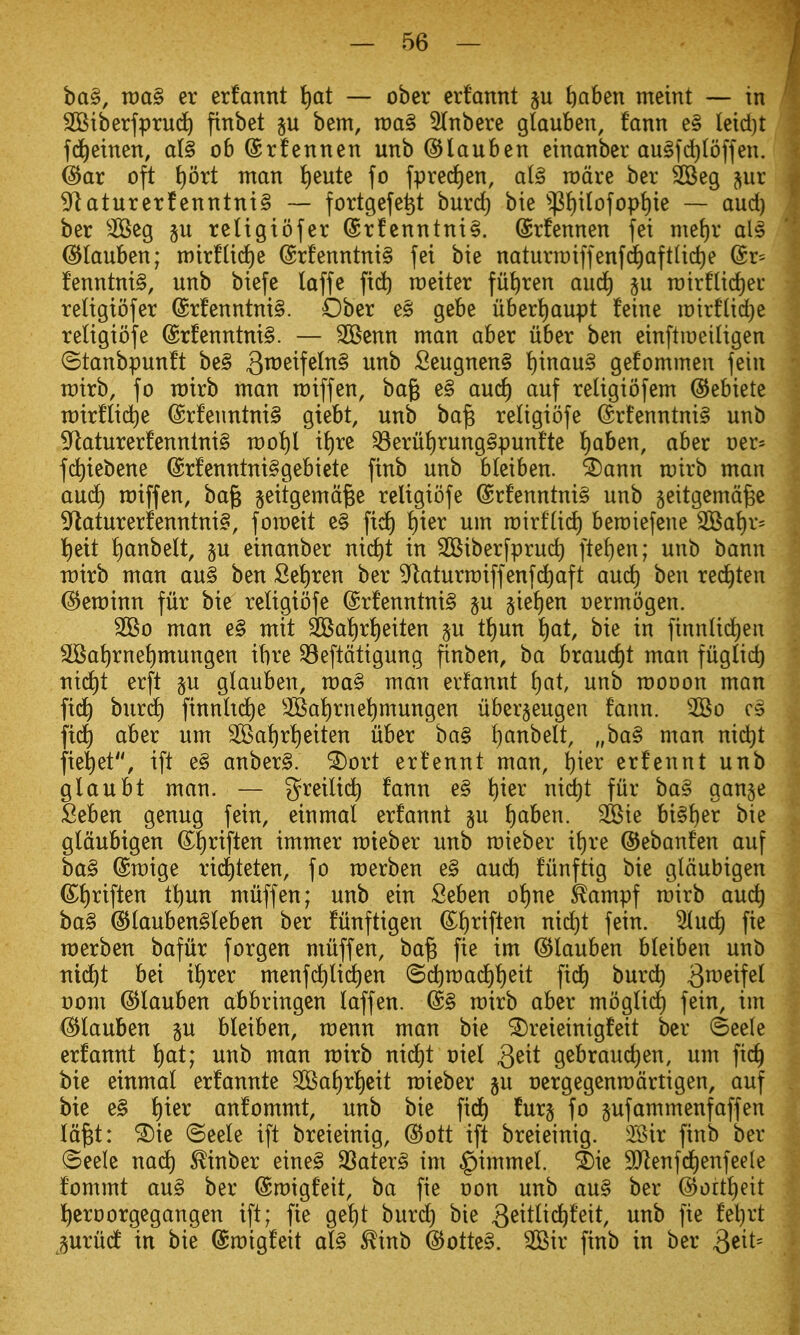 ba§, xoa§ er erfannt t)at — ober erf'annt ju ftaben meint — in SBiberfprud^ finbet bem, n)a§ 5(nbere glauben, faun e§ leid)t fd^etnen, ai§ ob ©rfennen unb ©lauben etnanber au§fd}(offen. ^ar oft ^ort nxan t)eute fo fpred)cn, al§ rodre ber SBeg jur ^aturerfenntni§ — fortgefe^t burd) bie 'ip{)i(ofop{)ie — aud) ber ^^eg §u religtofer (£rfentitni§. (Srfennen fei mef)r als ©lauben; n)ir!lid)e (Srfenntnig fei bie naturraiffenfd^aftlidje (Sr^ fenntnig, unb biefe laffe fid^ raeiter fii^ren aud) ju n)irfUd)ei' religiofer @rfenntni§. Ober e§ gebe uber!)aupt feine n)trflid)e retigiofe @rfenntni§. — 2Benn man aber liber ben einftiDeiligen (Btanbpunft be§ 3^^^^f^^i^§ ^^'^ Seugnen§ !)inau§ gefommen fein rcirb, fo rairb man miff en, ba§ e§ auc^ auf religiofem ©ebiete mirflidie @rfenntni§ giebt, unb ba^ religiofe @rfenntni§ unb 5^aturerfennlni§ mot)l it)re 33eruJ)rung§punfte l)aben, aber oer^ fi^iebene (Srfenntni§gebiete finb unb bleiben. ^ann mirb man aud^ miffen, ba^ geitgemage religiofe @rfenntni§ unb jeitgemd^e 9^aturerfenntni§, fomeit e§ ^ier um mirf(id) bemiefene 3Bai)V' {)eit !)anbelt, §u einanber nid)t in ^Biberfprud) ftef)en; unb bann roirb man au§ ben Set)ren ber ^^taturmiffenfd^aft aud) ben red^ten (S^eminn fur bie religiofe @rfenntni§ §u §ie{)en oermogen. 2Bo man e§ mit 2Bai)r^eiten §u tl)m J)at, bie in finnli(^en 2Ba^rnet)mungen ibre ^eftdtigung ftnben, ba braud)t man fiiglid) nid^t erft §u glauben, voa§> man erfannt \)at, unb roooon man fid) burd^) finnhd^e 2Bat)rne^mungen liberjeugen fann. 2Bo c» fid) aber um 2Bat)r^eiten uber ba§ f)anbelt, „ba§ man nid)t fiel)et, ift e§ anber§. ^ort ert'ennt man, ^ter erfennt unb glaubt man. — g^^eilid^ fann e§ i)ier md)t fur ba§ gan§e Seben genug fein, einmal erfannt §u ^)ab^n. SBie bi§^er bie gldubigen (^i)riften immer mieber unb mieber if)re ©ebanfen auf ba§ @mige rid)teten, fo merben e§ aud) fiinftig bie gldubigen (5;i)riften tl)un miiffen; unb ein Seben of)ne feampf mirb aud^ ba§ @lauben§leben ber fiinftigen S^^riften nicE)t fein. 5lud) fie merben bafiir forgen miiffen, ba^ fie im ©lauben bleiben unb uic^t bei il)rer menfd)lid)en (Sd)raad^l)eit fid£) burc^ 3^^^if^^ t)om ©lauben abbringen laffen. @§ mirb aber mogli(^ fein, im ^lauben p bleiben, menu man bie ^reieinigfeit ber (Beele erfannt f)at; unb man mirb nid^t oiel Q^xt gebraud)en, um fic^ bie einmal erfannte 2Bal)rl)eit mieber ju oergegenmdrtigen, auf bie e§ ^ier anfommt, unb bie fidE) fur§ fo §ufammenfaffen Id^t: ^ie ©eele ift breieinig, @ott ift breieinig. Sir finb ber ©eele nadt) ^inber eine§ 33ater§ tm ^immel. & 9Jlenfd)enfeele fommt au§ ber ©migfeit, ba fie oon unb au§ ber @ortl)eit l^eroorgegangen ift; fie gel)t burd) bie 3^itlid^feit, unb fie fel)rt juriidt in bie ©migfeit afe ^inb @otte§. 3Bir finb in ber QtiU