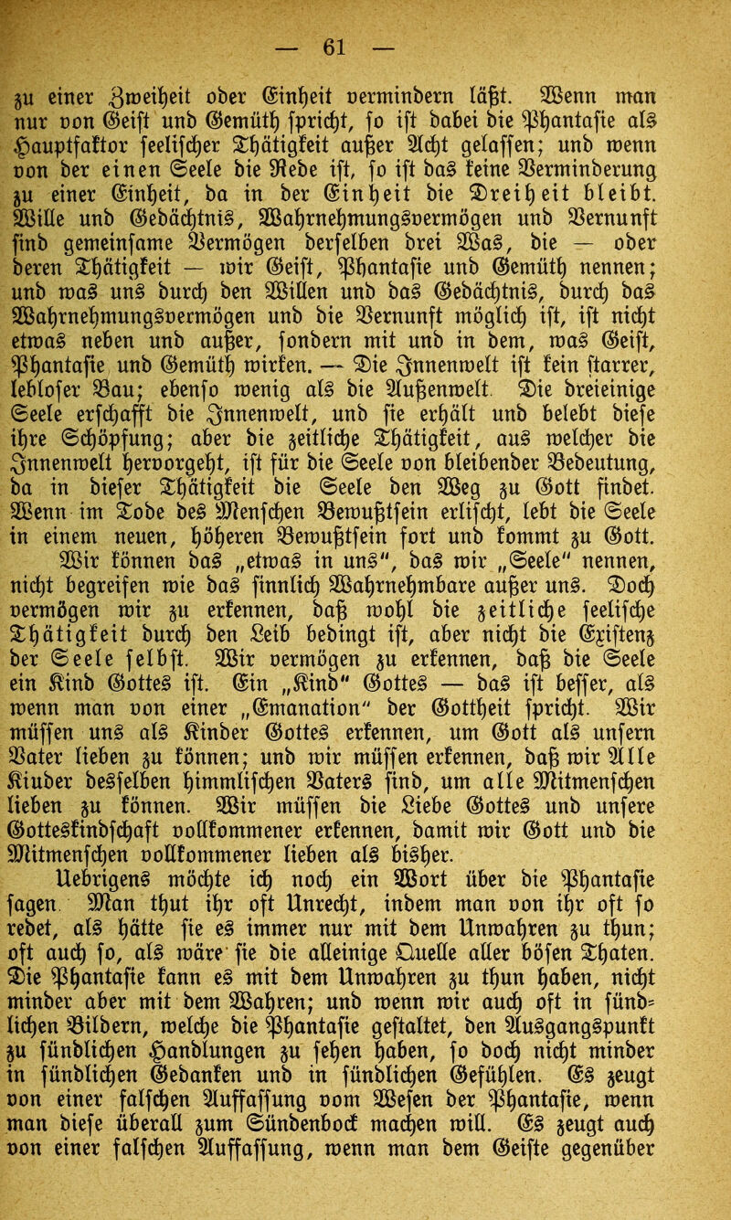gu ciiter 3rt)eilt)eit ober @int)ett oermittbern la^t. SBenn man nur von ^eift unb ©emutJ) fprirf)t, fo ift babet bte ^!)antafte d§ ^auptfaftor feeltfd^er St^dtigfcit au^er 5(d)t gelaffen; unb roenn Don ber etnen ©eele bte ^H^he ift fo ift ba§ tetne 3Serminberung ju einer @tnl)eit, ba in ber ©in^eit bie S)reit)eit bleibt. SKille unb @ebdd)tnt§, 3Bat)rne!)mung§t)ermogen unb SSernunft finb gemeinfame ^ermogen berfelben brei 25^a§, bie — ober beren St)dtigfeit — mx ^eift, ^ftantafie unb (^emutl) nennen; unb wa§ un§ burc^ ben bitten unb ba§ (5Jebd(i)tni§, burd) ba§ SBaJ)rnet)mung§t)erntogen unb bie 35ernunft moglic^ ift, ift nid)t etn)a§ neben unb au|er, fonbern mit unb in bem, voa^ @eift, $J)antafie unb ©emiit^ rairfen. — ^ie Qnnenroelt ift fein ftarrer, leblofer ^au; ebenfo raenig al§ bie 2(u^enn)e(t. ^ie breieinige ©eele erfdiafl't bie Qnnenraelt, unb fie er^dlt unb belebt biefe i{)re ©c^opfung; aber bie §eitli(^e S!)dtigfeit, an§ n)eld)er bie 3nnenn)clt {)ert)orge!)t, ift fur bie @ee(e oon bleibenber ^ebeutung, ba in biefer S^dtigfeit bie ©eele ben 2Beg gu ^ott finbet. 2Benn int ^obe be§ 9Jlenfd)en ^en)U^tfein erlifdit, lebt bie ©eele in einem neuen, t)o^eren ^en)u^tfein fort unb fommt p @ott. 2Bir fonnen ba§ „^^wa§ in un§, ba§ rair „(5eele nennen, nid)t begreifen n)ie ba§ finnli(f) SQSaJ)rnet)mbare au^er un§. ^06) oermdgen voxx p erfennen, ba^ n)ot)l bie geitlid^e feelifd)e S^^dtigfeit burd^ ben Seib bebingt ift, aber ni^t bie ©jiftenj ber ©eele felbft. 2Bir oermogen p erfennen, ba§ bie ©eele ein ^inb @otte§ ift. @in „^inb @otte§ — bal ift beffer, al§ n)enn ntan t)on einer „@ntanation ber @ottt)eit fprid^t. SOSir ntuffen un§ al§ ^inber ^oiU§ erfennen, um @ott al§ unfern SSater lieben p fonnen; unb rair muff en erfennen, ba^ mir ^Ile ^iuber be§felben f)immUf(^en S8ater§ finb, um aUe aJlitmenf(^en lieben p fonnen. 3Bir muff en bie Siebe ^otte§ unb unfere ^otte§finbfd^aft oottfommener erfennen, bamit mir ®ott unb bie ^itmenfd^en ooUfommener lieben a(§ bi§^er. Uebrigen§ mod^te id^ noc^ ein 2Bort liber bie $f)antafte fagen. SJlan tt)ut it)r oft Unred)t, inbem man oon if)r oft fo rebet, al§ l)dtte fie e§ immer nur mit bem UnmaJiren p tt)un; oft aud^ fo, al§ mdre fie bie adeinige OueKe alter bofen S()aten. ^ic ^^antafie fann e§ mit bem Unmafiren p t^un f)aben, nid^t minber aber mit bem 3Bal)cen; unb menu mic aud^ oft in funb- lid£)en ^^ilbern, meld^e bie ^^antafie geftaltet, ben 5lu§gang§punft p fiinblid^en ^anblungen p fel)en l^aben, fo bocf) nid)t minber in fiinblid^en ^ebanfen unb in funbli(^en @eful)len. @§ geugt Don einer falf^en 5luffaffung 00m SBefcn ber ^l)antafie, menu man biefe iiberall pm ©unbenbodt madden mill. @§ geugt aud^ t)on einer falfd^en 5luffaffung, menu man bem ^eifte gegeniiber