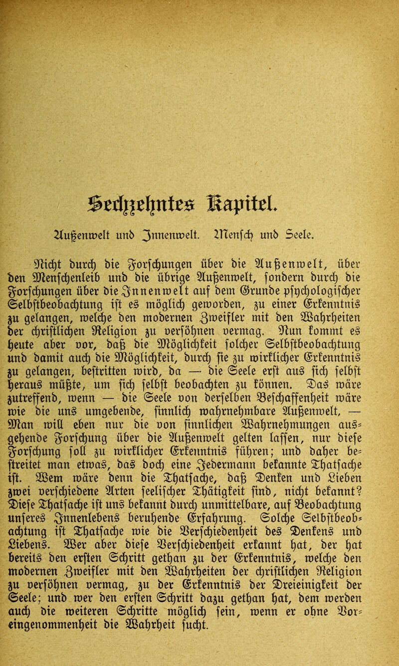 2(ufentDeIt unb 3nnentr>elt. ITtenfd? unb Seele. 3flid)t burd^ bie gorf^ungen iiber bie 5lu^enn)eU, iiber ben SUlenfc^entetb unb btc ubrige ^lu^enwelt, [onbern burd) bie g^orfd)ungen iiber bie Qnnenraelt auf bem (i^runbe pfr)c£)ologif(^er @elbftbeobac^tung ift e§ tnbgliif) geroorben, §u einer @rfenntni§ p gelangen, raeld^e ben mobernen 3^^^f^^^V w^^i ^at)r{)eiten ber d^rtftlid^en SfteUgion §u oerfo^nen cermag. 9^un fommt e§ J)eute aber oor, ba§ bie 9Jlogli(^feit fold^ec (Selbftbeobad^tung unb bamit aud^ bie 9Jloglid)!eit, burdf) fie n:)irfUc[)er @rfenntni§ gu gelangen, beftcitten rairb, ba — bie (Seele erft au§ ft(i) felbft |erau§ ntu^te, urn ficJ) felbft beobad^ten §u fbnnen. racire gutreffcnb, raenn — bie (5ee(e t)on berfetben ^efd)affen!)eit roate n)ie bie un§ umgebenbe, finnlid^ tt)a^rnet)mbare Slu^enraelt — SJlan raid cben nur bie Don finnlid)en 2Ba^rneI)mungen au§= get)enbe gorfd^ung iiber bie Slu^enraelt gelten laffen, nur biefe gorfc^ung foil §u rcirflid^er @rfenntni§ ful)ren; unb bal)er be= ftreitet man etn)a§, ba§ bod) eine Qebermann befannte ^^atfacl)e ift. 2Bem n)dre benn bie Sl)atfad^e, ba§ ^enfen unb Sieben graei nerf^iebene 5lrten feelif(^er ^l)dtigfeit finb, ni(^t befannt? ^iefe ^fiatfad^e ift un§ be!annt burdt) unmittelbare, auf ^eobad^tung unfere§ 3nnenleben§ berulienbe @rfal)rung. ©old)e ©elbftbeob^ ai^tung ift S{)atfadC)e rate bie 35erfd)ieben^eit be§ 2)enfen§ unb £ieben§. 2Ber aber biefe SSerfd^ieben^eit erfannt ^at, ber l)at bereil§ ben erften ©d^ritt get^an §u ber (Sr!enntni§, raeldie ben mobernen 3^^^f^^^ SKa^r^eiten ber d^riftltdt)en 9^eligion p t)erfbl)nen nermag, §u ber (Srfenntni§ ber ^reieinigfett ber <Seele; unb mer ben erften (Si^ritt baju get^an ^at, bem merben aud) bie roeiteren @d)ritte moglidl) fein, menu er obne 3Sor= eingenommenl)eit bie 3Bal)rt)eit fui^t.
